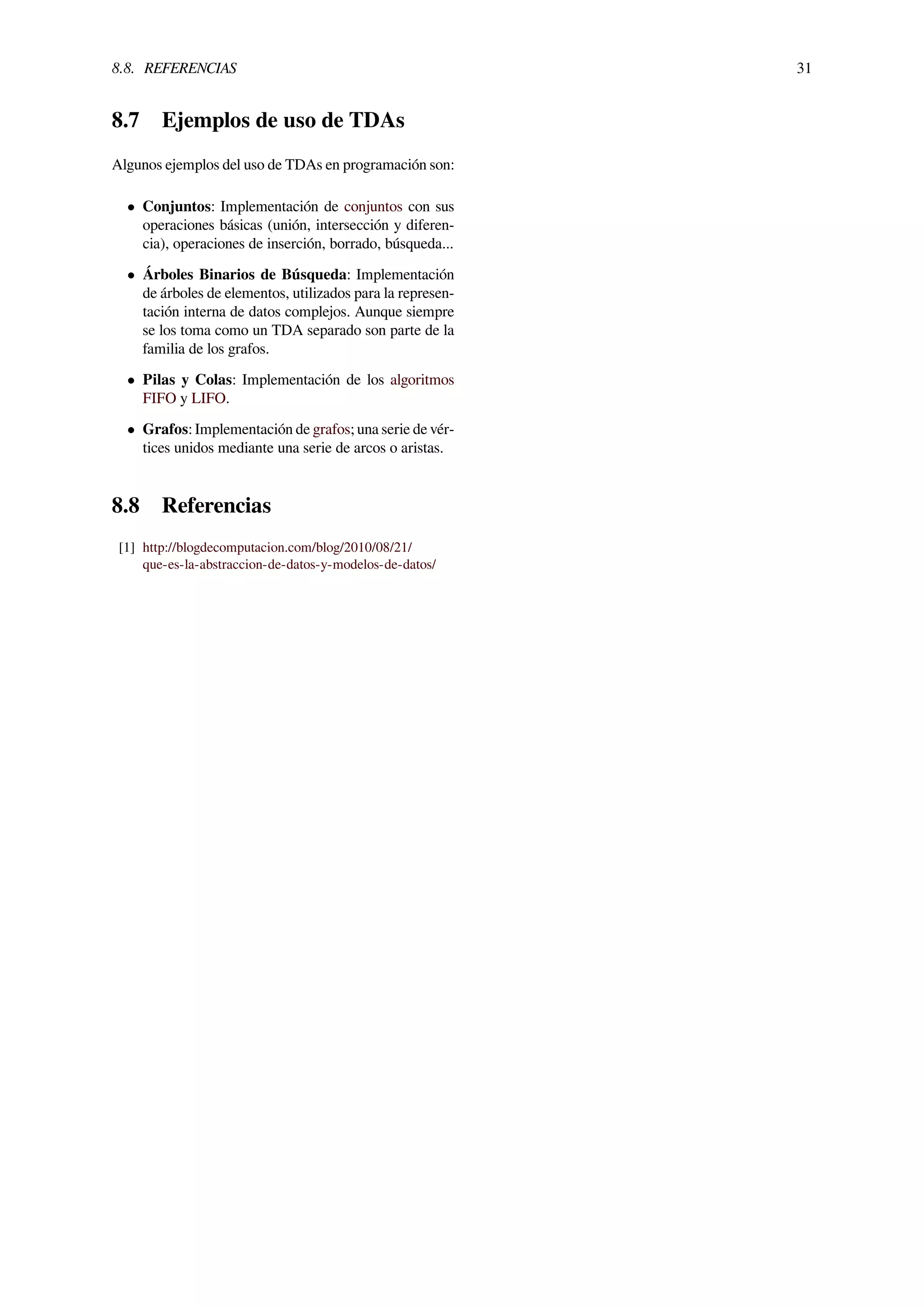 8.8. REFERENCIAS 31
8.7 Ejemplos de uso de TDAs
Algunos ejemplos del uso de TDAs en programación son:
• Conjuntos: Implementación de conjuntos con sus
operaciones básicas (unión, intersección y diferen-
cia), operaciones de inserción, borrado, búsqueda...
• Árboles Binarios de Búsqueda: Implementación
de árboles de elementos, utilizados para la represen-
tación interna de datos complejos. Aunque siempre
se los toma como un TDA separado son parte de la
familia de los grafos.
• Pilas y Colas: Implementación de los algoritmos
FIFO y LIFO.
• Grafos: Implementación de grafos; una serie de vér-
tices unidos mediante una serie de arcos o aristas.
8.8 Referencias
[1] http://blogdecomputacion.com/blog/2010/08/21/
que-es-la-abstraccion-de-datos-y-modelos-de-datos/
 