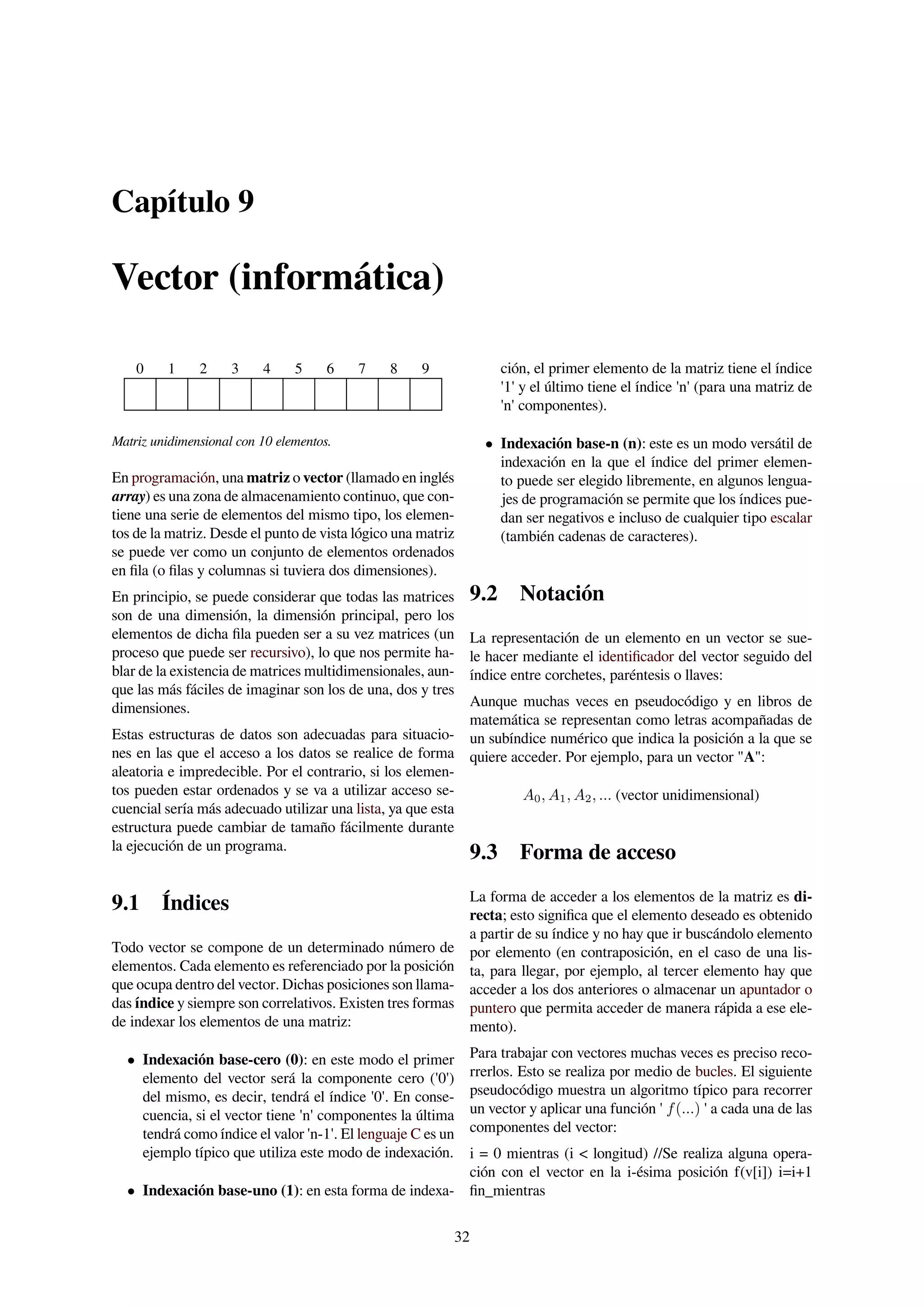 Capítulo 9
Vector (informática)
0 1 2 3 4 5 6 7 8 9
Matriz unidimensional con 10 elementos.
En programación, una matriz o vector (llamado en inglés
array) es una zona de almacenamiento continuo, que con-
tiene una serie de elementos del mismo tipo, los elemen-
tos de la matriz. Desde el punto de vista lógico una matriz
se puede ver como un conjunto de elementos ordenados
en ﬁla (o ﬁlas y columnas si tuviera dos dimensiones).
En principio, se puede considerar que todas las matrices
son de una dimensión, la dimensión principal, pero los
elementos de dicha ﬁla pueden ser a su vez matrices (un
proceso que puede ser recursivo), lo que nos permite ha-
blar de la existencia de matrices multidimensionales, aun-
que las más fáciles de imaginar son los de una, dos y tres
dimensiones.
Estas estructuras de datos son adecuadas para situacio-
nes en las que el acceso a los datos se realice de forma
aleatoria e impredecible. Por el contrario, si los elemen-
tos pueden estar ordenados y se va a utilizar acceso se-
cuencial sería más adecuado utilizar una lista, ya que esta
estructura puede cambiar de tamaño fácilmente durante
la ejecución de un programa.
9.1 Índices
Todo vector se compone de un determinado número de
elementos. Cada elemento es referenciado por la posición
que ocupa dentro del vector. Dichas posiciones son llama-
das índice y siempre son correlativos. Existen tres formas
de indexar los elementos de una matriz:
• Indexación base-cero (0): en este modo el primer
elemento del vector será la componente cero ('0')
del mismo, es decir, tendrá el índice '0'. En conse-
cuencia, si el vector tiene 'n' componentes la última
tendrá como índice el valor 'n-1'. El lenguaje C es un
ejemplo típico que utiliza este modo de indexación.
• Indexación base-uno (1): en esta forma de indexa-
ción, el primer elemento de la matriz tiene el índice
'1' y el último tiene el índice 'n' (para una matriz de
'n' componentes).
• Indexación base-n (n): este es un modo versátil de
indexación en la que el índice del primer elemen-
to puede ser elegido libremente, en algunos lengua-
jes de programación se permite que los índices pue-
dan ser negativos e incluso de cualquier tipo escalar
(también cadenas de caracteres).
9.2 Notación
La representación de un elemento en un vector se sue-
le hacer mediante el identiﬁcador del vector seguido del
índice entre corchetes, paréntesis o llaves:
Aunque muchas veces en pseudocódigo y en libros de
matemática se representan como letras acompañadas de
un subíndice numérico que indica la posición a la que se
quiere acceder. Por ejemplo, para un vector "A":
A0, A1, A2, ... (vector unidimensional)
9.3 Forma de acceso
La forma de acceder a los elementos de la matriz es di-
recta; esto signiﬁca que el elemento deseado es obtenido
a partir de su índice y no hay que ir buscándolo elemento
por elemento (en contraposición, en el caso de una lis-
ta, para llegar, por ejemplo, al tercer elemento hay que
acceder a los dos anteriores o almacenar un apuntador o
puntero que permita acceder de manera rápida a ese ele-
mento).
Para trabajar con vectores muchas veces es preciso reco-
rrerlos. Esto se realiza por medio de bucles. El siguiente
pseudocódigo muestra un algoritmo típico para recorrer
un vector y aplicar una función ' f(...) ' a cada una de las
componentes del vector:
i = 0 mientras (i < longitud) //Se realiza alguna opera-
ción con el vector en la i-ésima posición f(v[i]) i=i+1
ﬁn_mientras
32
 