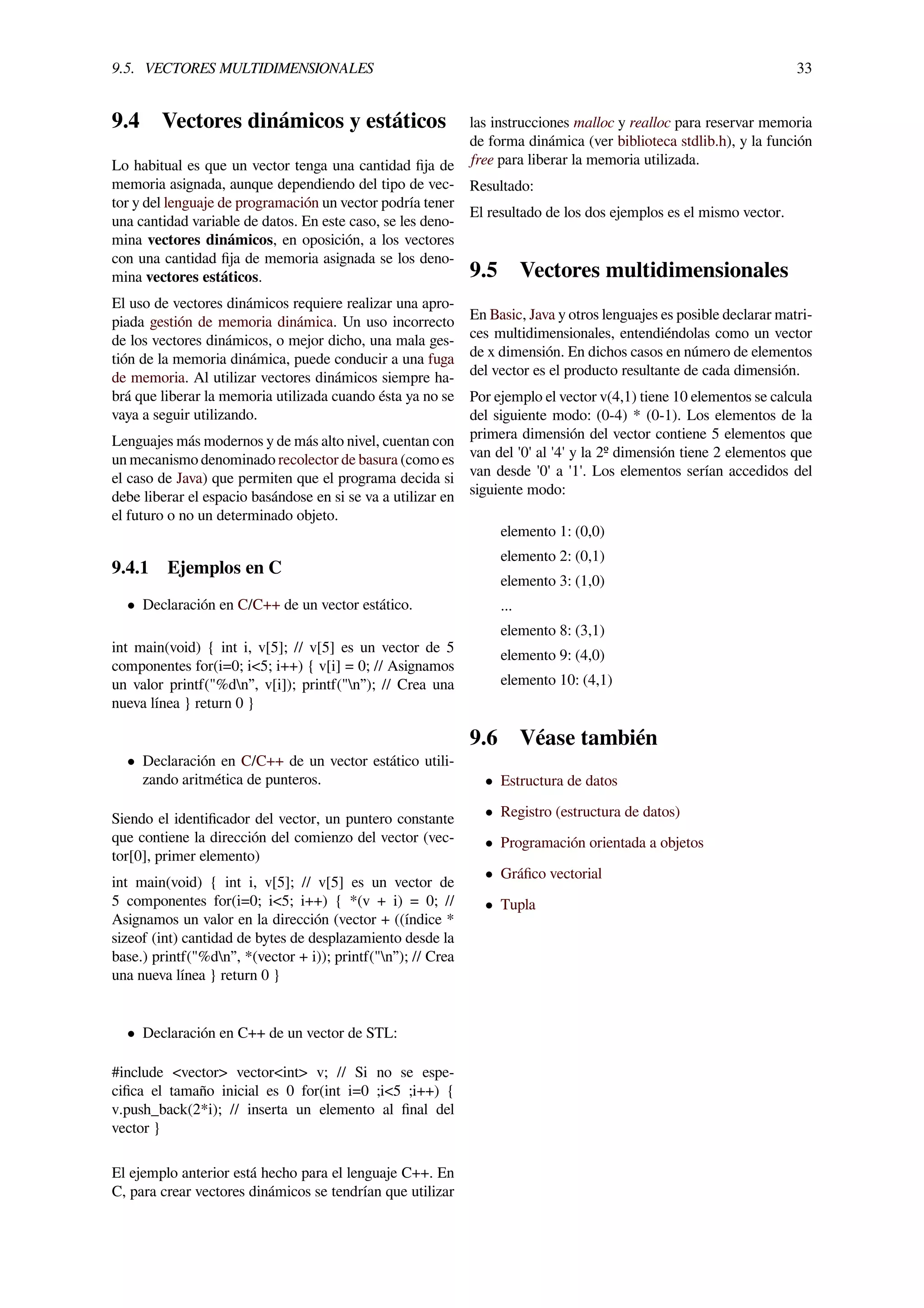 9.5. VECTORES MULTIDIMENSIONALES 33
9.4 Vectores dinámicos y estáticos
Lo habitual es que un vector tenga una cantidad ﬁja de
memoria asignada, aunque dependiendo del tipo de vec-
tor y del lenguaje de programación un vector podría tener
una cantidad variable de datos. En este caso, se les deno-
mina vectores dinámicos, en oposición, a los vectores
con una cantidad ﬁja de memoria asignada se los deno-
mina vectores estáticos.
El uso de vectores dinámicos requiere realizar una apro-
piada gestión de memoria dinámica. Un uso incorrecto
de los vectores dinámicos, o mejor dicho, una mala ges-
tión de la memoria dinámica, puede conducir a una fuga
de memoria. Al utilizar vectores dinámicos siempre ha-
brá que liberar la memoria utilizada cuando ésta ya no se
vaya a seguir utilizando.
Lenguajes más modernos y de más alto nivel, cuentan con
un mecanismo denominado recolector de basura (como es
el caso de Java) que permiten que el programa decida si
debe liberar el espacio basándose en si se va a utilizar en
el futuro o no un determinado objeto.
9.4.1 Ejemplos en C
• Declaración en C/C++ de un vector estático.
int main(void) { int i, v[5]; // v[5] es un vector de 5
componentes for(i=0; i<5; i++) { v[i] = 0; // Asignamos
un valor printf("%dn”, v[i]); printf("n”); // Crea una
nueva línea } return 0 }
• Declaración en C/C++ de un vector estático utili-
zando aritmética de punteros.
Siendo el identiﬁcador del vector, un puntero constante
que contiene la dirección del comienzo del vector (vec-
tor[0], primer elemento)
int main(void) { int i, v[5]; // v[5] es un vector de
5 componentes for(i=0; i<5; i++) { *(v + i) = 0; //
Asignamos un valor en la dirección (vector + ((índice *
sizeof (int) cantidad de bytes de desplazamiento desde la
base.) printf("%dn”, *(vector + i)); printf("n”); // Crea
una nueva línea } return 0 }
• Declaración en C++ de un vector de STL:
#include <vector> vector<int> v; // Si no se espe-
ciﬁca el tamaño inicial es 0 for(int i=0 ;i<5 ;i++) {
v.push_back(2*i); // inserta un elemento al ﬁnal del
vector }
El ejemplo anterior está hecho para el lenguaje C++. En
C, para crear vectores dinámicos se tendrían que utilizar
las instrucciones malloc y realloc para reservar memoria
de forma dinámica (ver biblioteca stdlib.h), y la función
free para liberar la memoria utilizada.
Resultado:
El resultado de los dos ejemplos es el mismo vector.
9.5 Vectores multidimensionales
En Basic, Java y otros lenguajes es posible declarar matri-
ces multidimensionales, entendiéndolas como un vector
de x dimensión. En dichos casos en número de elementos
del vector es el producto resultante de cada dimensión.
Por ejemplo el vector v(4,1) tiene 10 elementos se calcula
del siguiente modo: (0-4) * (0-1). Los elementos de la
primera dimensión del vector contiene 5 elementos que
van del '0' al '4' y la 2º dimensión tiene 2 elementos que
van desde '0' a '1'. Los elementos serían accedidos del
siguiente modo:
elemento 1: (0,0)
elemento 2: (0,1)
elemento 3: (1,0)
...
elemento 8: (3,1)
elemento 9: (4,0)
elemento 10: (4,1)
9.6 Véase también
• Estructura de datos
• Registro (estructura de datos)
• Programación orientada a objetos
• Gráﬁco vectorial
• Tupla
 