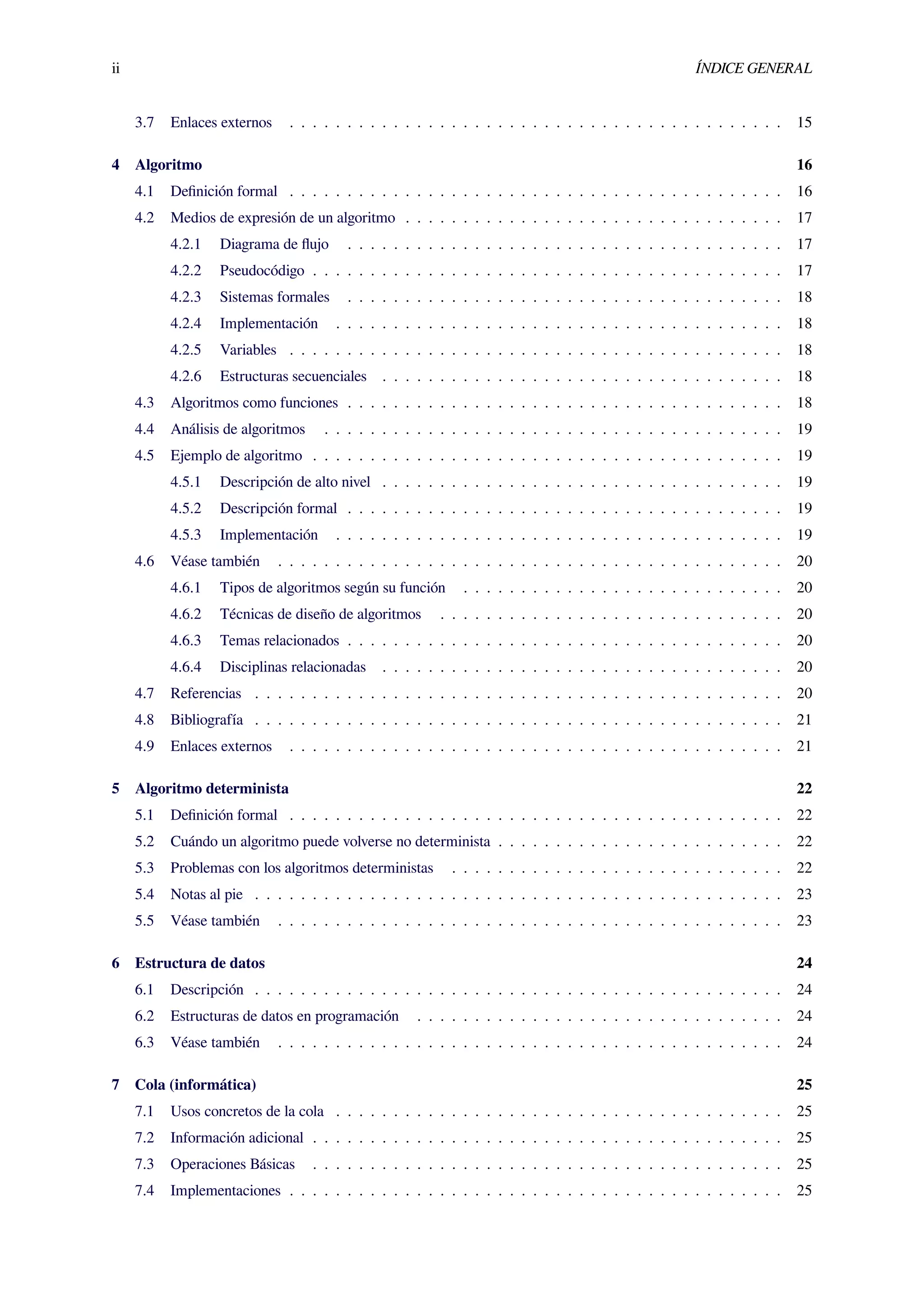 ii ÍNDICE GENERAL
3.7 Enlaces externos . . . . . . . . . . . . . . . . . . . . . . . . . . . . . . . . . . . . . . . . . . . 15
4 Algoritmo 16
4.1 Deﬁnición formal . . . . . . . . . . . . . . . . . . . . . . . . . . . . . . . . . . . . . . . . . . . 16
4.2 Medios de expresión de un algoritmo . . . . . . . . . . . . . . . . . . . . . . . . . . . . . . . . . 17
4.2.1 Diagrama de ﬂujo . . . . . . . . . . . . . . . . . . . . . . . . . . . . . . . . . . . . . . 17
4.2.2 Pseudocódigo . . . . . . . . . . . . . . . . . . . . . . . . . . . . . . . . . . . . . . . . . 17
4.2.3 Sistemas formales . . . . . . . . . . . . . . . . . . . . . . . . . . . . . . . . . . . . . . 18
4.2.4 Implementación . . . . . . . . . . . . . . . . . . . . . . . . . . . . . . . . . . . . . . . 18
4.2.5 Variables . . . . . . . . . . . . . . . . . . . . . . . . . . . . . . . . . . . . . . . . . . . 18
4.2.6 Estructuras secuenciales . . . . . . . . . . . . . . . . . . . . . . . . . . . . . . . . . . . 18
4.3 Algoritmos como funciones . . . . . . . . . . . . . . . . . . . . . . . . . . . . . . . . . . . . . . 18
4.4 Análisis de algoritmos . . . . . . . . . . . . . . . . . . . . . . . . . . . . . . . . . . . . . . . . 19
4.5 Ejemplo de algoritmo . . . . . . . . . . . . . . . . . . . . . . . . . . . . . . . . . . . . . . . . . 19
4.5.1 Descripción de alto nivel . . . . . . . . . . . . . . . . . . . . . . . . . . . . . . . . . . . 19
4.5.2 Descripción formal . . . . . . . . . . . . . . . . . . . . . . . . . . . . . . . . . . . . . . 19
4.5.3 Implementación . . . . . . . . . . . . . . . . . . . . . . . . . . . . . . . . . . . . . . . 19
4.6 Véase también . . . . . . . . . . . . . . . . . . . . . . . . . . . . . . . . . . . . . . . . . . . . 20
4.6.1 Tipos de algoritmos según su función . . . . . . . . . . . . . . . . . . . . . . . . . . . . 20
4.6.2 Técnicas de diseño de algoritmos . . . . . . . . . . . . . . . . . . . . . . . . . . . . . . 20
4.6.3 Temas relacionados . . . . . . . . . . . . . . . . . . . . . . . . . . . . . . . . . . . . . . 20
4.6.4 Disciplinas relacionadas . . . . . . . . . . . . . . . . . . . . . . . . . . . . . . . . . . . 20
4.7 Referencias . . . . . . . . . . . . . . . . . . . . . . . . . . . . . . . . . . . . . . . . . . . . . . 20
4.8 Bibliografía . . . . . . . . . . . . . . . . . . . . . . . . . . . . . . . . . . . . . . . . . . . . . . 21
4.9 Enlaces externos . . . . . . . . . . . . . . . . . . . . . . . . . . . . . . . . . . . . . . . . . . . 21
5 Algoritmo determinista 22
5.1 Deﬁnición formal . . . . . . . . . . . . . . . . . . . . . . . . . . . . . . . . . . . . . . . . . . . 22
5.2 Cuándo un algoritmo puede volverse no determinista . . . . . . . . . . . . . . . . . . . . . . . . . 22
5.3 Problemas con los algoritmos deterministas . . . . . . . . . . . . . . . . . . . . . . . . . . . . . 22
5.4 Notas al pie . . . . . . . . . . . . . . . . . . . . . . . . . . . . . . . . . . . . . . . . . . . . . . 23
5.5 Véase también . . . . . . . . . . . . . . . . . . . . . . . . . . . . . . . . . . . . . . . . . . . . 23
6 Estructura de datos 24
6.1 Descripción . . . . . . . . . . . . . . . . . . . . . . . . . . . . . . . . . . . . . . . . . . . . . . 24
6.2 Estructuras de datos en programación . . . . . . . . . . . . . . . . . . . . . . . . . . . . . . . . 24
6.3 Véase también . . . . . . . . . . . . . . . . . . . . . . . . . . . . . . . . . . . . . . . . . . . . 24
7 Cola (informática) 25
7.1 Usos concretos de la cola . . . . . . . . . . . . . . . . . . . . . . . . . . . . . . . . . . . . . . . 25
7.2 Información adicional . . . . . . . . . . . . . . . . . . . . . . . . . . . . . . . . . . . . . . . . . 25
7.3 Operaciones Básicas . . . . . . . . . . . . . . . . . . . . . . . . . . . . . . . . . . . . . . . . . 25
7.4 Implementaciones . . . . . . . . . . . . . . . . . . . . . . . . . . . . . . . . . . . . . . . . . . . 25
 