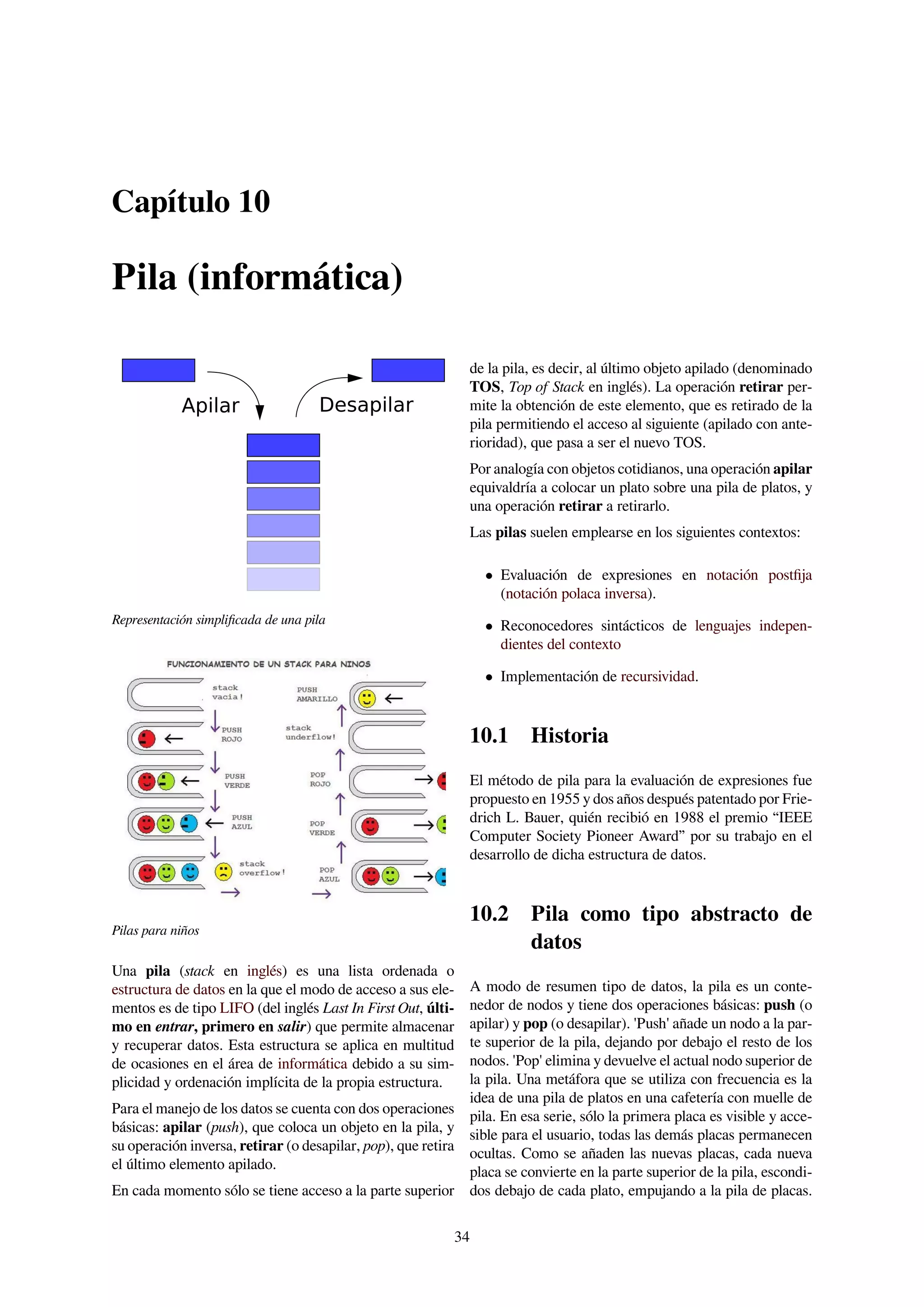 Capítulo 10
Pila (informática)
DesapilarApilar
Representación simpliﬁcada de una pila
Pilas para niños
Una pila (stack en inglés) es una lista ordenada o
estructura de datos en la que el modo de acceso a sus ele-
mentos es de tipo LIFO (del inglés Last In First Out, últi-
mo en entrar, primero en salir) que permite almacenar
y recuperar datos. Esta estructura se aplica en multitud
de ocasiones en el área de informática debido a su sim-
plicidad y ordenación implícita de la propia estructura.
Para el manejo de los datos se cuenta con dos operaciones
básicas: apilar (push), que coloca un objeto en la pila, y
su operación inversa, retirar (o desapilar, pop), que retira
el último elemento apilado.
En cada momento sólo se tiene acceso a la parte superior
de la pila, es decir, al último objeto apilado (denominado
TOS, Top of Stack en inglés). La operación retirar per-
mite la obtención de este elemento, que es retirado de la
pila permitiendo el acceso al siguiente (apilado con ante-
rioridad), que pasa a ser el nuevo TOS.
Por analogía con objetos cotidianos, una operación apilar
equivaldría a colocar un plato sobre una pila de platos, y
una operación retirar a retirarlo.
Las pilas suelen emplearse en los siguientes contextos:
• Evaluación de expresiones en notación postﬁja
(notación polaca inversa).
• Reconocedores sintácticos de lenguajes indepen-
dientes del contexto
• Implementación de recursividad.
10.1 Historia
El método de pila para la evaluación de expresiones fue
propuesto en 1955 y dos años después patentado por Frie-
drich L. Bauer, quién recibió en 1988 el premio “IEEE
Computer Society Pioneer Award” por su trabajo en el
desarrollo de dicha estructura de datos.
10.2 Pila como tipo abstracto de
datos
A modo de resumen tipo de datos, la pila es un conte-
nedor de nodos y tiene dos operaciones básicas: push (o
apilar) y pop (o desapilar). 'Push' añade un nodo a la par-
te superior de la pila, dejando por debajo el resto de los
nodos. 'Pop' elimina y devuelve el actual nodo superior de
la pila. Una metáfora que se utiliza con frecuencia es la
idea de una pila de platos en una cafetería con muelle de
pila. En esa serie, sólo la primera placa es visible y acce-
sible para el usuario, todas las demás placas permanecen
ocultas. Como se añaden las nuevas placas, cada nueva
placa se convierte en la parte superior de la pila, escondi-
dos debajo de cada plato, empujando a la pila de placas.
34
 
