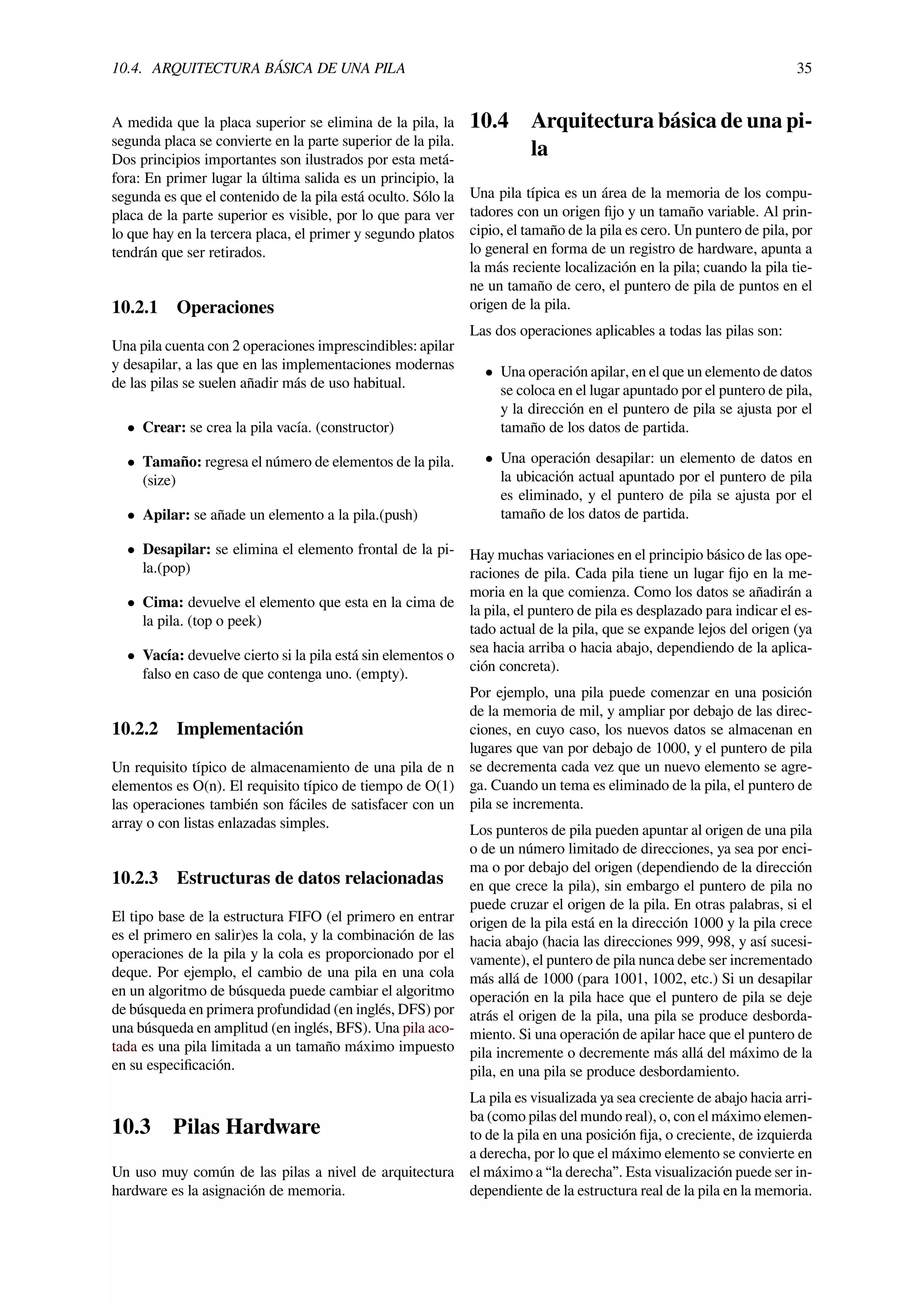 10.4. ARQUITECTURA BÁSICA DE UNA PILA 35
A medida que la placa superior se elimina de la pila, la
segunda placa se convierte en la parte superior de la pila.
Dos principios importantes son ilustrados por esta metá-
fora: En primer lugar la última salida es un principio, la
segunda es que el contenido de la pila está oculto. Sólo la
placa de la parte superior es visible, por lo que para ver
lo que hay en la tercera placa, el primer y segundo platos
tendrán que ser retirados.
10.2.1 Operaciones
Una pila cuenta con 2 operaciones imprescindibles: apilar
y desapilar, a las que en las implementaciones modernas
de las pilas se suelen añadir más de uso habitual.
• Crear: se crea la pila vacía. (constructor)
• Tamaño: regresa el número de elementos de la pila.
(size)
• Apilar: se añade un elemento a la pila.(push)
• Desapilar: se elimina el elemento frontal de la pi-
la.(pop)
• Cima: devuelve el elemento que esta en la cima de
la pila. (top o peek)
• Vacía: devuelve cierto si la pila está sin elementos o
falso en caso de que contenga uno. (empty).
10.2.2 Implementación
Un requisito típico de almacenamiento de una pila de n
elementos es O(n). El requisito típico de tiempo de O(1)
las operaciones también son fáciles de satisfacer con un
array o con listas enlazadas simples.
10.2.3 Estructuras de datos relacionadas
El tipo base de la estructura FIFO (el primero en entrar
es el primero en salir)es la cola, y la combinación de las
operaciones de la pila y la cola es proporcionado por el
deque. Por ejemplo, el cambio de una pila en una cola
en un algoritmo de búsqueda puede cambiar el algoritmo
de búsqueda en primera profundidad (en inglés, DFS) por
una búsqueda en amplitud (en inglés, BFS). Una pila aco-
tada es una pila limitada a un tamaño máximo impuesto
en su especiﬁcación.
10.3 Pilas Hardware
Un uso muy común de las pilas a nivel de arquitectura
hardware es la asignación de memoria.
10.4 Arquitectura básica de una pi-
la
Una pila típica es un área de la memoria de los compu-
tadores con un origen ﬁjo y un tamaño variable. Al prin-
cipio, el tamaño de la pila es cero. Un puntero de pila, por
lo general en forma de un registro de hardware, apunta a
la más reciente localización en la pila; cuando la pila tie-
ne un tamaño de cero, el puntero de pila de puntos en el
origen de la pila.
Las dos operaciones aplicables a todas las pilas son:
• Una operación apilar, en el que un elemento de datos
se coloca en el lugar apuntado por el puntero de pila,
y la dirección en el puntero de pila se ajusta por el
tamaño de los datos de partida.
• Una operación desapilar: un elemento de datos en
la ubicación actual apuntado por el puntero de pila
es eliminado, y el puntero de pila se ajusta por el
tamaño de los datos de partida.
Hay muchas variaciones en el principio básico de las ope-
raciones de pila. Cada pila tiene un lugar ﬁjo en la me-
moria en la que comienza. Como los datos se añadirán a
la pila, el puntero de pila es desplazado para indicar el es-
tado actual de la pila, que se expande lejos del origen (ya
sea hacia arriba o hacia abajo, dependiendo de la aplica-
ción concreta).
Por ejemplo, una pila puede comenzar en una posición
de la memoria de mil, y ampliar por debajo de las direc-
ciones, en cuyo caso, los nuevos datos se almacenan en
lugares que van por debajo de 1000, y el puntero de pila
se decrementa cada vez que un nuevo elemento se agre-
ga. Cuando un tema es eliminado de la pila, el puntero de
pila se incrementa.
Los punteros de pila pueden apuntar al origen de una pila
o de un número limitado de direcciones, ya sea por enci-
ma o por debajo del origen (dependiendo de la dirección
en que crece la pila), sin embargo el puntero de pila no
puede cruzar el origen de la pila. En otras palabras, si el
origen de la pila está en la dirección 1000 y la pila crece
hacia abajo (hacia las direcciones 999, 998, y así sucesi-
vamente), el puntero de pila nunca debe ser incrementado
más allá de 1000 (para 1001, 1002, etc.) Si un desapilar
operación en la pila hace que el puntero de pila se deje
atrás el origen de la pila, una pila se produce desborda-
miento. Si una operación de apilar hace que el puntero de
pila incremente o decremente más allá del máximo de la
pila, en una pila se produce desbordamiento.
La pila es visualizada ya sea creciente de abajo hacia arri-
ba (como pilas del mundo real), o, con el máximo elemen-
to de la pila en una posición ﬁja, o creciente, de izquierda
a derecha, por lo que el máximo elemento se convierte en
el máximo a “la derecha”. Esta visualización puede ser in-
dependiente de la estructura real de la pila en la memoria.
 