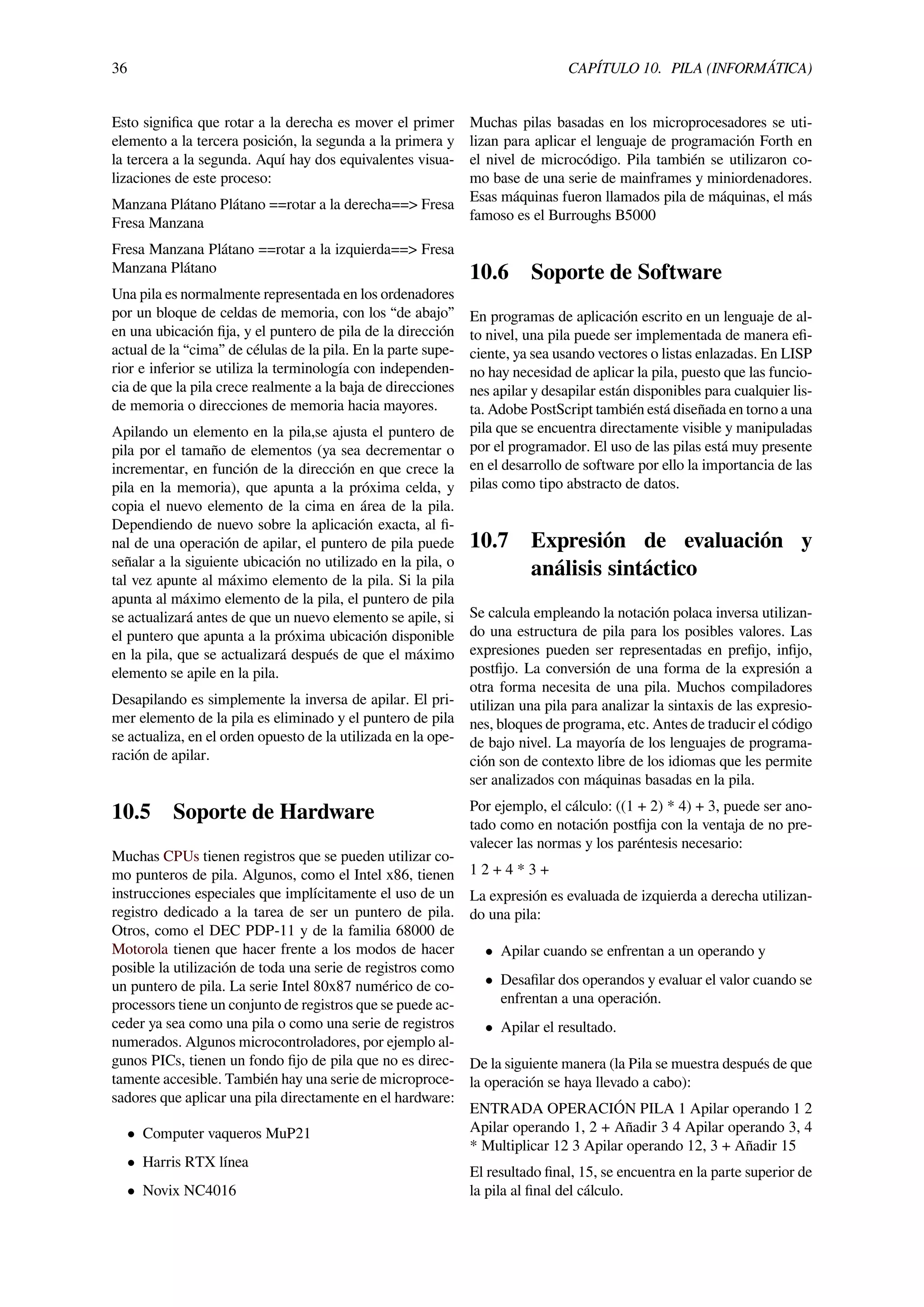 36 CAPÍTULO 10. PILA (INFORMÁTICA)
Esto signiﬁca que rotar a la derecha es mover el primer
elemento a la tercera posición, la segunda a la primera y
la tercera a la segunda. Aquí hay dos equivalentes visua-
lizaciones de este proceso:
Manzana Plátano Plátano ==rotar a la derecha==> Fresa
Fresa Manzana
Fresa Manzana Plátano ==rotar a la izquierda==> Fresa
Manzana Plátano
Una pila es normalmente representada en los ordenadores
por un bloque de celdas de memoria, con los “de abajo”
en una ubicación ﬁja, y el puntero de pila de la dirección
actual de la “cima” de células de la pila. En la parte supe-
rior e inferior se utiliza la terminología con independen-
cia de que la pila crece realmente a la baja de direcciones
de memoria o direcciones de memoria hacia mayores.
Apilando un elemento en la pila,se ajusta el puntero de
pila por el tamaño de elementos (ya sea decrementar o
incrementar, en función de la dirección en que crece la
pila en la memoria), que apunta a la próxima celda, y
copia el nuevo elemento de la cima en área de la pila.
Dependiendo de nuevo sobre la aplicación exacta, al ﬁ-
nal de una operación de apilar, el puntero de pila puede
señalar a la siguiente ubicación no utilizado en la pila, o
tal vez apunte al máximo elemento de la pila. Si la pila
apunta al máximo elemento de la pila, el puntero de pila
se actualizará antes de que un nuevo elemento se apile, si
el puntero que apunta a la próxima ubicación disponible
en la pila, que se actualizará después de que el máximo
elemento se apile en la pila.
Desapilando es simplemente la inversa de apilar. El pri-
mer elemento de la pila es eliminado y el puntero de pila
se actualiza, en el orden opuesto de la utilizada en la ope-
ración de apilar.
10.5 Soporte de Hardware
Muchas CPUs tienen registros que se pueden utilizar co-
mo punteros de pila. Algunos, como el Intel x86, tienen
instrucciones especiales que implícitamente el uso de un
registro dedicado a la tarea de ser un puntero de pila.
Otros, como el DEC PDP-11 y de la familia 68000 de
Motorola tienen que hacer frente a los modos de hacer
posible la utilización de toda una serie de registros como
un puntero de pila. La serie Intel 80x87 numérico de co-
processors tiene un conjunto de registros que se puede ac-
ceder ya sea como una pila o como una serie de registros
numerados. Algunos microcontroladores, por ejemplo al-
gunos PICs, tienen un fondo ﬁjo de pila que no es direc-
tamente accesible. También hay una serie de microproce-
sadores que aplicar una pila directamente en el hardware:
• Computer vaqueros MuP21
• Harris RTX línea
• Novix NC4016
Muchas pilas basadas en los microprocesadores se uti-
lizan para aplicar el lenguaje de programación Forth en
el nivel de microcódigo. Pila también se utilizaron co-
mo base de una serie de mainframes y miniordenadores.
Esas máquinas fueron llamados pila de máquinas, el más
famoso es el Burroughs B5000
10.6 Soporte de Software
En programas de aplicación escrito en un lenguaje de al-
to nivel, una pila puede ser implementada de manera eﬁ-
ciente, ya sea usando vectores o listas enlazadas. En LISP
no hay necesidad de aplicar la pila, puesto que las funcio-
nes apilar y desapilar están disponibles para cualquier lis-
ta. Adobe PostScript también está diseñada en torno a una
pila que se encuentra directamente visible y manipuladas
por el programador. El uso de las pilas está muy presente
en el desarrollo de software por ello la importancia de las
pilas como tipo abstracto de datos.
10.7 Expresión de evaluación y
análisis sintáctico
Se calcula empleando la notación polaca inversa utilizan-
do una estructura de pila para los posibles valores. Las
expresiones pueden ser representadas en preﬁjo, inﬁjo,
postﬁjo. La conversión de una forma de la expresión a
otra forma necesita de una pila. Muchos compiladores
utilizan una pila para analizar la sintaxis de las expresio-
nes, bloques de programa, etc. Antes de traducir el código
de bajo nivel. La mayoría de los lenguajes de programa-
ción son de contexto libre de los idiomas que les permite
ser analizados con máquinas basadas en la pila.
Por ejemplo, el cálculo: ((1 + 2) * 4) + 3, puede ser ano-
tado como en notación postﬁja con la ventaja de no pre-
valecer las normas y los paréntesis necesario:
1 2 + 4 * 3 +
La expresión es evaluada de izquierda a derecha utilizan-
do una pila:
• Apilar cuando se enfrentan a un operando y
• Desaﬁlar dos operandos y evaluar el valor cuando se
enfrentan a una operación.
• Apilar el resultado.
De la siguiente manera (la Pila se muestra después de que
la operación se haya llevado a cabo):
ENTRADA OPERACIÓN PILA 1 Apilar operando 1 2
Apilar operando 1, 2 + Añadir 3 4 Apilar operando 3, 4
* Multiplicar 12 3 Apilar operando 12, 3 + Añadir 15
El resultado ﬁnal, 15, se encuentra en la parte superior de
la pila al ﬁnal del cálculo.
 