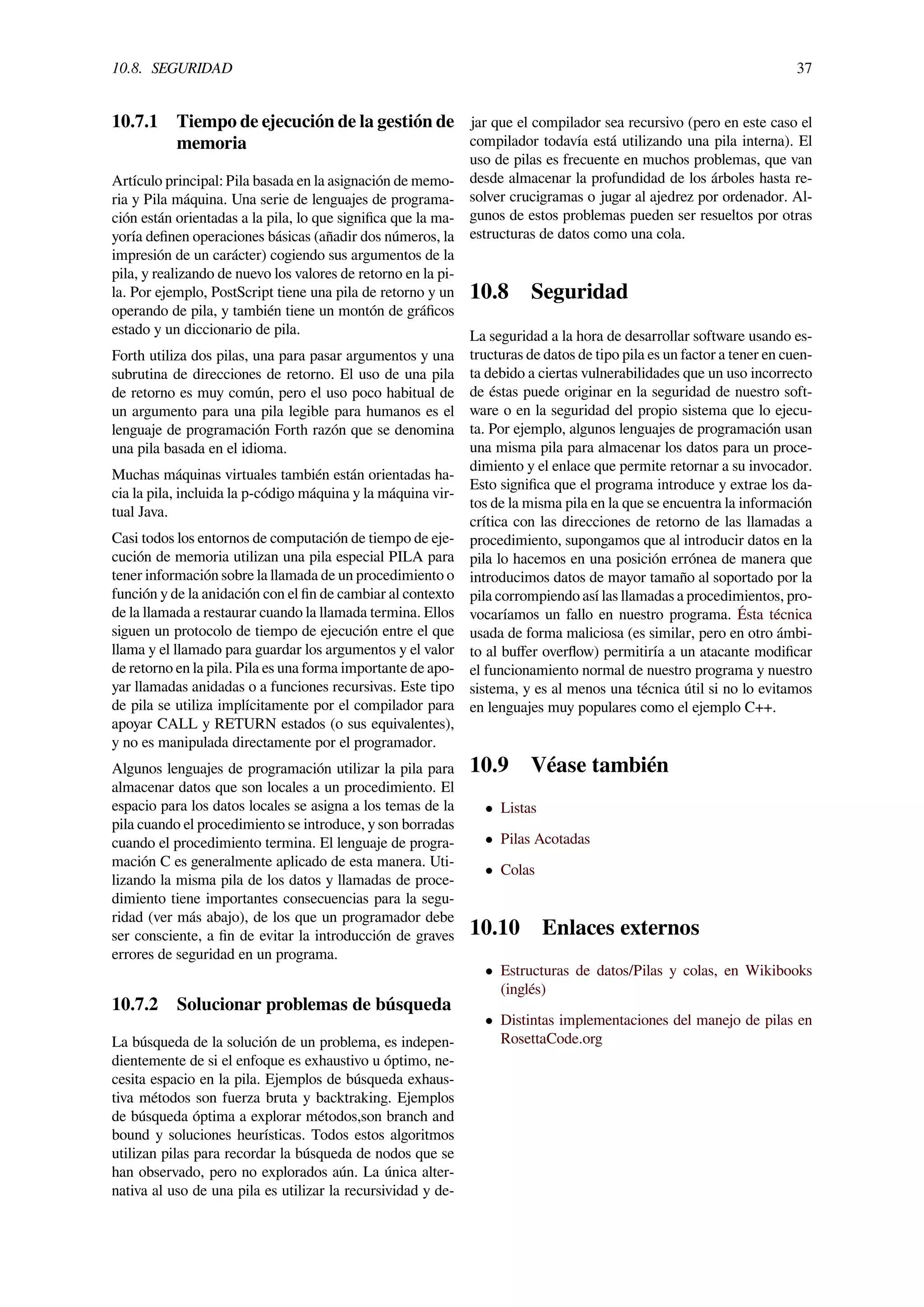 10.8. SEGURIDAD 37
10.7.1 Tiempo de ejecución de la gestión de
memoria
Artículo principal: Pila basada en la asignación de memo-
ria y Pila máquina. Una serie de lenguajes de programa-
ción están orientadas a la pila, lo que signiﬁca que la ma-
yoría deﬁnen operaciones básicas (añadir dos números, la
impresión de un carácter) cogiendo sus argumentos de la
pila, y realizando de nuevo los valores de retorno en la pi-
la. Por ejemplo, PostScript tiene una pila de retorno y un
operando de pila, y también tiene un montón de gráﬁcos
estado y un diccionario de pila.
Forth utiliza dos pilas, una para pasar argumentos y una
subrutina de direcciones de retorno. El uso de una pila
de retorno es muy común, pero el uso poco habitual de
un argumento para una pila legible para humanos es el
lenguaje de programación Forth razón que se denomina
una pila basada en el idioma.
Muchas máquinas virtuales también están orientadas ha-
cia la pila, incluida la p-código máquina y la máquina vir-
tual Java.
Casi todos los entornos de computación de tiempo de eje-
cución de memoria utilizan una pila especial PILA para
tener información sobre la llamada de un procedimiento o
función y de la anidación con el ﬁn de cambiar al contexto
de la llamada a restaurar cuando la llamada termina. Ellos
siguen un protocolo de tiempo de ejecución entre el que
llama y el llamado para guardar los argumentos y el valor
de retorno en la pila. Pila es una forma importante de apo-
yar llamadas anidadas o a funciones recursivas. Este tipo
de pila se utiliza implícitamente por el compilador para
apoyar CALL y RETURN estados (o sus equivalentes),
y no es manipulada directamente por el programador.
Algunos lenguajes de programación utilizar la pila para
almacenar datos que son locales a un procedimiento. El
espacio para los datos locales se asigna a los temas de la
pila cuando el procedimiento se introduce, y son borradas
cuando el procedimiento termina. El lenguaje de progra-
mación C es generalmente aplicado de esta manera. Uti-
lizando la misma pila de los datos y llamadas de proce-
dimiento tiene importantes consecuencias para la segu-
ridad (ver más abajo), de los que un programador debe
ser consciente, a ﬁn de evitar la introducción de graves
errores de seguridad en un programa.
10.7.2 Solucionar problemas de búsqueda
La búsqueda de la solución de un problema, es indepen-
dientemente de si el enfoque es exhaustivo u óptimo, ne-
cesita espacio en la pila. Ejemplos de búsqueda exhaus-
tiva métodos son fuerza bruta y backtraking. Ejemplos
de búsqueda óptima a explorar métodos,son branch and
bound y soluciones heurísticas. Todos estos algoritmos
utilizan pilas para recordar la búsqueda de nodos que se
han observado, pero no explorados aún. La única alter-
nativa al uso de una pila es utilizar la recursividad y de-
jar que el compilador sea recursivo (pero en este caso el
compilador todavía está utilizando una pila interna). El
uso de pilas es frecuente en muchos problemas, que van
desde almacenar la profundidad de los árboles hasta re-
solver crucigramas o jugar al ajedrez por ordenador. Al-
gunos de estos problemas pueden ser resueltos por otras
estructuras de datos como una cola.
10.8 Seguridad
La seguridad a la hora de desarrollar software usando es-
tructuras de datos de tipo pila es un factor a tener en cuen-
ta debido a ciertas vulnerabilidades que un uso incorrecto
de éstas puede originar en la seguridad de nuestro soft-
ware o en la seguridad del propio sistema que lo ejecu-
ta. Por ejemplo, algunos lenguajes de programación usan
una misma pila para almacenar los datos para un proce-
dimiento y el enlace que permite retornar a su invocador.
Esto signiﬁca que el programa introduce y extrae los da-
tos de la misma pila en la que se encuentra la información
crítica con las direcciones de retorno de las llamadas a
procedimiento, supongamos que al introducir datos en la
pila lo hacemos en una posición errónea de manera que
introducimos datos de mayor tamaño al soportado por la
pila corrompiendo así las llamadas a procedimientos, pro-
vocaríamos un fallo en nuestro programa. Ésta técnica
usada de forma maliciosa (es similar, pero en otro ámbi-
to al buﬀer overﬂow) permitiría a un atacante modiﬁcar
el funcionamiento normal de nuestro programa y nuestro
sistema, y es al menos una técnica útil si no lo evitamos
en lenguajes muy populares como el ejemplo C++.
10.9 Véase también
• Listas
• Pilas Acotadas
• Colas
10.10 Enlaces externos
• Estructuras de datos/Pilas y colas, en Wikibooks
(inglés)
• Distintas implementaciones del manejo de pilas en
RosettaCode.org
 