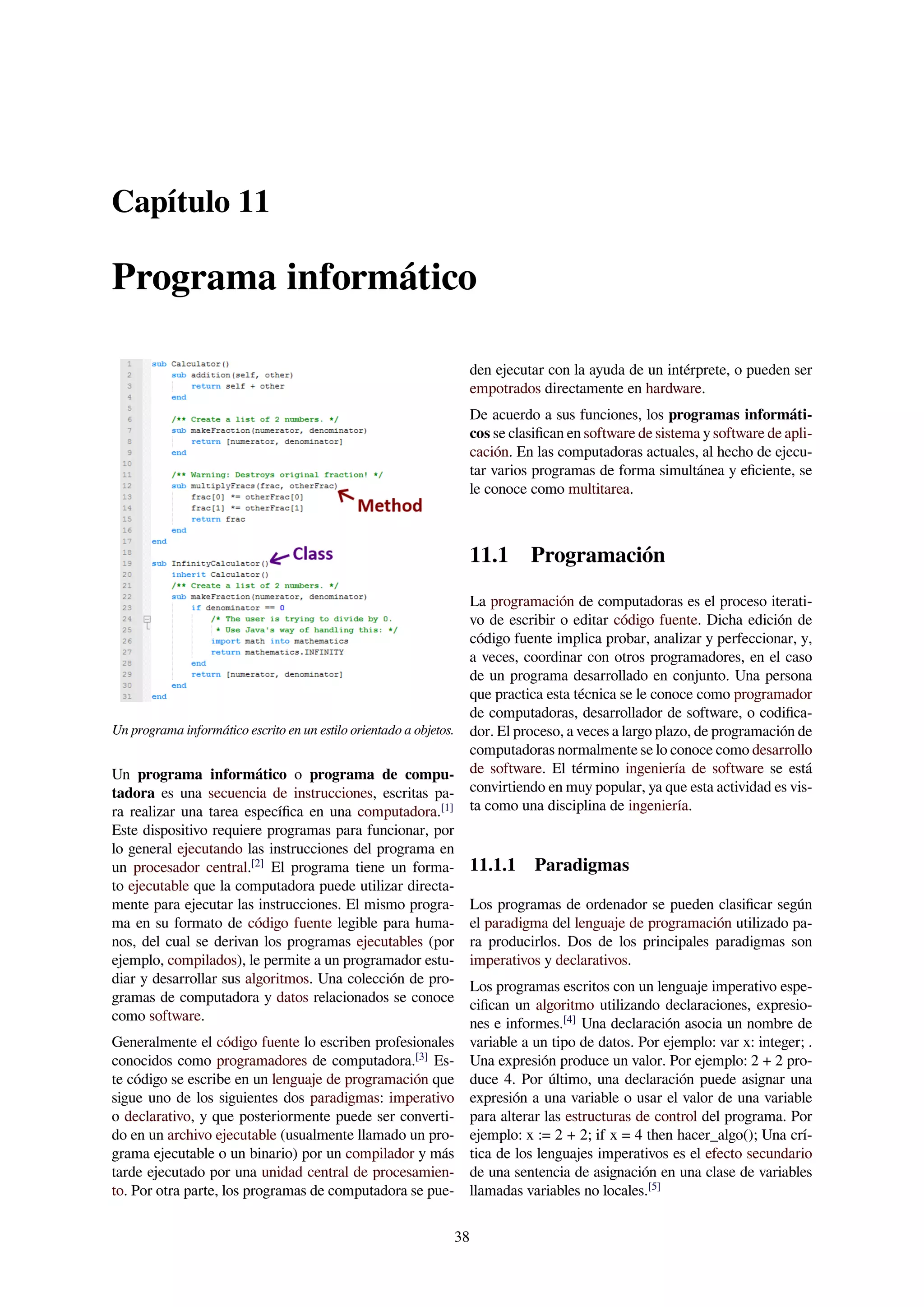 Capítulo 11
Programa informático
Un programa informático escrito en un estilo orientado a objetos.
Un programa informático o programa de compu-
tadora es una secuencia de instrucciones, escritas pa-
ra realizar una tarea especíﬁca en una computadora.[1]
Este dispositivo requiere programas para funcionar, por
lo general ejecutando las instrucciones del programa en
un procesador central.[2]
El programa tiene un forma-
to ejecutable que la computadora puede utilizar directa-
mente para ejecutar las instrucciones. El mismo progra-
ma en su formato de código fuente legible para huma-
nos, del cual se derivan los programas ejecutables (por
ejemplo, compilados), le permite a un programador estu-
diar y desarrollar sus algoritmos. Una colección de pro-
gramas de computadora y datos relacionados se conoce
como software.
Generalmente el código fuente lo escriben profesionales
conocidos como programadores de computadora.[3]
Es-
te código se escribe en un lenguaje de programación que
sigue uno de los siguientes dos paradigmas: imperativo
o declarativo, y que posteriormente puede ser converti-
do en un archivo ejecutable (usualmente llamado un pro-
grama ejecutable o un binario) por un compilador y más
tarde ejecutado por una unidad central de procesamien-
to. Por otra parte, los programas de computadora se pue-
den ejecutar con la ayuda de un intérprete, o pueden ser
empotrados directamente en hardware.
De acuerdo a sus funciones, los programas informáti-
cos se clasiﬁcan en software de sistema y software de apli-
cación. En las computadoras actuales, al hecho de ejecu-
tar varios programas de forma simultánea y eﬁciente, se
le conoce como multitarea.
11.1 Programación
La programación de computadoras es el proceso iterati-
vo de escribir o editar código fuente. Dicha edición de
código fuente implica probar, analizar y perfeccionar, y,
a veces, coordinar con otros programadores, en el caso
de un programa desarrollado en conjunto. Una persona
que practica esta técnica se le conoce como programador
de computadoras, desarrollador de software, o codiﬁca-
dor. El proceso, a veces a largo plazo, de programación de
computadoras normalmente se lo conoce como desarrollo
de software. El término ingeniería de software se está
convirtiendo en muy popular, ya que esta actividad es vis-
ta como una disciplina de ingeniería.
11.1.1 Paradigmas
Los programas de ordenador se pueden clasiﬁcar según
el paradigma del lenguaje de programación utilizado pa-
ra producirlos. Dos de los principales paradigmas son
imperativos y declarativos.
Los programas escritos con un lenguaje imperativo espe-
ciﬁcan un algoritmo utilizando declaraciones, expresio-
nes e informes.[4]
Una declaración asocia un nombre de
variable a un tipo de datos. Por ejemplo: var x: integer; .
Una expresión produce un valor. Por ejemplo: 2 + 2 pro-
duce 4. Por último, una declaración puede asignar una
expresión a una variable o usar el valor de una variable
para alterar las estructuras de control del programa. Por
ejemplo: x := 2 + 2; if x = 4 then hacer_algo(); Una crí-
tica de los lenguajes imperativos es el efecto secundario
de una sentencia de asignación en una clase de variables
llamadas variables no locales.[5]
38
 