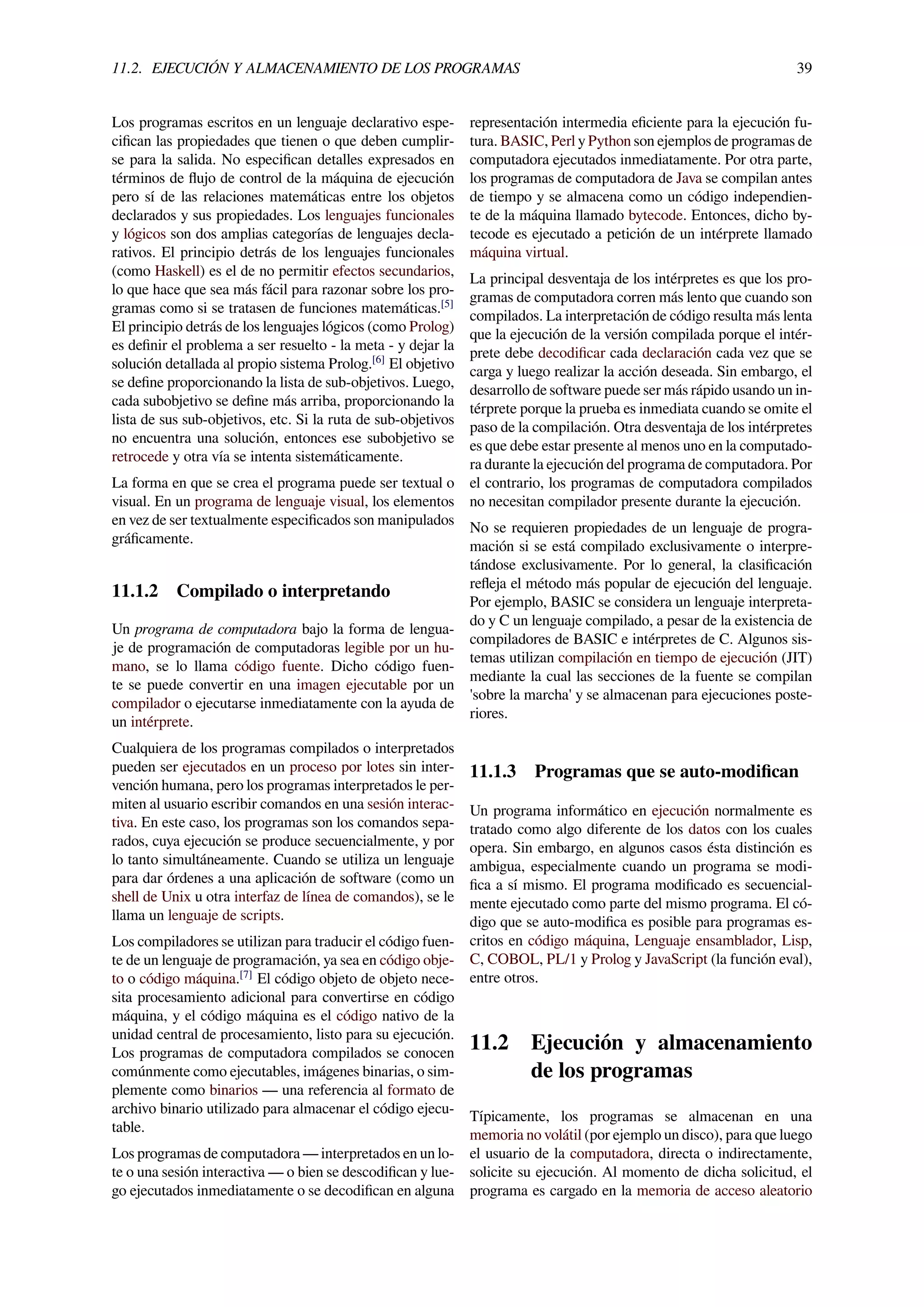 11.2. EJECUCIÓN Y ALMACENAMIENTO DE LOS PROGRAMAS 39
Los programas escritos en un lenguaje declarativo espe-
ciﬁcan las propiedades que tienen o que deben cumplir-
se para la salida. No especiﬁcan detalles expresados en
términos de ﬂujo de control de la máquina de ejecución
pero sí de las relaciones matemáticas entre los objetos
declarados y sus propiedades. Los lenguajes funcionales
y lógicos son dos amplias categorías de lenguajes decla-
rativos. El principio detrás de los lenguajes funcionales
(como Haskell) es el de no permitir efectos secundarios,
lo que hace que sea más fácil para razonar sobre los pro-
gramas como si se tratasen de funciones matemáticas.[5]
El principio detrás de los lenguajes lógicos (como Prolog)
es deﬁnir el problema a ser resuelto - la meta - y dejar la
solución detallada al propio sistema Prolog.[6]
El objetivo
se deﬁne proporcionando la lista de sub-objetivos. Luego,
cada subobjetivo se deﬁne más arriba, proporcionando la
lista de sus sub-objetivos, etc. Si la ruta de sub-objetivos
no encuentra una solución, entonces ese subobjetivo se
retrocede y otra vía se intenta sistemáticamente.
La forma en que se crea el programa puede ser textual o
visual. En un programa de lenguaje visual, los elementos
en vez de ser textualmente especiﬁcados son manipulados
gráﬁcamente.
11.1.2 Compilado o interpretando
Un programa de computadora bajo la forma de lengua-
je de programación de computadoras legible por un hu-
mano, se lo llama código fuente. Dicho código fuen-
te se puede convertir en una imagen ejecutable por un
compilador o ejecutarse inmediatamente con la ayuda de
un intérprete.
Cualquiera de los programas compilados o interpretados
pueden ser ejecutados en un proceso por lotes sin inter-
vención humana, pero los programas interpretados le per-
miten al usuario escribir comandos en una sesión interac-
tiva. En este caso, los programas son los comandos sepa-
rados, cuya ejecución se produce secuencialmente, y por
lo tanto simultáneamente. Cuando se utiliza un lenguaje
para dar órdenes a una aplicación de software (como un
shell de Unix u otra interfaz de línea de comandos), se le
llama un lenguaje de scripts.
Los compiladores se utilizan para traducir el código fuen-
te de un lenguaje de programación, ya sea en código obje-
to o código máquina.[7]
El código objeto de objeto nece-
sita procesamiento adicional para convertirse en código
máquina, y el código máquina es el código nativo de la
unidad central de procesamiento, listo para su ejecución.
Los programas de computadora compilados se conocen
comúnmente como ejecutables, imágenes binarias, o sim-
plemente como binarios — una referencia al formato de
archivo binario utilizado para almacenar el código ejecu-
table.
Los programas de computadora — interpretados en un lo-
te o una sesión interactiva — o bien se descodiﬁcan y lue-
go ejecutados inmediatamente o se decodiﬁcan en alguna
representación intermedia eﬁciente para la ejecución fu-
tura. BASIC, Perl y Python son ejemplos de programas de
computadora ejecutados inmediatamente. Por otra parte,
los programas de computadora de Java se compilan antes
de tiempo y se almacena como un código independien-
te de la máquina llamado bytecode. Entonces, dicho by-
tecode es ejecutado a petición de un intérprete llamado
máquina virtual.
La principal desventaja de los intérpretes es que los pro-
gramas de computadora corren más lento que cuando son
compilados. La interpretación de código resulta más lenta
que la ejecución de la versión compilada porque el intér-
prete debe decodiﬁcar cada declaración cada vez que se
carga y luego realizar la acción deseada. Sin embargo, el
desarrollo de software puede ser más rápido usando un in-
térprete porque la prueba es inmediata cuando se omite el
paso de la compilación. Otra desventaja de los intérpretes
es que debe estar presente al menos uno en la computado-
ra durante la ejecución del programa de computadora. Por
el contrario, los programas de computadora compilados
no necesitan compilador presente durante la ejecución.
No se requieren propiedades de un lenguaje de progra-
mación si se está compilado exclusivamente o interpre-
tándose exclusivamente. Por lo general, la clasiﬁcación
reﬂeja el método más popular de ejecución del lenguaje.
Por ejemplo, BASIC se considera un lenguaje interpreta-
do y C un lenguaje compilado, a pesar de la existencia de
compiladores de BASIC e intérpretes de C. Algunos sis-
temas utilizan compilación en tiempo de ejecución (JIT)
mediante la cual las secciones de la fuente se compilan
'sobre la marcha' y se almacenan para ejecuciones poste-
riores.
11.1.3 Programas que se auto-modiﬁcan
Un programa informático en ejecución normalmente es
tratado como algo diferente de los datos con los cuales
opera. Sin embargo, en algunos casos ésta distinción es
ambigua, especialmente cuando un programa se modi-
ﬁca a sí mismo. El programa modiﬁcado es secuencial-
mente ejecutado como parte del mismo programa. El có-
digo que se auto-modiﬁca es posible para programas es-
critos en código máquina, Lenguaje ensamblador, Lisp,
C, COBOL, PL/1 y Prolog y JavaScript (la función eval),
entre otros.
11.2 Ejecución y almacenamiento
de los programas
Típicamente, los programas se almacenan en una
memoria no volátil (por ejemplo un disco), para que luego
el usuario de la computadora, directa o indirectamente,
solicite su ejecución. Al momento de dicha solicitud, el
programa es cargado en la memoria de acceso aleatorio
 