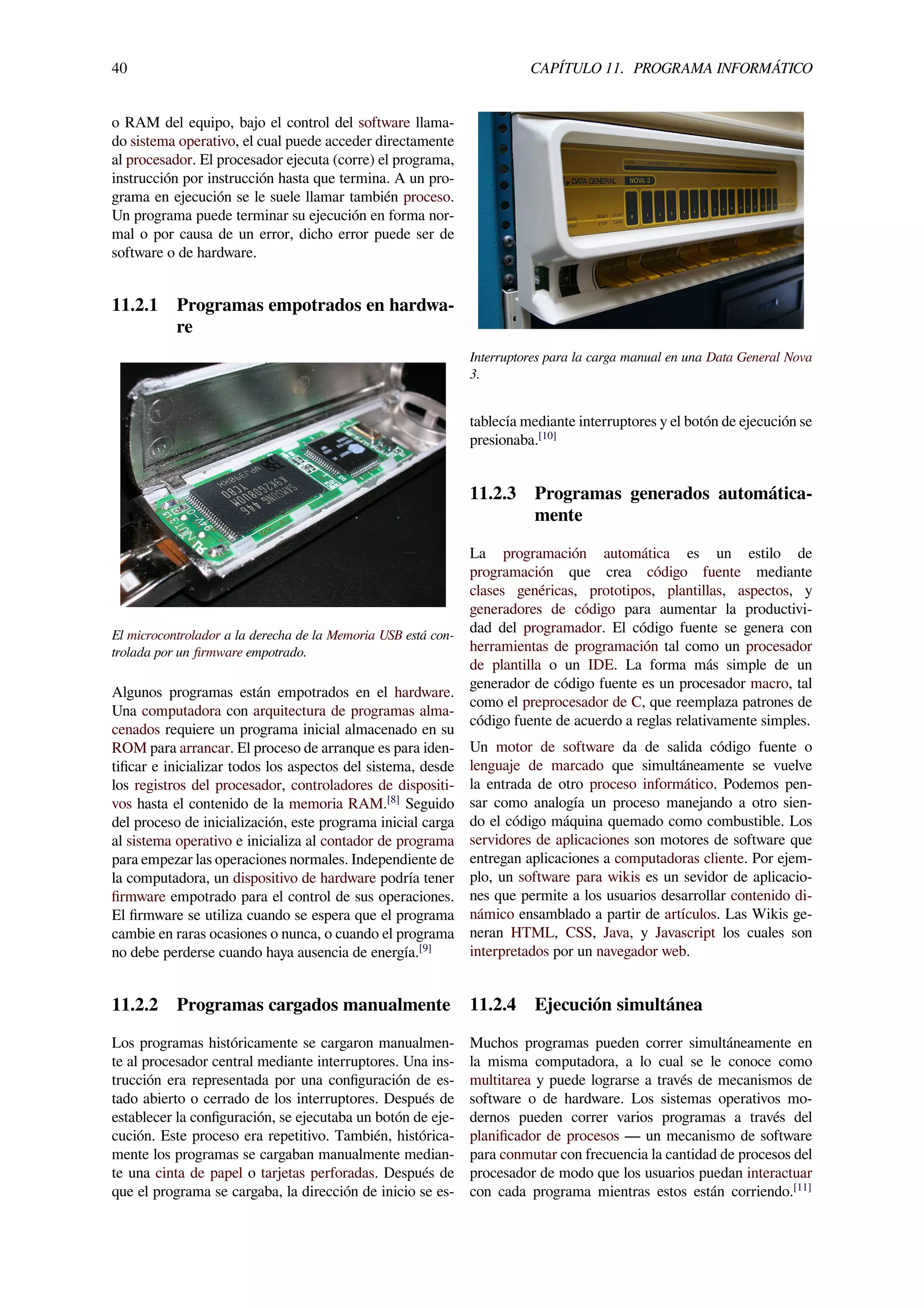 40 CAPÍTULO 11. PROGRAMA INFORMÁTICO
o RAM del equipo, bajo el control del software llama-
do sistema operativo, el cual puede acceder directamente
al procesador. El procesador ejecuta (corre) el programa,
instrucción por instrucción hasta que termina. A un pro-
grama en ejecución se le suele llamar también proceso.
Un programa puede terminar su ejecución en forma nor-
mal o por causa de un error, dicho error puede ser de
software o de hardware.
11.2.1 Programas empotrados en hardwa-
re
El microcontrolador a la derecha de la Memoria USB está con-
trolada por un ﬁrmware empotrado.
Algunos programas están empotrados en el hardware.
Una computadora con arquitectura de programas alma-
cenados requiere un programa inicial almacenado en su
ROM para arrancar. El proceso de arranque es para iden-
tiﬁcar e inicializar todos los aspectos del sistema, desde
los registros del procesador, controladores de dispositi-
vos hasta el contenido de la memoria RAM.[8]
Seguido
del proceso de inicialización, este programa inicial carga
al sistema operativo e inicializa al contador de programa
para empezar las operaciones normales. Independiente de
la computadora, un dispositivo de hardware podría tener
ﬁrmware empotrado para el control de sus operaciones.
El ﬁrmware se utiliza cuando se espera que el programa
cambie en raras ocasiones o nunca, o cuando el programa
no debe perderse cuando haya ausencia de energía.[9]
11.2.2 Programas cargados manualmente
Los programas históricamente se cargaron manualmen-
te al procesador central mediante interruptores. Una ins-
trucción era representada por una conﬁguración de es-
tado abierto o cerrado de los interruptores. Después de
establecer la conﬁguración, se ejecutaba un botón de eje-
cución. Este proceso era repetitivo. También, histórica-
mente los programas se cargaban manualmente median-
te una cinta de papel o tarjetas perforadas. Después de
que el programa se cargaba, la dirección de inicio se es-
Interruptores para la carga manual en una Data General Nova
3.
tablecía mediante interruptores y el botón de ejecución se
presionaba.[10]
11.2.3 Programas generados automática-
mente
La programación automática es un estilo de
programación que crea código fuente mediante
clases genéricas, prototipos, plantillas, aspectos, y
generadores de código para aumentar la productivi-
dad del programador. El código fuente se genera con
herramientas de programación tal como un procesador
de plantilla o un IDE. La forma más simple de un
generador de código fuente es un procesador macro, tal
como el preprocesador de C, que reemplaza patrones de
código fuente de acuerdo a reglas relativamente simples.
Un motor de software da de salida código fuente o
lenguaje de marcado que simultáneamente se vuelve
la entrada de otro proceso informático. Podemos pen-
sar como analogía un proceso manejando a otro sien-
do el código máquina quemado como combustible. Los
servidores de aplicaciones son motores de software que
entregan aplicaciones a computadoras cliente. Por ejem-
plo, un software para wikis es un sevidor de aplicacio-
nes que permite a los usuarios desarrollar contenido di-
námico ensamblado a partir de artículos. Las Wikis ge-
neran HTML, CSS, Java, y Javascript los cuales son
interpretados por un navegador web.
11.2.4 Ejecución simultánea
Muchos programas pueden correr simultáneamente en
la misma computadora, a lo cual se le conoce como
multitarea y puede lograrse a través de mecanismos de
software o de hardware. Los sistemas operativos mo-
dernos pueden correr varios programas a través del
planiﬁcador de procesos — un mecanismo de software
para conmutar con frecuencia la cantidad de procesos del
procesador de modo que los usuarios puedan interactuar
con cada programa mientras estos están corriendo.[11]
 