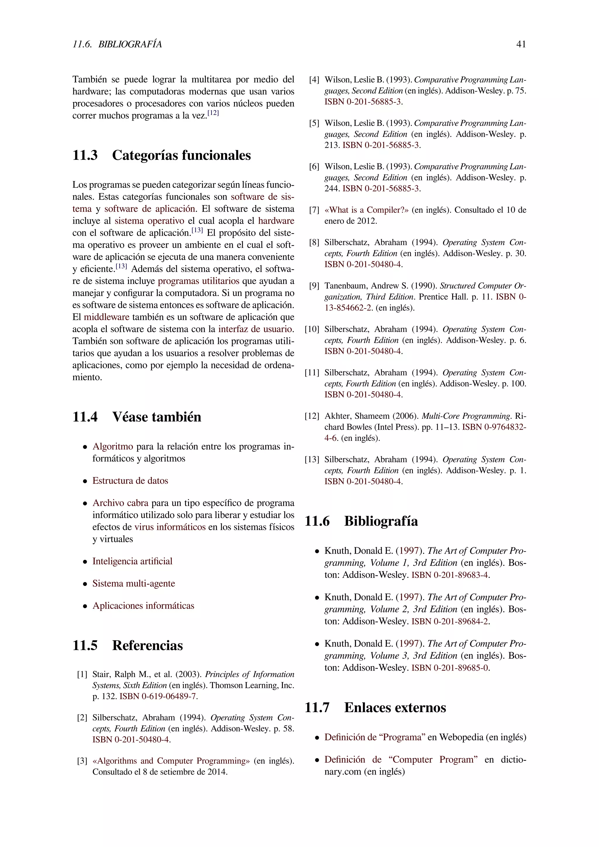 11.6. BIBLIOGRAFÍA 41
También se puede lograr la multitarea por medio del
hardware; las computadoras modernas que usan varios
procesadores o procesadores con varios núcleos pueden
correr muchos programas a la vez.[12]
11.3 Categorías funcionales
Los programas se pueden categorizar según líneas funcio-
nales. Estas categorías funcionales son software de sis-
tema y software de aplicación. El software de sistema
incluye al sistema operativo el cual acopla el hardware
con el software de aplicación.[13]
El propósito del siste-
ma operativo es proveer un ambiente en el cual el soft-
ware de aplicación se ejecuta de una manera conveniente
y eﬁciente.[13]
Además del sistema operativo, el softwa-
re de sistema incluye programas utilitarios que ayudan a
manejar y conﬁgurar la computadora. Si un programa no
es software de sistema entonces es software de aplicación.
El middleware también es un software de aplicación que
acopla el software de sistema con la interfaz de usuario.
También son software de aplicación los programas utili-
tarios que ayudan a los usuarios a resolver problemas de
aplicaciones, como por ejemplo la necesidad de ordena-
miento.
11.4 Véase también
• Algoritmo para la relación entre los programas in-
formáticos y algoritmos
• Estructura de datos
• Archivo cabra para un tipo especíﬁco de programa
informático utilizado solo para liberar y estudiar los
efectos de virus informáticos en los sistemas físicos
y virtuales
• Inteligencia artiﬁcial
• Sistema multi-agente
• Aplicaciones informáticas
11.5 Referencias
[1] Stair, Ralph M., et al. (2003). Principles of Information
Systems, Sixth Edition (en inglés). Thomson Learning, Inc.
p. 132. ISBN 0-619-06489-7.
[2] Silberschatz, Abraham (1994). Operating System Con-
cepts, Fourth Edition (en inglés). Addison-Wesley. p. 58.
ISBN 0-201-50480-4.
[3] «Algorithms and Computer Programming» (en inglés).
Consultado el 8 de setiembre de 2014.
[4] Wilson, Leslie B. (1993). Comparative Programming Lan-
guages, Second Edition (en inglés). Addison-Wesley. p. 75.
ISBN 0-201-56885-3.
[5] Wilson, Leslie B. (1993). Comparative Programming Lan-
guages, Second Edition (en inglés). Addison-Wesley. p.
213. ISBN 0-201-56885-3.
[6] Wilson, Leslie B. (1993). Comparative Programming Lan-
guages, Second Edition (en inglés). Addison-Wesley. p.
244. ISBN 0-201-56885-3.
[7] «What is a Compiler?» (en inglés). Consultado el 10 de
enero de 2012.
[8] Silberschatz, Abraham (1994). Operating System Con-
cepts, Fourth Edition (en inglés). Addison-Wesley. p. 30.
ISBN 0-201-50480-4.
[9] Tanenbaum, Andrew S. (1990). Structured Computer Or-
ganization, Third Edition. Prentice Hall. p. 11. ISBN 0-
13-854662-2. (en inglés).
[10] Silberschatz, Abraham (1994). Operating System Con-
cepts, Fourth Edition (en inglés). Addison-Wesley. p. 6.
ISBN 0-201-50480-4.
[11] Silberschatz, Abraham (1994). Operating System Con-
cepts, Fourth Edition (en inglés). Addison-Wesley. p. 100.
ISBN 0-201-50480-4.
[12] Akhter, Shameem (2006). Multi-Core Programming. Ri-
chard Bowles (Intel Press). pp. 11–13. ISBN 0-9764832-
4-6. (en inglés).
[13] Silberschatz, Abraham (1994). Operating System Con-
cepts, Fourth Edition (en inglés). Addison-Wesley. p. 1.
ISBN 0-201-50480-4.
11.6 Bibliografía
• Knuth, Donald E. (1997). The Art of Computer Pro-
gramming, Volume 1, 3rd Edition (en inglés). Bos-
ton: Addison-Wesley. ISBN 0-201-89683-4.
• Knuth, Donald E. (1997). The Art of Computer Pro-
gramming, Volume 2, 3rd Edition (en inglés). Bos-
ton: Addison-Wesley. ISBN 0-201-89684-2.
• Knuth, Donald E. (1997). The Art of Computer Pro-
gramming, Volume 3, 3rd Edition (en inglés). Bos-
ton: Addison-Wesley. ISBN 0-201-89685-0.
11.7 Enlaces externos
• Deﬁnición de “Programa” en Webopedia (en inglés)
• Deﬁnición de “Computer Program” en dictio-
nary.com (en inglés)
 