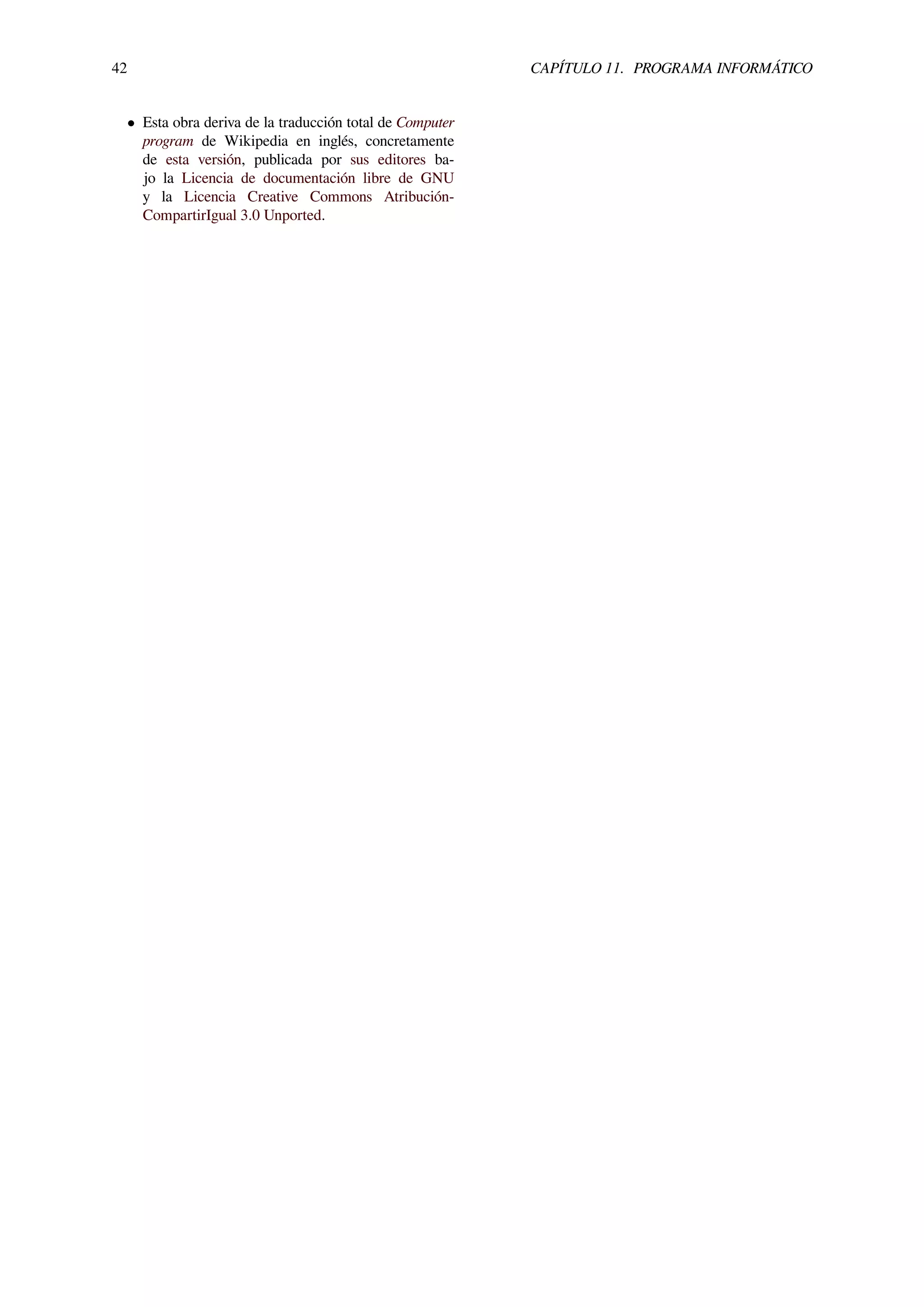 42 CAPÍTULO 11. PROGRAMA INFORMÁTICO
• Esta obra deriva de la traducción total de Computer
program de Wikipedia en inglés, concretamente
de esta versión, publicada por sus editores ba-
jo la Licencia de documentación libre de GNU
y la Licencia Creative Commons Atribución-
CompartirIgual 3.0 Unported.
 