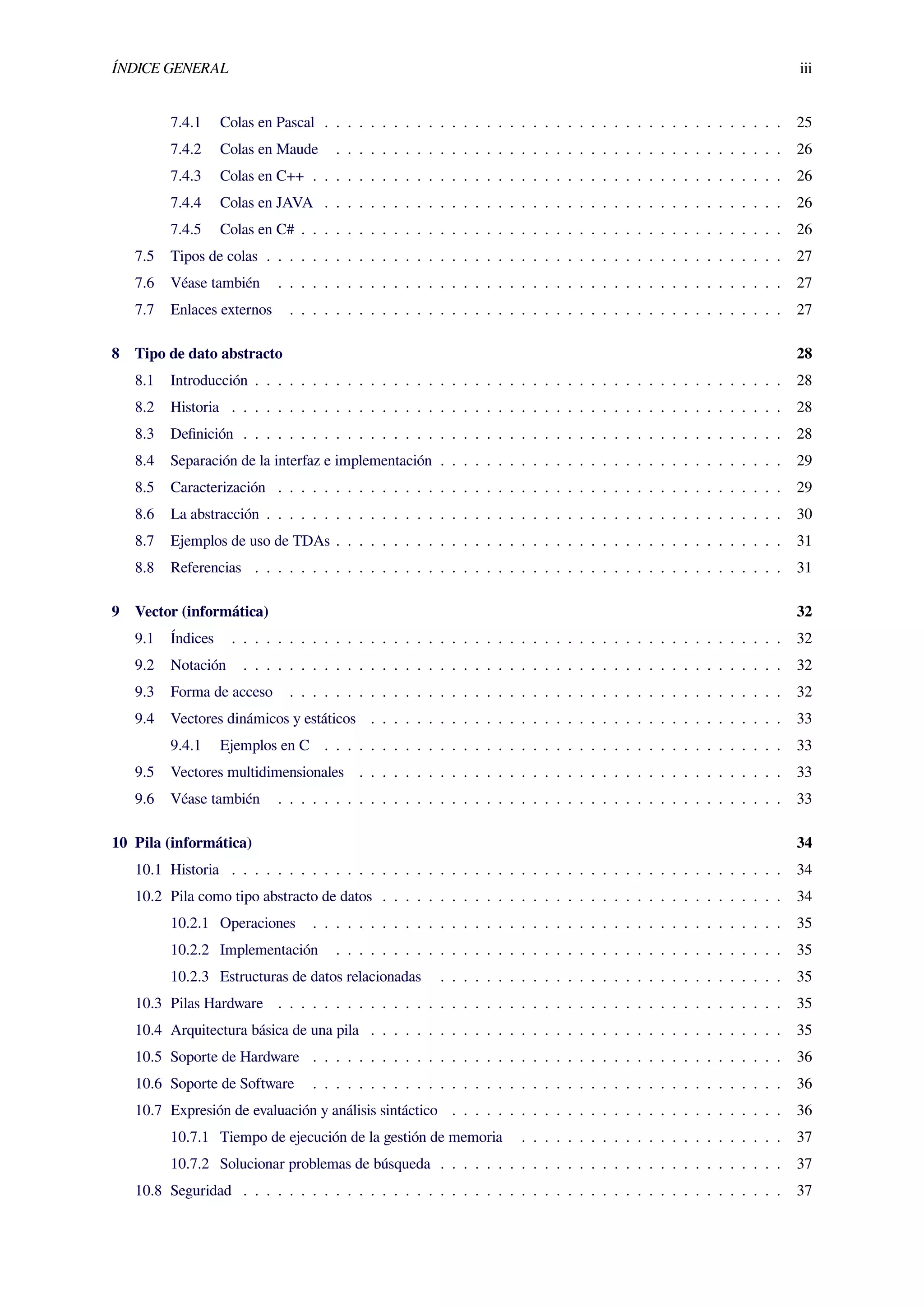 ÍNDICE GENERAL iii
7.4.1 Colas en Pascal . . . . . . . . . . . . . . . . . . . . . . . . . . . . . . . . . . . . . . . . 25
7.4.2 Colas en Maude . . . . . . . . . . . . . . . . . . . . . . . . . . . . . . . . . . . . . . . 26
7.4.3 Colas en C++ . . . . . . . . . . . . . . . . . . . . . . . . . . . . . . . . . . . . . . . . . 26
7.4.4 Colas en JAVA . . . . . . . . . . . . . . . . . . . . . . . . . . . . . . . . . . . . . . . . 26
7.4.5 Colas en C# . . . . . . . . . . . . . . . . . . . . . . . . . . . . . . . . . . . . . . . . . . 26
7.5 Tipos de colas . . . . . . . . . . . . . . . . . . . . . . . . . . . . . . . . . . . . . . . . . . . . . 27
7.6 Véase también . . . . . . . . . . . . . . . . . . . . . . . . . . . . . . . . . . . . . . . . . . . . 27
7.7 Enlaces externos . . . . . . . . . . . . . . . . . . . . . . . . . . . . . . . . . . . . . . . . . . . 27
8 Tipo de dato abstracto 28
8.1 Introducción . . . . . . . . . . . . . . . . . . . . . . . . . . . . . . . . . . . . . . . . . . . . . . 28
8.2 Historia . . . . . . . . . . . . . . . . . . . . . . . . . . . . . . . . . . . . . . . . . . . . . . . . 28
8.3 Deﬁnición . . . . . . . . . . . . . . . . . . . . . . . . . . . . . . . . . . . . . . . . . . . . . . . 28
8.4 Separación de la interfaz e implementación . . . . . . . . . . . . . . . . . . . . . . . . . . . . . . 29
8.5 Caracterización . . . . . . . . . . . . . . . . . . . . . . . . . . . . . . . . . . . . . . . . . . . . 29
8.6 La abstracción . . . . . . . . . . . . . . . . . . . . . . . . . . . . . . . . . . . . . . . . . . . . . 30
8.7 Ejemplos de uso de TDAs . . . . . . . . . . . . . . . . . . . . . . . . . . . . . . . . . . . . . . . 31
8.8 Referencias . . . . . . . . . . . . . . . . . . . . . . . . . . . . . . . . . . . . . . . . . . . . . . 31
9 Vector (informática) 32
9.1 Índices . . . . . . . . . . . . . . . . . . . . . . . . . . . . . . . . . . . . . . . . . . . . . . . . 32
9.2 Notación . . . . . . . . . . . . . . . . . . . . . . . . . . . . . . . . . . . . . . . . . . . . . . . 32
9.3 Forma de acceso . . . . . . . . . . . . . . . . . . . . . . . . . . . . . . . . . . . . . . . . . . . 32
9.4 Vectores dinámicos y estáticos . . . . . . . . . . . . . . . . . . . . . . . . . . . . . . . . . . . . 33
9.4.1 Ejemplos en C . . . . . . . . . . . . . . . . . . . . . . . . . . . . . . . . . . . . . . . . 33
9.5 Vectores multidimensionales . . . . . . . . . . . . . . . . . . . . . . . . . . . . . . . . . . . . . 33
9.6 Véase también . . . . . . . . . . . . . . . . . . . . . . . . . . . . . . . . . . . . . . . . . . . . 33
10 Pila (informática) 34
10.1 Historia . . . . . . . . . . . . . . . . . . . . . . . . . . . . . . . . . . . . . . . . . . . . . . . . 34
10.2 Pila como tipo abstracto de datos . . . . . . . . . . . . . . . . . . . . . . . . . . . . . . . . . . . 34
10.2.1 Operaciones . . . . . . . . . . . . . . . . . . . . . . . . . . . . . . . . . . . . . . . . . 35
10.2.2 Implementación . . . . . . . . . . . . . . . . . . . . . . . . . . . . . . . . . . . . . . . 35
10.2.3 Estructuras de datos relacionadas . . . . . . . . . . . . . . . . . . . . . . . . . . . . . . 35
10.3 Pilas Hardware . . . . . . . . . . . . . . . . . . . . . . . . . . . . . . . . . . . . . . . . . . . . 35
10.4 Arquitectura básica de una pila . . . . . . . . . . . . . . . . . . . . . . . . . . . . . . . . . . . . 35
10.5 Soporte de Hardware . . . . . . . . . . . . . . . . . . . . . . . . . . . . . . . . . . . . . . . . . 36
10.6 Soporte de Software . . . . . . . . . . . . . . . . . . . . . . . . . . . . . . . . . . . . . . . . . 36
10.7 Expresión de evaluación y análisis sintáctico . . . . . . . . . . . . . . . . . . . . . . . . . . . . . 36
10.7.1 Tiempo de ejecución de la gestión de memoria . . . . . . . . . . . . . . . . . . . . . . . 37
10.7.2 Solucionar problemas de búsqueda . . . . . . . . . . . . . . . . . . . . . . . . . . . . . . 37
10.8 Seguridad . . . . . . . . . . . . . . . . . . . . . . . . . . . . . . . . . . . . . . . . . . . . . . . 37
 