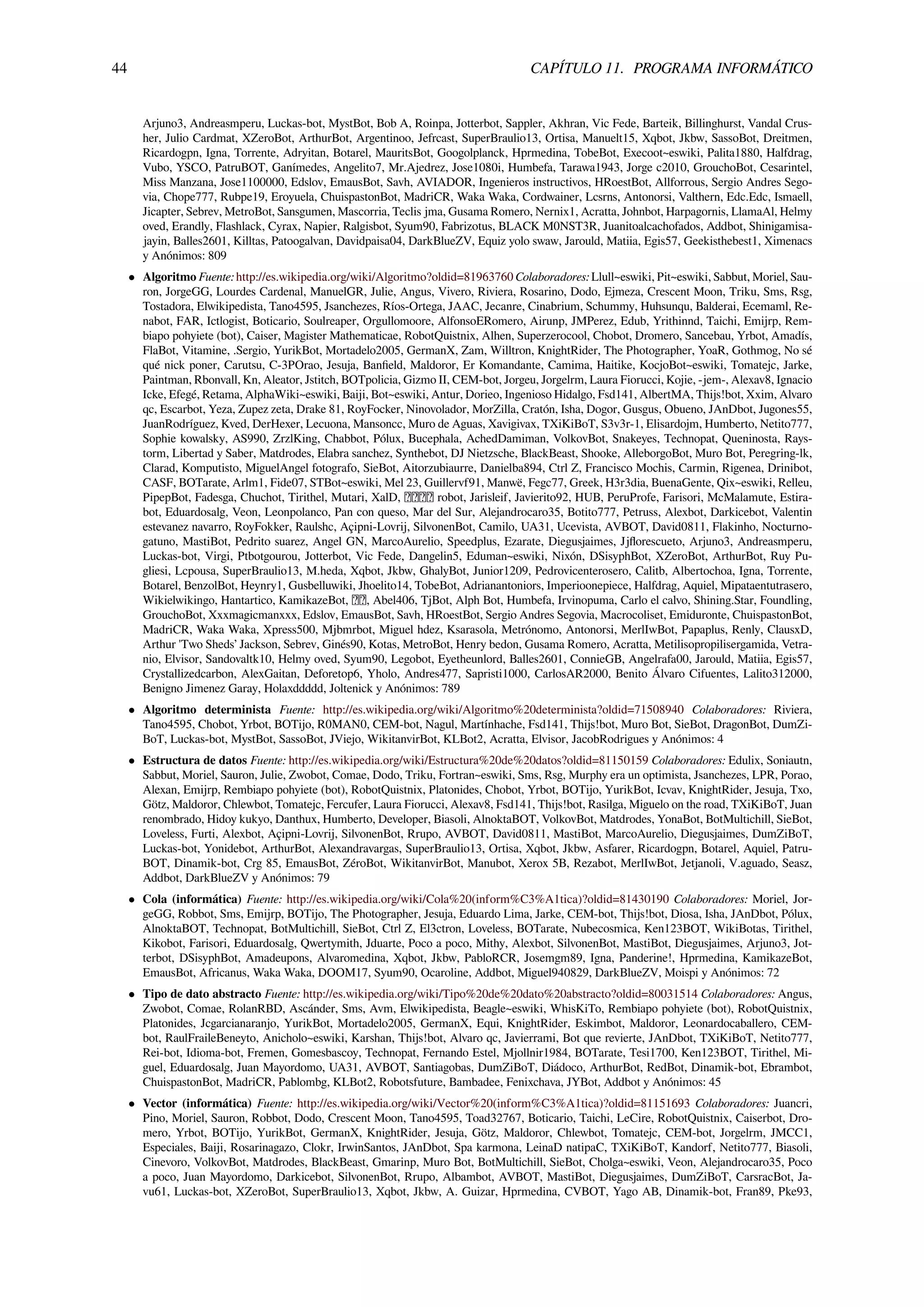 44 CAPÍTULO 11. PROGRAMA INFORMÁTICO
Arjuno3, Andreasmperu, Luckas-bot, MystBot, Bob A, Roinpa, Jotterbot, Sappler, Akhran, Vic Fede, Barteik, Billinghurst, Vandal Crus-
her, Julio Cardmat, XZeroBot, ArthurBot, Argentinoo, Jefrcast, SuperBraulio13, Ortisa, Manuelt15, Xqbot, Jkbw, SassoBot, Dreitmen,
Ricardogpn, Igna, Torrente, Adryitan, Botarel, MauritsBot, Googolplanck, Hprmedina, TobeBot, Execoot~eswiki, Palita1880, Halfdrag,
Vubo, YSCO, PatruBOT, Ganímedes, Angelito7, Mr.Ajedrez, Jose1080i, Humbefa, Tarawa1943, Jorge c2010, GrouchoBot, Cesarintel,
Miss Manzana, Jose1100000, Edslov, EmausBot, Savh, AVIADOR, Ingenieros instructivos, HRoestBot, Allforrous, Sergio Andres Sego-
via, Chope777, Rubpe19, Eroyuela, ChuispastonBot, MadriCR, Waka Waka, Cordwainer, Lcsrns, Antonorsi, Valthern, Edc.Edc, Ismaell,
Jicapter, Sebrev, MetroBot, Sansgumen, Mascorria, Teclis jma, Gusama Romero, Nernix1, Acratta, Johnbot, Harpagornis, LlamaAl, Helmy
oved, Erandly, Flashlack, Cyrax, Napier, Ralgisbot, Syum90, Fabrizotus, BLACK M0NST3R, Juanitoalcachofados, Addbot, Shinigamisa-
jayin, Balles2601, Killtas, Patoogalvan, Davidpaisa04, DarkBlueZV, Equiz yolo swaw, Jarould, Matiia, Egis57, Geekisthebest1, Ximenacs
y Anónimos: 809
• Algoritmo Fuente: http://es.wikipedia.org/wiki/Algoritmo?oldid=81963760 Colaboradores: Llull~eswiki, Pit~eswiki, Sabbut, Moriel, Sau-
ron, JorgeGG, Lourdes Cardenal, ManuelGR, Julie, Angus, Vivero, Riviera, Rosarino, Dodo, Ejmeza, Crescent Moon, Triku, Sms, Rsg,
Tostadora, Elwikipedista, Tano4595, Jsanchezes, Ríos-Ortega, JAAC, Jecanre, Cinabrium, Schummy, Huhsunqu, Balderai, Ecemaml, Re-
nabot, FAR, Ictlogist, Boticario, Soulreaper, Orgullomoore, AlfonsoERomero, Airunp, JMPerez, Edub, Yrithinnd, Taichi, Emijrp, Rem-
biapo pohyiete (bot), Caiser, Magister Mathematicae, RobotQuistnix, Alhen, Superzerocool, Chobot, Dromero, Sancebau, Yrbot, Amadís,
FlaBot, Vitamine, .Sergio, YurikBot, Mortadelo2005, GermanX, Zam, Willtron, KnightRider, The Photographer, YoaR, Gothmog, No sé
qué nick poner, Carutsu, C-3POrao, Jesuja, Banﬁeld, Maldoror, Er Komandante, Camima, Haitike, KocjoBot~eswiki, Tomatejc, Jarke,
Paintman, Rbonvall, Kn, Aleator, Jstitch, BOTpolicia, Gizmo II, CEM-bot, Jorgeu, Jorgelrm, Laura Fiorucci, Kojie, -jem-, Alexav8, Ignacio
Icke, Efegé, Retama, AlphaWiki~eswiki, Baiji, Bot~eswiki, Antur, Dorieo, Ingenioso Hidalgo, Fsd141, AlbertMA, Thijs!bot, Xxim, Alvaro
qc, Escarbot, Yeza, Zupez zeta, Drake 81, RoyFocker, Ninovolador, MorZilla, Cratón, Isha, Dogor, Gusgus, Obueno, JAnDbot, Jugones55,
JuanRodríguez, Kved, DerHexer, Lecuona, Mansoncc, Muro de Aguas, Xavigivax, TXiKiBoT, S3v3r-1, Elisardojm, Humberto, Netito777,
Sophie kowalsky, AS990, ZrzlKing, Chabbot, Pólux, Bucephala, AchedDamiman, VolkovBot, Snakeyes, Technopat, Queninosta, Rays-
torm, Libertad y Saber, Matdrodes, Elabra sanchez, Synthebot, DJ Nietzsche, BlackBeast, Shooke, AlleborgoBot, Muro Bot, Peregring-lk,
Clarad, Komputisto, MiguelAngel fotografo, SieBot, Aitorzubiaurre, Danielba894, Ctrl Z, Francisco Mochis, Carmin, Rigenea, Drinibot,
CASF, BOTarate, Arlm1, Fide07, STBot~eswiki, Mel 23, Guillervf91, Manwë, Fegc77, Greek, H3r3dia, BuenaGente, Qix~eswiki, Relleu,
PipepBot, Fadesga, Chuchot, Tirithel, Mutari, XalD, robot, Jarisleif, Javierito92, HUB, PeruProfe, Farisori, McMalamute, Estira-
bot, Eduardosalg, Veon, Leonpolanco, Pan con queso, Mar del Sur, Alejandrocaro35, Botito777, Petruss, Alexbot, Darkicebot, Valentin
estevanez navarro, RoyFokker, Raulshc, Açipni-Lovrij, SilvonenBot, Camilo, UA31, Ucevista, AVBOT, David0811, Flakinho, Nocturno-
gatuno, MastiBot, Pedrito suarez, Angel GN, MarcoAurelio, Speedplus, Ezarate, Diegusjaimes, Jjﬂorescueto, Arjuno3, Andreasmperu,
Luckas-bot, Virgi, Ptbotgourou, Jotterbot, Vic Fede, Dangelin5, Eduman~eswiki, Nixón, DSisyphBot, XZeroBot, ArthurBot, Ruy Pu-
gliesi, Lcpousa, SuperBraulio13, M.heda, Xqbot, Jkbw, GhalyBot, Junior1209, Pedrovicenterosero, Calitb, Albertochoa, Igna, Torrente,
Botarel, BenzolBot, Heynry1, Gusbelluwiki, Jhoelito14, TobeBot, Adrianantoniors, Imperioonepiece, Halfdrag, Aquiel, Mipataentutrasero,
Wikielwikingo, Hantartico, KamikazeBot, , Abel406, TjBot, Alph Bot, Humbefa, Irvinopuma, Carlo el calvo, Shining.Star, Foundling,
GrouchoBot, Xxxmagicmanxxx, Edslov, EmausBot, Savh, HRoestBot, Sergio Andres Segovia, Macrocoliset, Emiduronte, ChuispastonBot,
MadriCR, Waka Waka, Xpress500, Mjbmrbot, Miguel hdez, Ksarasola, Metrónomo, Antonorsi, MerlIwBot, Papaplus, Renly, ClausxD,
Arthur 'Two Sheds’ Jackson, Sebrev, Ginés90, Kotas, MetroBot, Henry bedon, Gusama Romero, Acratta, Metilisopropilisergamida, Vetra-
nio, Elvisor, Sandovaltk10, Helmy oved, Syum90, Legobot, Eyetheunlord, Balles2601, ConnieGB, Angelrafa00, Jarould, Matiia, Egis57,
Crystallizedcarbon, AlexGaitan, Deforetop6, Yholo, Andres477, Sapristi1000, CarlosAR2000, Benito Álvaro Cifuentes, Lalito312000,
Benigno Jimenez Garay, Holaxddddd, Joltenick y Anónimos: 789
• Algoritmo determinista Fuente: http://es.wikipedia.org/wiki/Algoritmo%20determinista?oldid=71508940 Colaboradores: Riviera,
Tano4595, Chobot, Yrbot, BOTijo, R0MAN0, CEM-bot, Nagul, Martínhache, Fsd141, Thijs!bot, Muro Bot, SieBot, DragonBot, DumZi-
BoT, Luckas-bot, MystBot, SassoBot, JViejo, WikitanvirBot, KLBot2, Acratta, Elvisor, JacobRodrigues y Anónimos: 4
• Estructura de datos Fuente: http://es.wikipedia.org/wiki/Estructura%20de%20datos?oldid=81150159 Colaboradores: Edulix, Soniautn,
Sabbut, Moriel, Sauron, Julie, Zwobot, Comae, Dodo, Triku, Fortran~eswiki, Sms, Rsg, Murphy era un optimista, Jsanchezes, LPR, Porao,
Alexan, Emijrp, Rembiapo pohyiete (bot), RobotQuistnix, Platonides, Chobot, Yrbot, BOTijo, YurikBot, Icvav, KnightRider, Jesuja, Txo,
Götz, Maldoror, Chlewbot, Tomatejc, Fercufer, Laura Fiorucci, Alexav8, Fsd141, Thijs!bot, Rasilga, Miguelo on the road, TXiKiBoT, Juan
renombrado, Hidoy kukyo, Danthux, Humberto, Developer, Biasoli, AlnoktaBOT, VolkovBot, Matdrodes, YonaBot, BotMultichill, SieBot,
Loveless, Furti, Alexbot, Açipni-Lovrij, SilvonenBot, Rrupo, AVBOT, David0811, MastiBot, MarcoAurelio, Diegusjaimes, DumZiBoT,
Luckas-bot, Yonidebot, ArthurBot, Alexandravargas, SuperBraulio13, Ortisa, Xqbot, Jkbw, Asfarer, Ricardogpn, Botarel, Aquiel, Patru-
BOT, Dinamik-bot, Crg 85, EmausBot, ZéroBot, WikitanvirBot, Manubot, Xerox 5B, Rezabot, MerlIwBot, Jetjanoli, V.aguado, Seasz,
Addbot, DarkBlueZV y Anónimos: 79
• Cola (informática) Fuente: http://es.wikipedia.org/wiki/Cola%20(inform%C3%A1tica)?oldid=81430190 Colaboradores: Moriel, Jor-
geGG, Robbot, Sms, Emijrp, BOTijo, The Photographer, Jesuja, Eduardo Lima, Jarke, CEM-bot, Thijs!bot, Diosa, Isha, JAnDbot, Pólux,
AlnoktaBOT, Technopat, BotMultichill, SieBot, Ctrl Z, El3ctron, Loveless, BOTarate, Nubecosmica, Ken123BOT, WikiBotas, Tirithel,
Kikobot, Farisori, Eduardosalg, Qwertymith, Jduarte, Poco a poco, Mithy, Alexbot, SilvonenBot, MastiBot, Diegusjaimes, Arjuno3, Jot-
terbot, DSisyphBot, Amadeupons, Alvaromedina, Xqbot, Jkbw, PabloRCR, Josemgm89, Igna, Panderine!, Hprmedina, KamikazeBot,
EmausBot, Africanus, Waka Waka, DOOM17, Syum90, Ocaroline, Addbot, Miguel940829, DarkBlueZV, Moispi y Anónimos: 72
• Tipo de dato abstracto Fuente: http://es.wikipedia.org/wiki/Tipo%20de%20dato%20abstracto?oldid=80031514 Colaboradores: Angus,
Zwobot, Comae, RolanRBD, Ascánder, Sms, Avm, Elwikipedista, Beagle~eswiki, WhisKiTo, Rembiapo pohyiete (bot), RobotQuistnix,
Platonides, Jcgarcianaranjo, YurikBot, Mortadelo2005, GermanX, Equi, KnightRider, Eskimbot, Maldoror, Leonardocaballero, CEM-
bot, RaulFraileBeneyto, Anicholo~eswiki, Karshan, Thijs!bot, Alvaro qc, Javierrami, Bot que revierte, JAnDbot, TXiKiBoT, Netito777,
Rei-bot, Idioma-bot, Fremen, Gomesbascoy, Technopat, Fernando Estel, Mjollnir1984, BOTarate, Tesi1700, Ken123BOT, Tirithel, Mi-
guel, Eduardosalg, Juan Mayordomo, UA31, AVBOT, Santiagobas, DumZiBoT, Diádoco, ArthurBot, RedBot, Dinamik-bot, Ebrambot,
ChuispastonBot, MadriCR, Pablombg, KLBot2, Robotsfuture, Bambadee, Fenixchava, JYBot, Addbot y Anónimos: 45
• Vector (informática) Fuente: http://es.wikipedia.org/wiki/Vector%20(inform%C3%A1tica)?oldid=81151693 Colaboradores: Juancri,
Pino, Moriel, Sauron, Robbot, Dodo, Crescent Moon, Tano4595, Toad32767, Boticario, Taichi, LeCire, RobotQuistnix, Caiserbot, Dro-
mero, Yrbot, BOTijo, YurikBot, GermanX, KnightRider, Jesuja, Götz, Maldoror, Chlewbot, Tomatejc, CEM-bot, Jorgelrm, JMCC1,
Especiales, Baiji, Rosarinagazo, Clokr, IrwinSantos, JAnDbot, Spa karmona, LeinaD natipaC, TXiKiBoT, Kandorf, Netito777, Biasoli,
Cinevoro, VolkovBot, Matdrodes, BlackBeast, Gmarinp, Muro Bot, BotMultichill, SieBot, Cholga~eswiki, Veon, Alejandrocaro35, Poco
a poco, Juan Mayordomo, Darkicebot, SilvonenBot, Rrupo, Albambot, AVBOT, MastiBot, Diegusjaimes, DumZiBoT, CarsracBot, Ja-
vu61, Luckas-bot, XZeroBot, SuperBraulio13, Xqbot, Jkbw, A. Guizar, Hprmedina, CVBOT, Yago AB, Dinamik-bot, Fran89, Pke93,
 