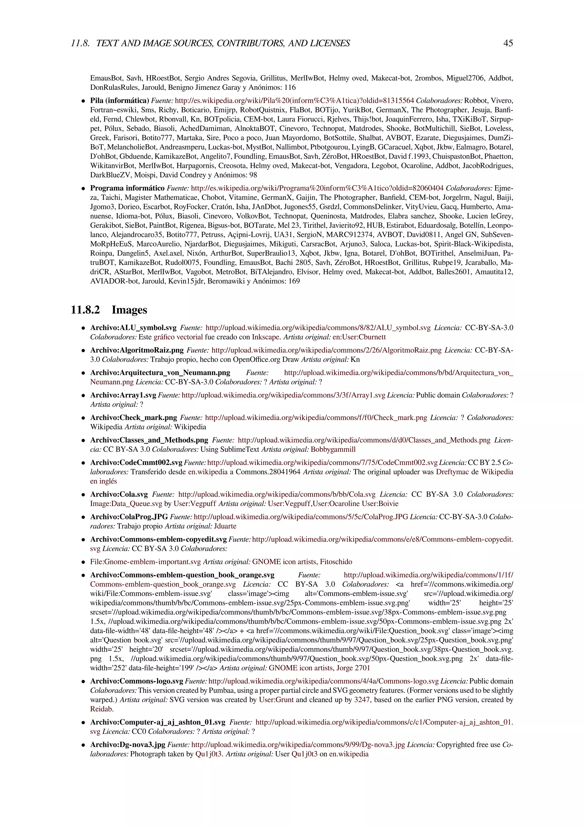 11.8. TEXT AND IMAGE SOURCES, CONTRIBUTORS, AND LICENSES 45
EmausBot, Savh, HRoestBot, Sergio Andres Segovia, Grillitus, MerlIwBot, Helmy oved, Makecat-bot, 2rombos, Miguel2706, Addbot,
DonRulasRules, Jarould, Benigno Jimenez Garay y Anónimos: 116
• Pila (informática) Fuente: http://es.wikipedia.org/wiki/Pila%20(inform%C3%A1tica)?oldid=81315564 Colaboradores: Robbot, Vivero,
Fortran~eswiki, Sms, Richy, Boticario, Emijrp, RobotQuistnix, FlaBot, BOTijo, YurikBot, GermanX, The Photographer, Jesuja, Banﬁ-
eld, Fernd, Chlewbot, Rbonvall, Kn, BOTpolicia, CEM-bot, Laura Fiorucci, Rjelves, Thijs!bot, JoaquinFerrero, Isha, TXiKiBoT, Sirpup-
pet, Pólux, Sebado, Biasoli, AchedDamiman, AlnoktaBOT, Cinevoro, Technopat, Matdrodes, Shooke, BotMultichill, SieBot, Loveless,
Greek, Farisori, Botito777, Martaka, Sire, Poco a poco, Juan Mayordomo, BotSottile, Shalbat, AVBOT, Ezarate, Diegusjaimes, DumZi-
BoT, MelancholieBot, Andreasmperu, Luckas-bot, MystBot, Nallimbot, Ptbotgourou, LyingB, GCaracuel, Xqbot, Jkbw, Ealmagro, Botarel,
D'ohBot, Gbduende, KamikazeBot, Angelito7, Foundling, EmausBot, Savh, ZéroBot, HRoestBot, David f.1993, ChuispastonBot, Phaetton,
WikitanvirBot, MerlIwBot, Harpagornis, Creosota, Helmy oved, Makecat-bot, Vengadora, Legobot, Ocaroline, Addbot, JacobRodrigues,
DarkBlueZV, Moispi, David Condrey y Anónimos: 98
• Programa informático Fuente: http://es.wikipedia.org/wiki/Programa%20inform%C3%A1tico?oldid=82060404 Colaboradores: Ejme-
za, Taichi, Magister Mathematicae, Chobot, Vitamine, GermanX, Gaijin, The Photographer, Banﬁeld, CEM-bot, Jorgelrm, Nagul, Baiji,
Jgomo3, Dorieo, Escarbot, RoyFocker, Cratón, Isha, JAnDbot, Jugones55, Gsrdzl, CommonsDelinker, VityUvieu, Gacq, Humberto, Ama-
nuense, Idioma-bot, Pólux, Biasoli, Cinevoro, VolkovBot, Technopat, Queninosta, Matdrodes, Elabra sanchez, Shooke, Lucien leGrey,
Gerakibot, SieBot, PaintBot, Rigenea, Bigsus-bot, BOTarate, Mel 23, Tirithel, Javierito92, HUB, Estirabot, Eduardosalg, Botellín, Leonpo-
lanco, Alejandrocaro35, Botito777, Petruss, Açipni-Lovrij, UA31, SergioN, MARC912374, AVBOT, David0811, Angel GN, SubSeven-
MoRpHeEuS, MarcoAurelio, NjardarBot, Diegusjaimes, Mikiguti, CarsracBot, Arjuno3, Saloca, Luckas-bot, Spirit-Black-Wikipedista,
Roinpa, Dangelin5, Axel.axel, Nixón, ArthurBot, SuperBraulio13, Xqbot, Jkbw, Igna, Botarel, D'ohBot, BOTirithel, AnselmiJuan, Pa-
truBOT, KamikazeBot, Rudol0075, Foundling, EmausBot, Bachi 2805, Savh, ZéroBot, HRoestBot, Grillitus, Rubpe19, Jcaraballo, Ma-
driCR, AStarBot, MerlIwBot, Vagobot, MetroBot, BiTAlejandro, Elvisor, Helmy oved, Makecat-bot, Addbot, Balles2601, Amautita12,
AVIADOR-bot, Jarould, Kevin15jdr, Beromawiki y Anónimos: 169
11.8.2 Images
• Archivo:ALU_symbol.svg Fuente: http://upload.wikimedia.org/wikipedia/commons/8/82/ALU_symbol.svg Licencia: CC-BY-SA-3.0
Colaboradores: Este gráﬁco vectorial fue creado con Inkscape. Artista original: en:User:Cburnett
• Archivo:AlgoritmoRaiz.png Fuente: http://upload.wikimedia.org/wikipedia/commons/2/26/AlgoritmoRaiz.png Licencia: CC-BY-SA-
3.0 Colaboradores: Trabajo propio, hecho con OpenOﬃce.org Draw Artista original: Kn
• Archivo:Arquitectura_von_Neumann.png Fuente: http://upload.wikimedia.org/wikipedia/commons/b/bd/Arquitectura_von_
Neumann.png Licencia: CC-BY-SA-3.0 Colaboradores: ? Artista original: ?
• Archivo:Array1.svg Fuente: http://upload.wikimedia.org/wikipedia/commons/3/3f/Array1.svg Licencia: Public domain Colaboradores: ?
Artista original: ?
• Archivo:Check_mark.png Fuente: http://upload.wikimedia.org/wikipedia/commons/f/f0/Check_mark.png Licencia: ? Colaboradores:
Wikipedia Artista original: Wikipedia
• Archivo:Classes_and_Methods.png Fuente: http://upload.wikimedia.org/wikipedia/commons/d/d0/Classes_and_Methods.png Licen-
cia: CC BY-SA 3.0 Colaboradores: Using SublimeText Artista original: Bobbygammill
• Archivo:CodeCmmt002.svg Fuente: http://upload.wikimedia.org/wikipedia/commons/7/75/CodeCmmt002.svg Licencia: CC BY 2.5 Co-
laboradores: Transferido desde en.wikipedia a Commons.28041964 Artista original: The original uploader was Dreftymac de Wikipedia
en inglés
• Archivo:Cola.svg Fuente: http://upload.wikimedia.org/wikipedia/commons/b/bb/Cola.svg Licencia: CC BY-SA 3.0 Colaboradores:
Image:Data_Queue.svg by User:Vegpuff Artista original: User:Vegpuff,User:Ocaroline User:Boivie
• Archivo:ColaProg.JPG Fuente: http://upload.wikimedia.org/wikipedia/commons/5/5c/ColaProg.JPG Licencia: CC-BY-SA-3.0 Colabo-
radores: Trabajo propio Artista original: Jduarte
• Archivo:Commons-emblem-copyedit.svg Fuente: http://upload.wikimedia.org/wikipedia/commons/e/e8/Commons-emblem-copyedit.
svg Licencia: CC BY-SA 3.0 Colaboradores:
• File:Gnome-emblem-important.svg Artista original: GNOME icon artists, Fitoschido
• Archivo:Commons-emblem-question_book_orange.svg Fuente: http://upload.wikimedia.org/wikipedia/commons/1/1f/
Commons-emblem-question_book_orange.svg Licencia: CC BY-SA 3.0 Colaboradores: <a href='//commons.wikimedia.org/
wiki/File:Commons-emblem-issue.svg' class='image'><img alt='Commons-emblem-issue.svg' src='//upload.wikimedia.org/
wikipedia/commons/thumb/b/bc/Commons-emblem-issue.svg/25px-Commons-emblem-issue.svg.png' width='25' height='25'
srcset='//upload.wikimedia.org/wikipedia/commons/thumb/b/bc/Commons-emblem-issue.svg/38px-Commons-emblem-issue.svg.png
1.5x, //upload.wikimedia.org/wikipedia/commons/thumb/b/bc/Commons-emblem-issue.svg/50px-Commons-emblem-issue.svg.png 2x'
data-ﬁle-width='48' data-ﬁle-height='48' /></a> + <a href='//commons.wikimedia.org/wiki/File:Question_book.svg' class='image'><img
alt='Question book.svg' src='//upload.wikimedia.org/wikipedia/commons/thumb/9/97/Question_book.svg/25px-Question_book.svg.png'
width='25' height='20' srcset='//upload.wikimedia.org/wikipedia/commons/thumb/9/97/Question_book.svg/38px-Question_book.svg.
png 1.5x, //upload.wikimedia.org/wikipedia/commons/thumb/9/97/Question_book.svg/50px-Question_book.svg.png 2x' data-ﬁle-
width='252' data-ﬁle-height='199' /></a> Artista original: GNOME icon artists, Jorge 2701
• Archivo:Commons-logo.svg Fuente: http://upload.wikimedia.org/wikipedia/commons/4/4a/Commons-logo.svg Licencia: Public domain
Colaboradores: This version created by Pumbaa, using a proper partial circle and SVG geometry features. (Former versions used to be slightly
warped.) Artista original: SVG version was created by User:Grunt and cleaned up by 3247, based on the earlier PNG version, created by
Reidab.
• Archivo:Computer-aj_aj_ashton_01.svg Fuente: http://upload.wikimedia.org/wikipedia/commons/c/c1/Computer-aj_aj_ashton_01.
svg Licencia: CC0 Colaboradores: ? Artista original: ?
• Archivo:Dg-nova3.jpg Fuente: http://upload.wikimedia.org/wikipedia/commons/9/99/Dg-nova3.jpg Licencia: Copyrighted free use Co-
laboradores: Photograph taken by Qu1j0t3. Artista original: User Qu1j0t3 on en.wikipedia
 