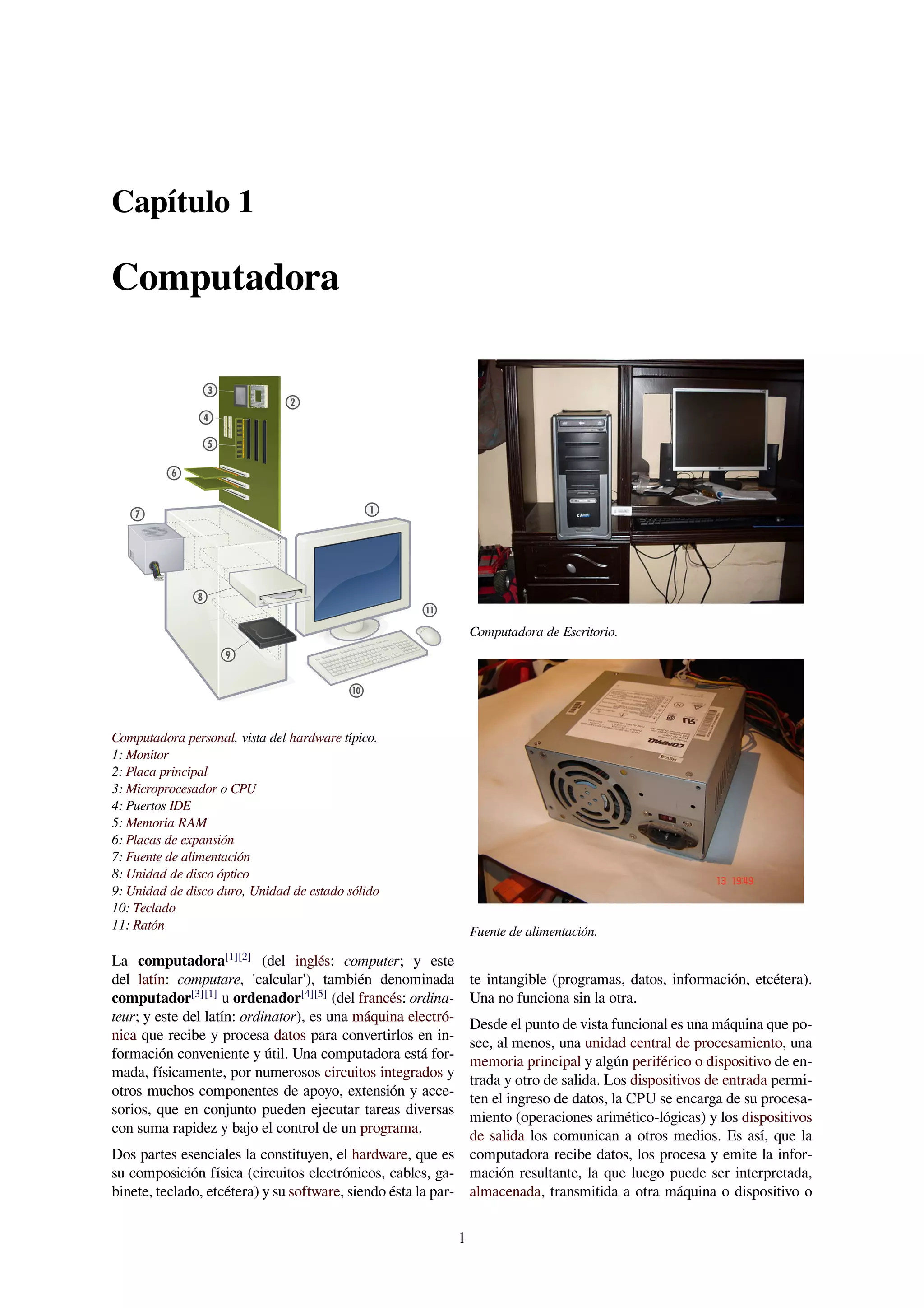 Capítulo 1
Computadora
Computadora personal, vista del hardware típico.
1: Monitor
2: Placa principal
3: Microprocesador o CPU
4: Puertos IDE
5: Memoria RAM
6: Placas de expansión
7: Fuente de alimentación
8: Unidad de disco óptico
9: Unidad de disco duro, Unidad de estado sólido
10: Teclado
11: Ratón
La computadora[1][2]
(del inglés: computer; y este
del latín: computare, 'calcular'), también denominada
computador[3][1]
u ordenador[4][5]
(del francés: ordina-
teur; y este del latín: ordinator), es una máquina electró-
nica que recibe y procesa datos para convertirlos en in-
formación conveniente y útil. Una computadora está for-
mada, físicamente, por numerosos circuitos integrados y
otros muchos componentes de apoyo, extensión y acce-
sorios, que en conjunto pueden ejecutar tareas diversas
con suma rapidez y bajo el control de un programa.
Dos partes esenciales la constituyen, el hardware, que es
su composición física (circuitos electrónicos, cables, ga-
binete, teclado, etcétera) y su software, siendo ésta la par-
Computadora de Escritorio.
Fuente de alimentación.
te intangible (programas, datos, información, etcétera).
Una no funciona sin la otra.
Desde el punto de vista funcional es una máquina que po-
see, al menos, una unidad central de procesamiento, una
memoria principal y algún periférico o dispositivo de en-
trada y otro de salida. Los dispositivos de entrada permi-
ten el ingreso de datos, la CPU se encarga de su procesa-
miento (operaciones arimético-lógicas) y los dispositivos
de salida los comunican a otros medios. Es así, que la
computadora recibe datos, los procesa y emite la infor-
mación resultante, la que luego puede ser interpretada,
almacenada, transmitida a otra máquina o dispositivo o
1
 