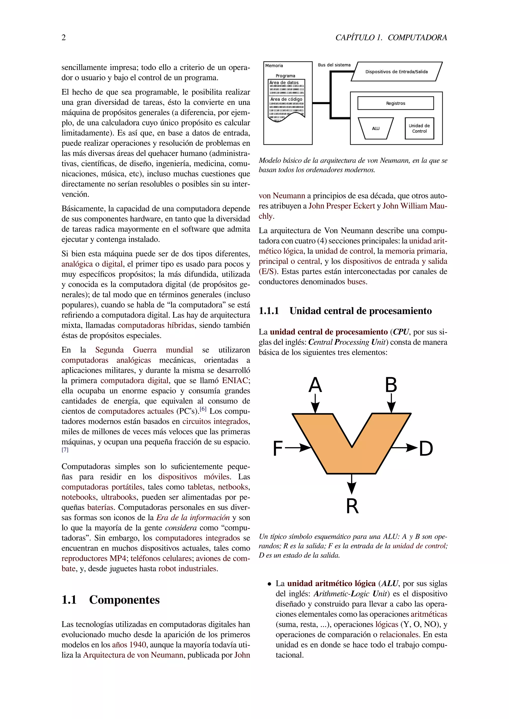 2 CAPÍTULO 1. COMPUTADORA
sencillamente impresa; todo ello a criterio de un opera-
dor o usuario y bajo el control de un programa.
El hecho de que sea programable, le posibilita realizar
una gran diversidad de tareas, ésto la convierte en una
máquina de propósitos generales (a diferencia, por ejem-
plo, de una calculadora cuyo único propósito es calcular
limitadamente). Es así que, en base a datos de entrada,
puede realizar operaciones y resolución de problemas en
las más diversas áreas del quehacer humano (administra-
tivas, cientíﬁcas, de diseño, ingeniería, medicina, comu-
nicaciones, música, etc), incluso muchas cuestiones que
directamente no serían resolubles o posibles sin su inter-
vención.
Básicamente, la capacidad de una computadora depende
de sus componentes hardware, en tanto que la diversidad
de tareas radica mayormente en el software que admita
ejecutar y contenga instalado.
Si bien esta máquina puede ser de dos tipos diferentes,
analógica o digital, el primer tipo es usado para pocos y
muy especíﬁcos propósitos; la más difundida, utilizada
y conocida es la computadora digital (de propósitos ge-
nerales); de tal modo que en términos generales (incluso
populares), cuando se habla de “la computadora” se está
reﬁriendo a computadora digital. Las hay de arquitectura
mixta, llamadas computadoras híbridas, siendo también
éstas de propósitos especiales.
En la Segunda Guerra mundial se utilizaron
computadoras analógicas mecánicas, orientadas a
aplicaciones militares, y durante la misma se desarrolló
la primera computadora digital, que se llamó ENIAC;
ella ocupaba un enorme espacio y consumía grandes
cantidades de energía, que equivalen al consumo de
cientos de computadores actuales (PC’s).[6]
Los compu-
tadores modernos están basados en circuitos integrados,
miles de millones de veces más veloces que las primeras
máquinas, y ocupan una pequeña fracción de su espacio.
[7]
Computadoras simples son lo suﬁcientemente peque-
ñas para residir en los dispositivos móviles. Las
computadoras portátiles, tales como tabletas, netbooks,
notebooks, ultrabooks, pueden ser alimentadas por pe-
queñas baterías. Computadoras personales en sus diver-
sas formas son iconos de la Era de la información y son
lo que la mayoría de la gente considera como “compu-
tadoras”. Sin embargo, los computadores integrados se
encuentran en muchos dispositivos actuales, tales como
reproductores MP4; teléfonos celulares; aviones de com-
bate, y, desde juguetes hasta robot industriales.
1.1 Componentes
Las tecnologías utilizadas en computadoras digitales han
evolucionado mucho desde la aparición de los primeros
modelos en los años 1940, aunque la mayoría todavía uti-
liza la Arquitectura de von Neumann, publicada por John
Modelo básico de la arquitectura de von Neumann, en la que se
basan todos los ordenadores modernos.
von Neumann a principios de esa década, que otros auto-
res atribuyen a John Presper Eckert y John William Mau-
chly.
La arquitectura de Von Neumann describe una compu-
tadora con cuatro (4) secciones principales: la unidad arit-
mético lógica, la unidad de control, la memoria primaria,
principal o central, y los dispositivos de entrada y salida
(E/S). Estas partes están interconectadas por canales de
conductores denominados buses.
1.1.1 Unidad central de procesamiento
La unidad central de procesamiento (CPU, por sus si-
glas del inglés: Central Processing Unit) consta de manera
básica de los siguientes tres elementos:
A B
F D
R
Un típico símbolo esquemático para una ALU: A y B son ope-
randos; R es la salida; F es la entrada de la unidad de control;
D es un estado de la salida.
• La unidad aritmético lógica (ALU, por sus siglas
del inglés: Arithmetic-Logic Unit) es el dispositivo
diseñado y construido para llevar a cabo las opera-
ciones elementales como las operaciones aritméticas
(suma, resta, ...), operaciones lógicas (Y, O, NO), y
operaciones de comparación o relacionales. En esta
unidad es en donde se hace todo el trabajo compu-
tacional.
 