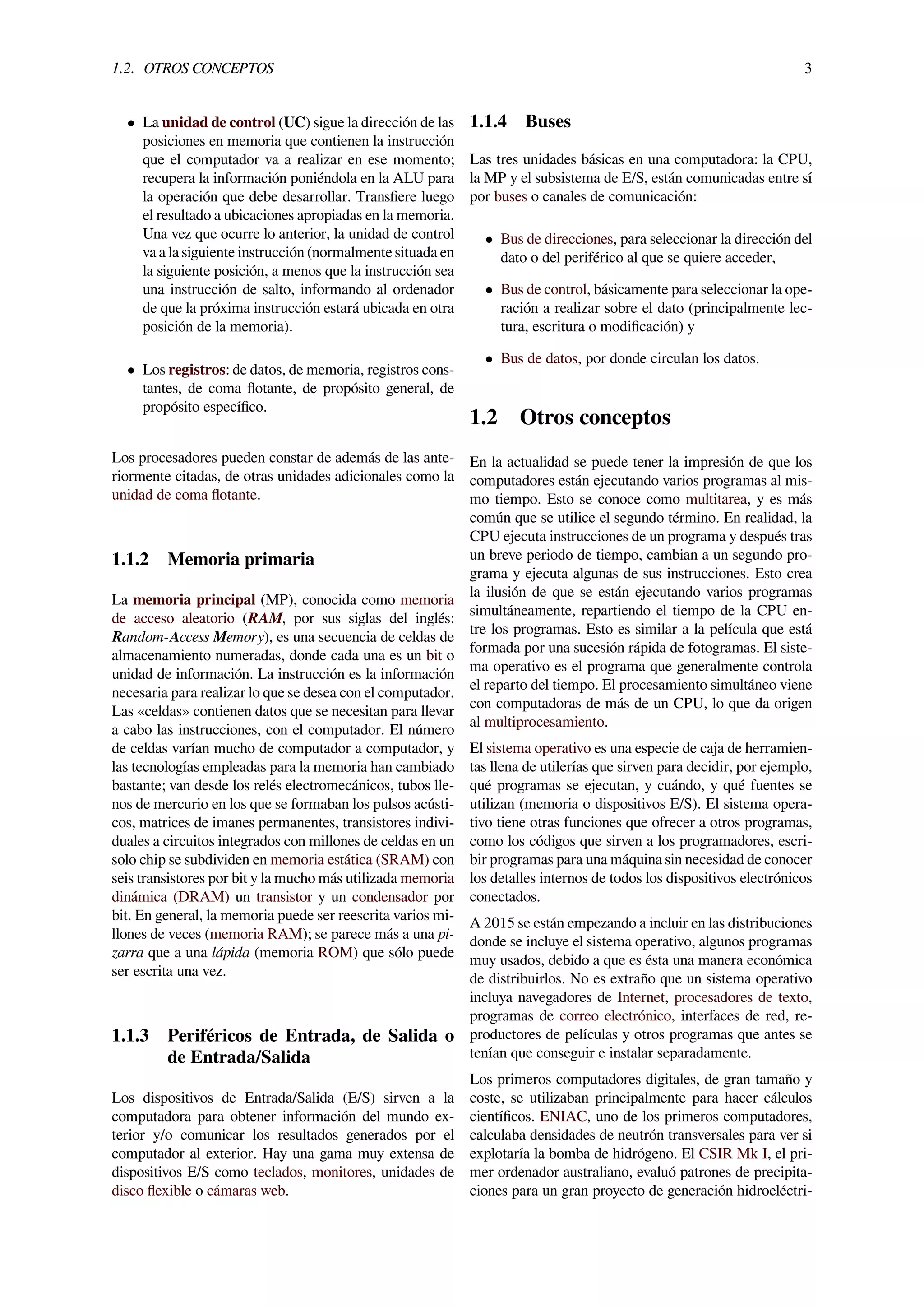 1.2. OTROS CONCEPTOS 3
• La unidad de control (UC) sigue la dirección de las
posiciones en memoria que contienen la instrucción
que el computador va a realizar en ese momento;
recupera la información poniéndola en la ALU para
la operación que debe desarrollar. Transﬁere luego
el resultado a ubicaciones apropiadas en la memoria.
Una vez que ocurre lo anterior, la unidad de control
va a la siguiente instrucción (normalmente situada en
la siguiente posición, a menos que la instrucción sea
una instrucción de salto, informando al ordenador
de que la próxima instrucción estará ubicada en otra
posición de la memoria).
• Los registros: de datos, de memoria, registros cons-
tantes, de coma ﬂotante, de propósito general, de
propósito especíﬁco.
Los procesadores pueden constar de además de las ante-
riormente citadas, de otras unidades adicionales como la
unidad de coma ﬂotante.
1.1.2 Memoria primaria
La memoria principal (MP), conocida como memoria
de acceso aleatorio (RAM, por sus siglas del inglés:
Random-Access Memory), es una secuencia de celdas de
almacenamiento numeradas, donde cada una es un bit o
unidad de información. La instrucción es la información
necesaria para realizar lo que se desea con el computador.
Las «celdas» contienen datos que se necesitan para llevar
a cabo las instrucciones, con el computador. El número
de celdas varían mucho de computador a computador, y
las tecnologías empleadas para la memoria han cambiado
bastante; van desde los relés electromecánicos, tubos lle-
nos de mercurio en los que se formaban los pulsos acústi-
cos, matrices de imanes permanentes, transistores indivi-
duales a circuitos integrados con millones de celdas en un
solo chip se subdividen en memoria estática (SRAM) con
seis transistores por bit y la mucho más utilizada memoria
dinámica (DRAM) un transistor y un condensador por
bit. En general, la memoria puede ser reescrita varios mi-
llones de veces (memoria RAM); se parece más a una pi-
zarra que a una lápida (memoria ROM) que sólo puede
ser escrita una vez.
1.1.3 Periféricos de Entrada, de Salida o
de Entrada/Salida
Los dispositivos de Entrada/Salida (E/S) sirven a la
computadora para obtener información del mundo ex-
terior y/o comunicar los resultados generados por el
computador al exterior. Hay una gama muy extensa de
dispositivos E/S como teclados, monitores, unidades de
disco ﬂexible o cámaras web.
1.1.4 Buses
Las tres unidades básicas en una computadora: la CPU,
la MP y el subsistema de E/S, están comunicadas entre sí
por buses o canales de comunicación:
• Bus de direcciones, para seleccionar la dirección del
dato o del periférico al que se quiere acceder,
• Bus de control, básicamente para seleccionar la ope-
ración a realizar sobre el dato (principalmente lec-
tura, escritura o modiﬁcación) y
• Bus de datos, por donde circulan los datos.
1.2 Otros conceptos
En la actualidad se puede tener la impresión de que los
computadores están ejecutando varios programas al mis-
mo tiempo. Esto se conoce como multitarea, y es más
común que se utilice el segundo término. En realidad, la
CPU ejecuta instrucciones de un programa y después tras
un breve periodo de tiempo, cambian a un segundo pro-
grama y ejecuta algunas de sus instrucciones. Esto crea
la ilusión de que se están ejecutando varios programas
simultáneamente, repartiendo el tiempo de la CPU en-
tre los programas. Esto es similar a la película que está
formada por una sucesión rápida de fotogramas. El siste-
ma operativo es el programa que generalmente controla
el reparto del tiempo. El procesamiento simultáneo viene
con computadoras de más de un CPU, lo que da origen
al multiprocesamiento.
El sistema operativo es una especie de caja de herramien-
tas llena de utilerías que sirven para decidir, por ejemplo,
qué programas se ejecutan, y cuándo, y qué fuentes se
utilizan (memoria o dispositivos E/S). El sistema opera-
tivo tiene otras funciones que ofrecer a otros programas,
como los códigos que sirven a los programadores, escri-
bir programas para una máquina sin necesidad de conocer
los detalles internos de todos los dispositivos electrónicos
conectados.
A 2015 se están empezando a incluir en las distribuciones
donde se incluye el sistema operativo, algunos programas
muy usados, debido a que es ésta una manera económica
de distribuirlos. No es extraño que un sistema operativo
incluya navegadores de Internet, procesadores de texto,
programas de correo electrónico, interfaces de red, re-
productores de películas y otros programas que antes se
tenían que conseguir e instalar separadamente.
Los primeros computadores digitales, de gran tamaño y
coste, se utilizaban principalmente para hacer cálculos
cientíﬁcos. ENIAC, uno de los primeros computadores,
calculaba densidades de neutrón transversales para ver si
explotaría la bomba de hidrógeno. El CSIR Mk I, el pri-
mer ordenador australiano, evaluó patrones de precipita-
ciones para un gran proyecto de generación hidroeléctri-
 