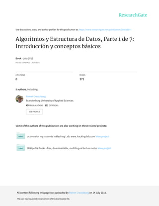 See	discussions,	stats,	and	author	profiles	for	this	publication	at:	https://www.researchgate.net/publication/280035971
Algoritmos	y	Estructura	de	Datos,	Parte	1	de	7:
Introducción	y	conceptos	básicos
Book	·	July	2015
DOI:	10.13140/RG.2.1.4120.4321
CITATIONS
0
READS
372
5	authors,	including:
Some	of	the	authors	of	this	publication	are	also	working	on	these	related	projects:
active	with	my	students	in	Hacking	Lab:	www.hacking-lab.com	View	project
Wikipedia	Books	-	free,	downloadable,	multilingual	lecture	notes	View	project
Reiner	Creutzburg
Brandenburg	University	of	Applied	Sciences
459	PUBLICATIONS			332	CITATIONS			
SEE	PROFILE
All	content	following	this	page	was	uploaded	by	Reiner	Creutzburg	on	14	July	2015.
The	user	has	requested	enhancement	of	the	downloaded	file.
 