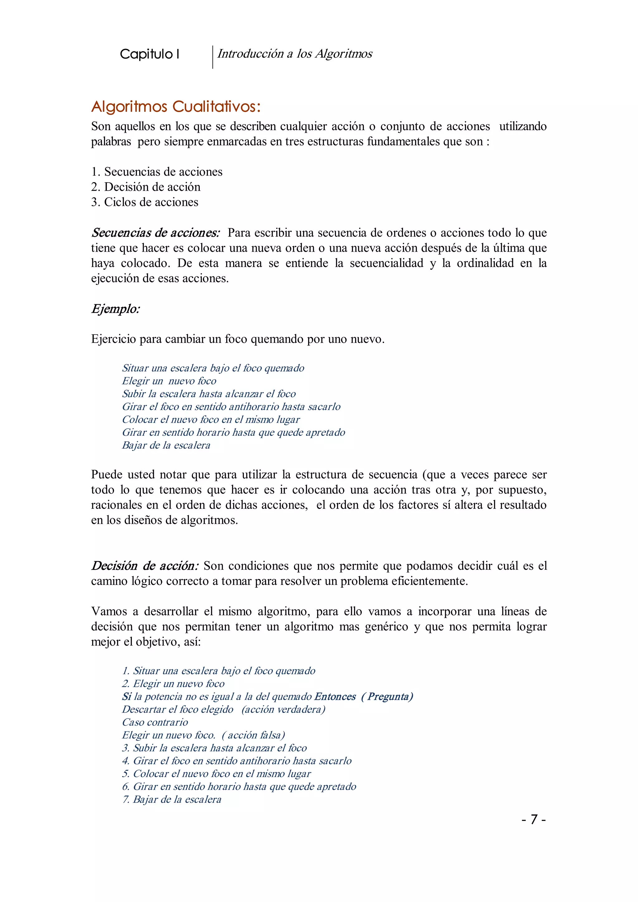 Capitulo I           Introducción a los Algoritmos 


Algoritmos Cualitativos: 
Son  aquellos  en los que se describen cualquier  acción  o  conjunto  de  acciones  utilizando 
palabras  pero siempre enmarcadas en tres estructuras fundamentales que son : 

1. Secuencias de acciones 
2. Decisión de acción 
3. Ciclos de acciones 

Secuencias de acciones:   Para escribir una secuencia de ordenes o acciones todo lo que 
tiene que hacer es colocar una nueva orden o una nueva acción después de la última que 
haya  colocado.  De  esta  manera  se  entiende  la  secuencialidad  y  la  ordinalidad  en  la 
ejecución de esas acciones. 

Ejemplo:  

Ejercicio para cambiar un foco quemando por uno nuevo. 

      Situar una escalera bajo el foco quemado 
      Elegir un  nuevo foco 
      Subir la escalera hasta alcanzar el foco 
      Girar el foco en sentido antihorario hasta sacarlo 
      Colocar el nuevo foco en el mismo lugar 
      Girar en sentido horario hasta que quede apretado 
      Bajar de la escalera  

Puede  usted  notar  que  para  utilizar  la  estructura  de  secuencia  (que  a  veces  parece  ser 
todo  lo  que  tenemos  que  hacer  es  ir  colocando  una  acción  tras  otra  y,  por  supuesto, 
racionales en el orden de dichas acciones,  el orden de los factores sí altera el resultado 
en los diseños de algoritmos. 


Decisión  de  acción:   Son  condiciones  que  nos  permite  que  podamos  decidir  cuál  es  el 
camino lógico correcto a tomar para resolver un problema eficientemente. 

Vamos  a  desarrollar  el  mismo  algoritmo,  para  ello  vamos  a  incorporar  una  líneas  de 
decisión  que  nos  permitan  tener  un  algoritmo  mas  genérico  y  que  nos  permita  lograr 
mejor el objetivo, así: 

      1. Situar una escalera bajo el foco quemado 
      2. Elegir un nuevo foco 
      Si la potencia no es igual a la del quemado Entonces  ( Pregunta) 
      Descartar el foco elegido  (acción verdadera) 
      Caso contrario 
      Elegir un nuevo foco.  ( acción falsa) 
      3. Subir la escalera hasta alcanzar el foco 
      4. Girar el foco en sentido antihorario hasta sacarlo 
      5. Colocar el nuevo foco en el mismo lugar 
      6. Girar en sentido horario hasta que quede apretado 
      7. Bajar de la escalera
                                                                                              ­7­
 