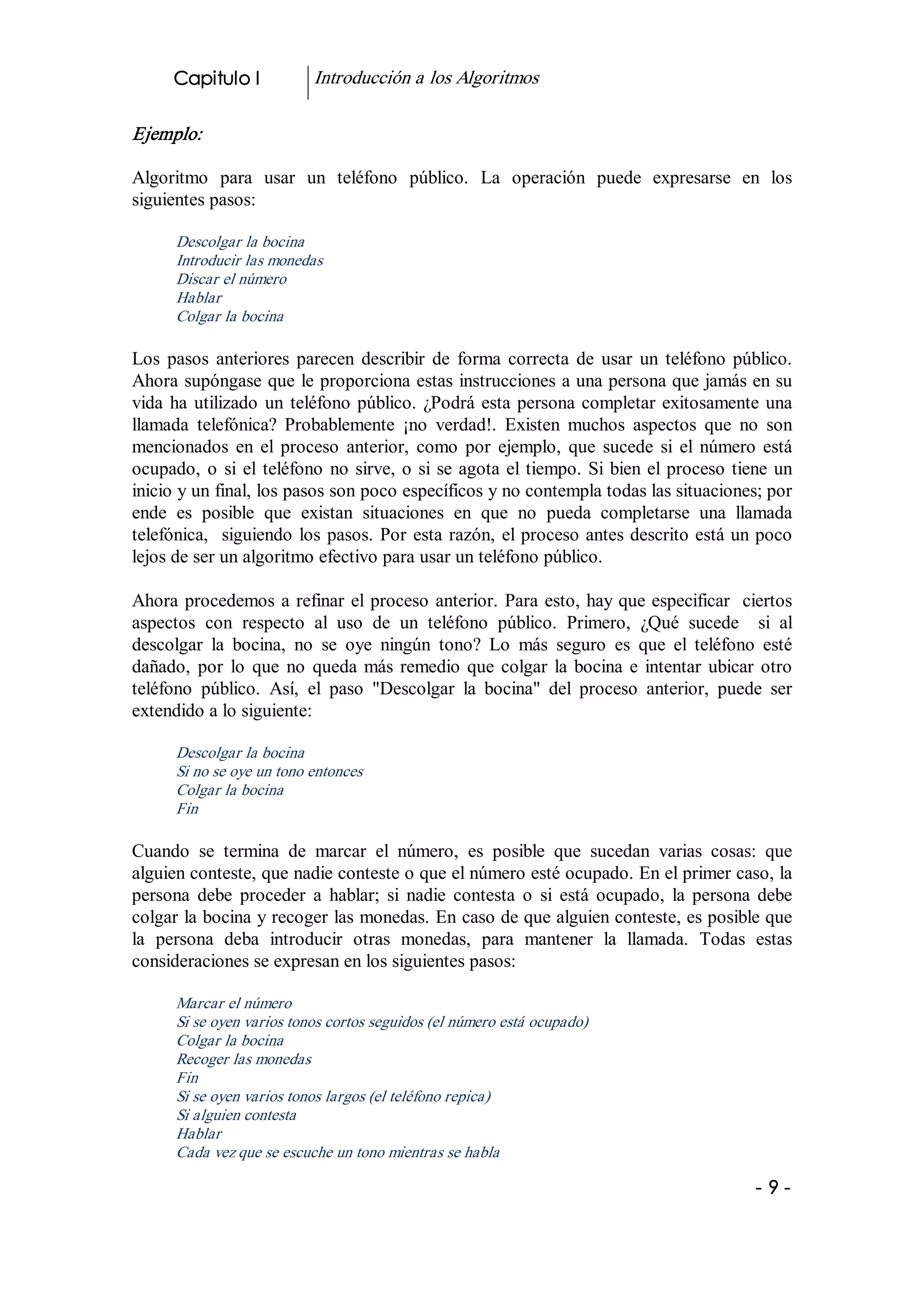Capitulo I             Introducción a los Algoritmos 

Ejemplo:  

Algoritmo  para  usar  un  teléfono  público.  La  operación  puede  expresarse  en  los 
siguientes pasos: 

       Descolgar la bocina 
       Introducir las monedas 
       Discar el número 
       Hablar 
       Colgar la bocina  

Los  pasos  anteriores  parecen  describir  de  forma  correcta  de  usar  un  teléfono  público. 
Ahora supóngase que le proporciona estas instrucciones a una persona que jamás en su 
vida  ha  utilizado  un  teléfono  público.  ¿Podrá  esta  persona  completar  exitosamente  una 
llamada  telefónica?  Probablemente  ¡no  verdad!.  Existen  muchos  aspectos  que  no  son 
mencionados  en  el  proceso  anterior,  como  por  ejemplo,  que  sucede  si  el  número  está 
ocupado,  o  si  el  teléfono  no  sirve,  o  si  se  agota  el  tiempo.  Si  bien  el  proceso  tiene  un 
inicio y un final, los pasos son poco específicos y no contempla todas las situaciones; por 
ende  es  posible  que  existan  situaciones  en  que  no  pueda  completarse  una  llamada 
telefónica,    siguiendo  los  pasos.  Por  esta  razón,  el proceso antes descrito está un poco 
lejos de ser un algoritmo efectivo para usar un teléfono público. 

Ahora  procedemos  a  refinar  el  proceso  anterior.  Para  esto, hay que especificar  ciertos 
aspectos  con  respecto  al  uso  de  un  teléfono  público.  Primero,  ¿Qué  sucede    si  al 
descolgar  la  bocina,  no  se  oye  ningún  tono?  Lo  más  seguro  es  que  el  teléfono  esté 
dañado,  por  lo  que  no  queda  más  remedio  que  colgar  la  bocina  e  intentar  ubicar  otro 
teléfono  público.  Así,  el  paso  "Descolgar  la  bocina"  del  proceso  anterior,  puede  ser 
extendido a lo siguiente: 

       Descolgar la bocina 
       Si no se oye un tono entonces 
       Colgar la bocina 
       Fin 

Cuando  se  termina  de  marcar  el  número,  es  posible  que  sucedan  varias  cosas:  que 
alguien conteste, que nadie conteste o que el número esté ocupado. En el primer caso, la 
persona  debe  proceder  a  hablar;  si  nadie  contesta  o  si  está  ocupado,  la  persona  debe 
colgar la bocina y recoger las monedas. En caso de que alguien conteste, es posible que 
la  persona  deba  introducir  otras  monedas,  para  mantener  la  llamada.  Todas  estas 
consideraciones se expresan en los siguientes pasos: 

       Marcar el número 
       Si se oyen varios tonos cortos seguidos (el número está ocupado) 
       Colgar la bocina 
       Recoger las monedas 
       Fin 
       Si se oyen varios tonos largos (el teléfono repica) 
       Si alguien contesta 
       Hablar 
       Cada vez que se escuche un tono mientras se habla

                                                                                                    ­ 9 ­ 
 