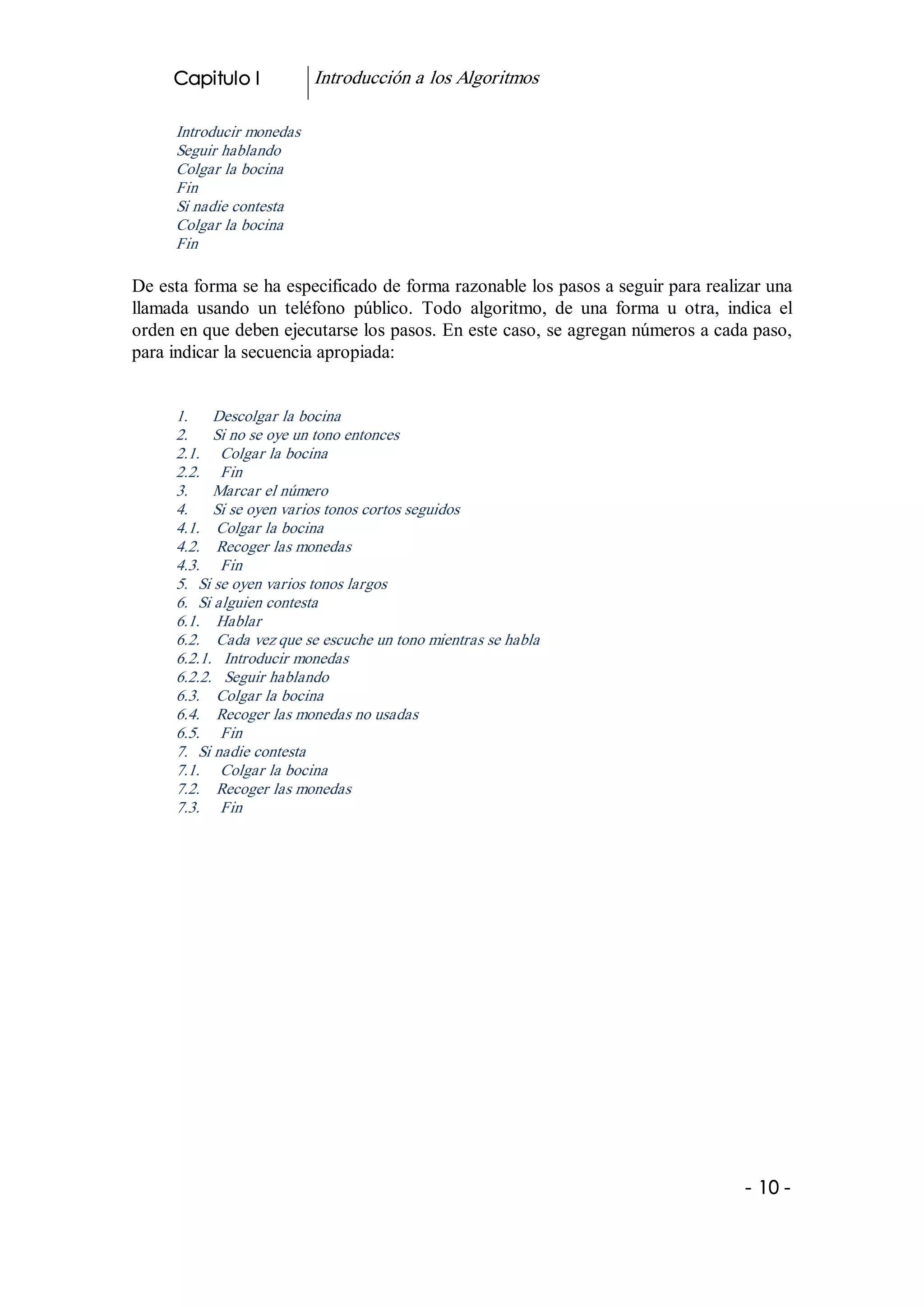 Capitulo I            Introducción a los Algoritmos 

      Introducir monedas 
      Seguir hablando 
      Colgar la bocina 
      Fin 
      Si nadie contesta 
      Colgar la bocina 
      Fin 

De esta forma se ha especificado de forma razonable los pasos a seguir para realizar una 
llamada  usando  un  teléfono  público.  Todo  algoritmo,  de  una  forma  u  otra,  indica  el 
orden en que deben ejecutarse los pasos. En este caso, se agregan números a cada paso, 
para indicar la secuencia apropiada: 


      1.      Descolgar la bocina 
      2.      Si no se oye un tono entonces 
      2.1.     Colgar la bocina 
      2.2.     Fin 
      3.      Marcar el número 
      4.      Si se oyen varios tonos cortos seguidos 
      4.1.    Colgar la bocina 
      4.2.    Recoger las monedas 
      4.3.     Fin 
      5.  Si se oyen varios tonos largos 
      6.  Si alguien contesta 
      6.1.    Hablar 
      6.2.    Cada vez que se escuche un tono mientras se habla 
      6.2.1.   Introducir monedas 
      6.2.2.   Seguir hablando 
      6.3.    Colgar la bocina 
      6.4.    Recoger las monedas no usadas 
      6.5.     Fin 
      7.  Si nadie contesta 
      7.1.     Colgar la bocina 
      7.2.    Recoger las monedas 
      7.3.     Fin




                                                                                        ­ 10 ­  
 