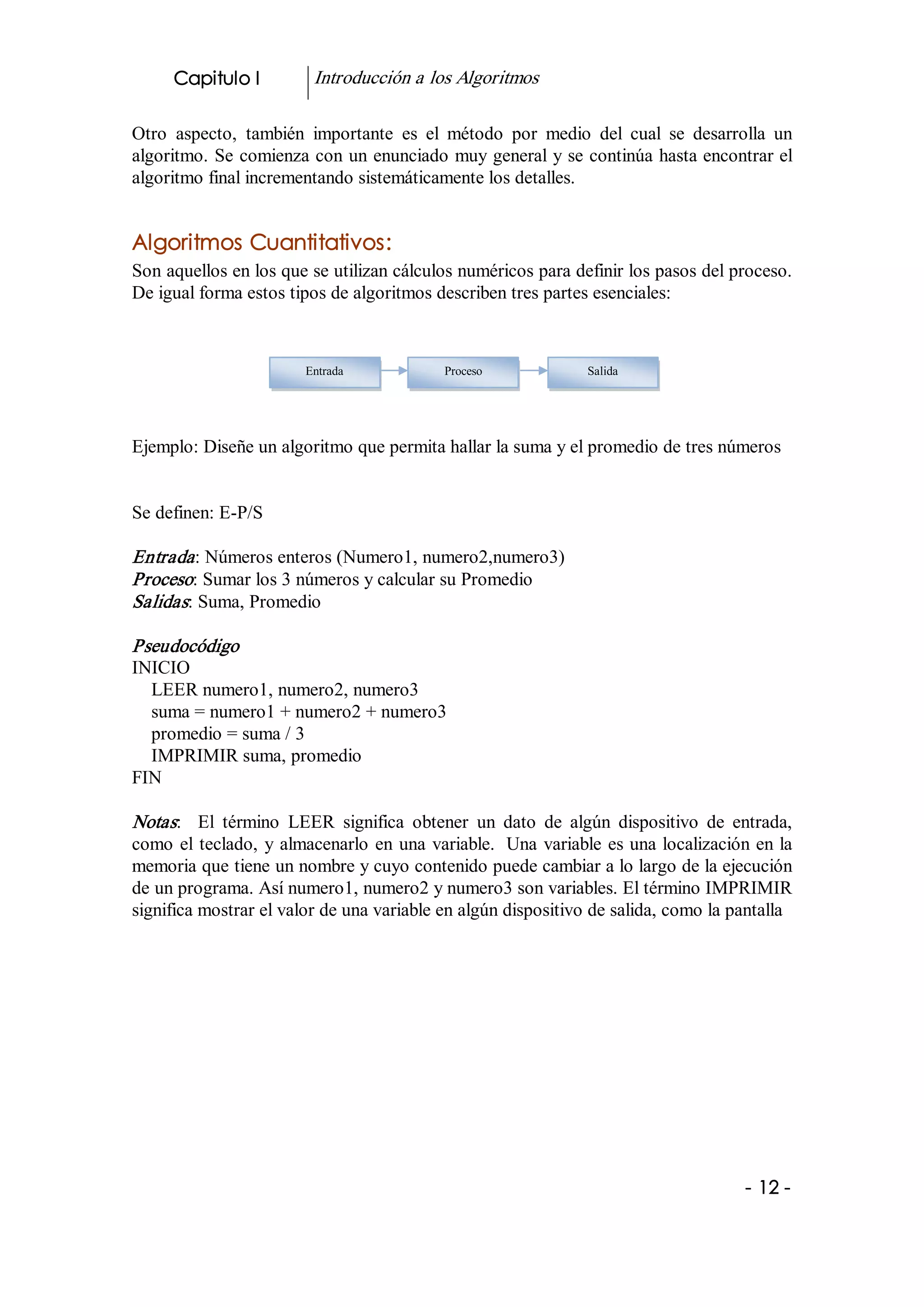 Capitulo I          Introducción a los Algoritmos 

Otro  aspecto,  también  importante  es  el  método  por  medio  del  cual  se  desarrolla  un 
algoritmo. Se comienza con un enunciado muy general y se continúa hasta encontrar el 
algoritmo final incrementando sistemáticamente los detalles. 


Algoritmos Cuantitativos: 
Son aquellos en los que se utilizan cálculos numéricos para definir los pasos del proceso. 
De igual forma estos tipos de algoritmos describen tres partes esenciales: 



                         Entrada             Proceso              Salida




Ejemplo: Diseñe un algoritmo que permita hallar la suma y el promedio de tres números 


Se definen: E­P/S 

Entrada : Números enteros (Numero1, numero2,numero3) 
Proceso: Sumar los 3 números y calcular su Promedio 
Salidas: Suma, Promedio 

Pseudocódigo 
INICIO 
  LEER numero1, numero2, numero3 
  suma = numero1 + numero2 + numero3 
  promedio = suma / 3 
  IMPRIMIR suma, promedio 
FIN 

Notas:  El  término  LEER  significa  obtener  un  dato  de  algún  dispositivo  de  entrada, 
como  el  teclado,  y  almacenarlo  en  una  variable.  Una  variable  es una localización en la 
memoria que tiene un nombre y cuyo contenido puede cambiar a lo largo de la ejecución 
de un programa. Así numero1, numero2 y numero3 son variables. El término IMPRIMIR 
significa mostrar el valor de una variable en algún dispositivo de salida, como la pantalla 




                                                                                         ­ 12 ­ 
 