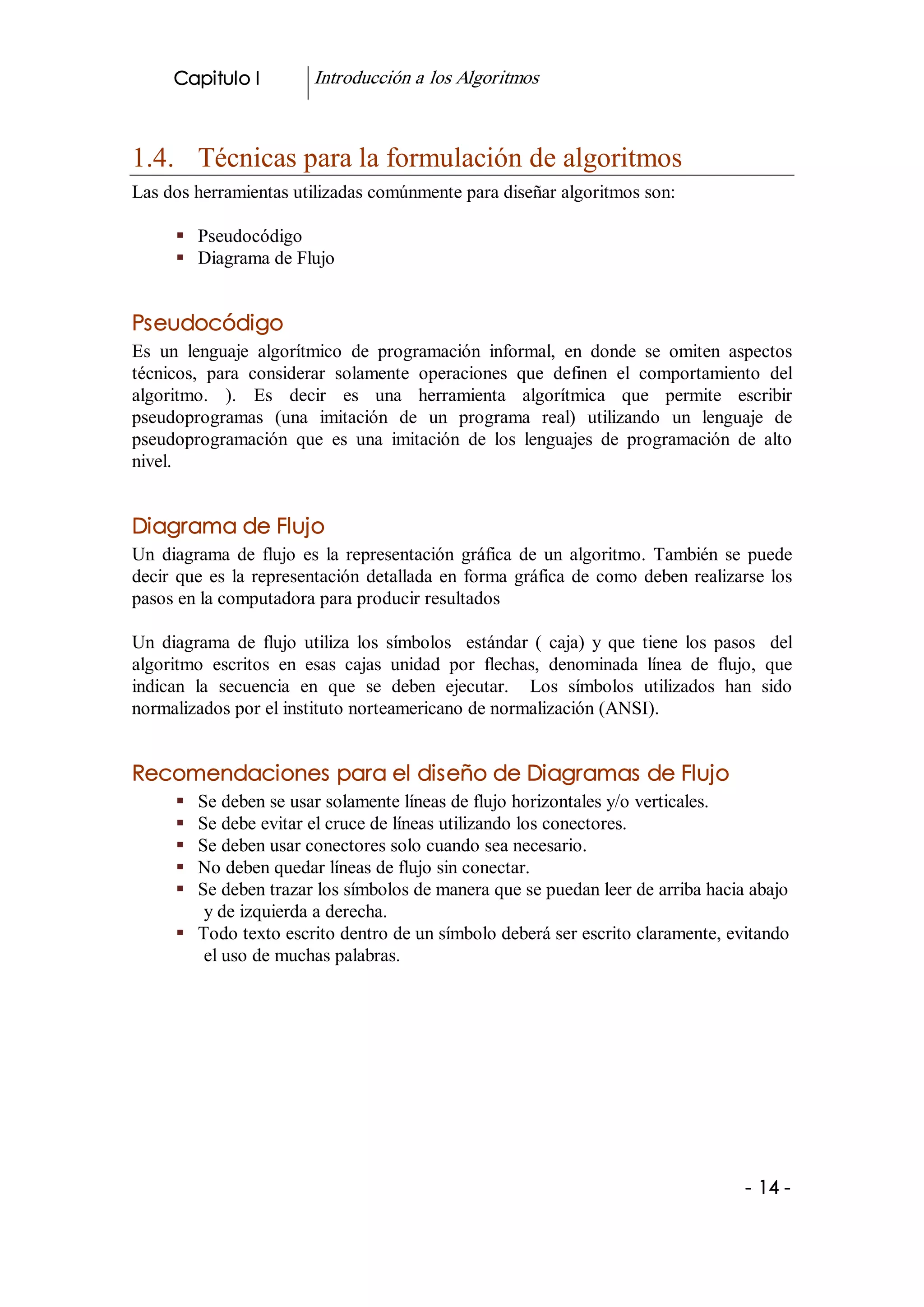 Capitulo I            Introducción a los Algoritmos 



1.4.  Técnicas para la formulación de algoritmos 
Las dos herramientas utilizadas comúnmente para diseñar algoritmos son: 

      §  Pseudocódigo 
      §  Diagrama de Flujo 


Pseudocódigo 
Es  un  lenguaje  algorítmico  de  programación  informal,  en  donde  se  omiten  aspectos 
técnicos,  para  considerar  solamente  operaciones  que  definen  el  comportamiento  del 
algoritmo.  ).  Es  decir  es  una  herramienta  algorítmica  que  permite  escribir 
pseudoprogramas  (una  imitación  de  un  programa  real)  utilizando  un  lenguaje  de 
pseudoprogramación  que  es  una  imitación  de  los  lenguajes  de  programación  de  alto 
nivel. 


Diagrama de Flujo 
Un  diagrama  de  flujo  es  la  representación  gráfica  de  un  algoritmo.  También  se  puede 
decir  que  es  la  representación  detallada  en  forma  gráfica  de  como  deben  realizarse  los 
pasos en la computadora para producir resultados 

Un  diagrama  de  flujo  utiliza  los  símbolos    estándar  (  caja)  y  que  tiene  los  pasos    del 
algoritmo  escritos  en  esas  cajas  unidad  por  flechas,  denominada  línea  de  flujo,  que 
indican  la  secuencia  en  que  se  deben  ejecutar.    Los  símbolos  utilizados  han  sido 
normalizados por el instituto norteamericano de normalización (ANSI). 


Recomendaciones para el diseño de Diagramas de Flujo
      §  Se deben se usar solamente líneas de flujo horizontales y/o verticales. 
      §  Se debe evitar el cruce de líneas utilizando los conectores. 
      §  Se deben usar conectores solo cuando sea necesario. 
      §  No deben quedar líneas de flujo sin conectar. 
      §  Se deben trazar los símbolos de manera que se puedan leer de arriba hacia abajo 
          y de izquierda a derecha. 
      §  Todo texto escrito dentro de un símbolo deberá ser escrito claramente, evitando 
          el uso de muchas palabras.




                                                                                               ­ 14 ­ 
 