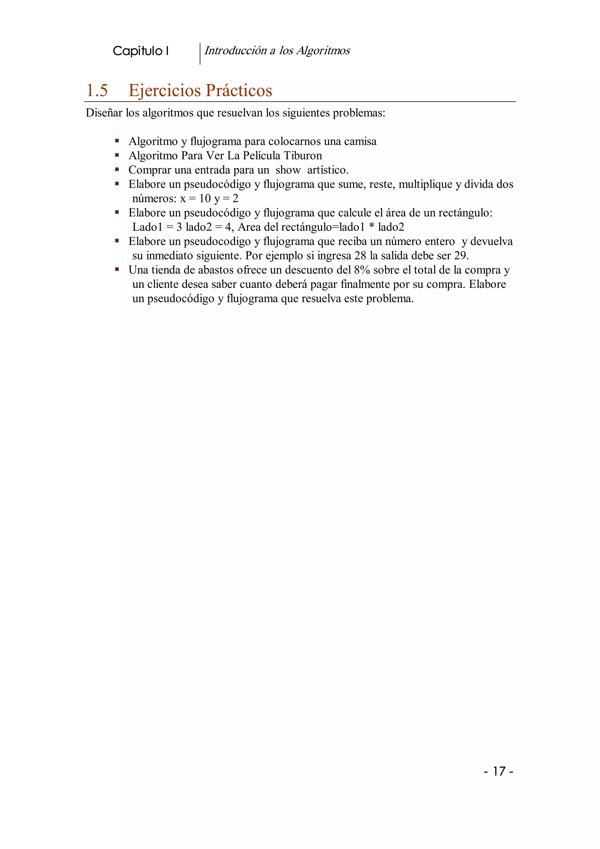Capitulo I         Introducción a los Algoritmos 


1.5  Ejercicios Prácticos 
Diseñar los algoritmos que resuelvan los siguientes problemas: 

     §  Algoritmo y flujograma para colocarnos una camisa 
     §  Algoritmo Para Ver La Película Tiburon 
     §  Comprar una entrada para un  show  artístico. 
     §  Elabore un pseudocódigo y flujograma que sume, reste, multiplique y divida dos 
         números: x = 10 y = 2 
     §  Elabore un pseudocódigo y flujograma que calcule el área de un rectángulo: 
         Lado1 = 3 lado2 = 4, Area del rectángulo=lado1 * lado2 
     §  Elabore un pseudocodigo y flujograma que reciba un número entero  y devuelva 
         su inmediato siguiente. Por ejemplo si ingresa 28 la salida debe ser 29. 
     §  Una tienda de abastos ofrece un descuento del 8% sobre el total de la compra y 
         un cliente desea saber cuanto deberá pagar finalmente por su compra. Elabore 
         un pseudocódigo y flujograma que resuelva este problema.




                                                                                ­ 17 ­ 
 