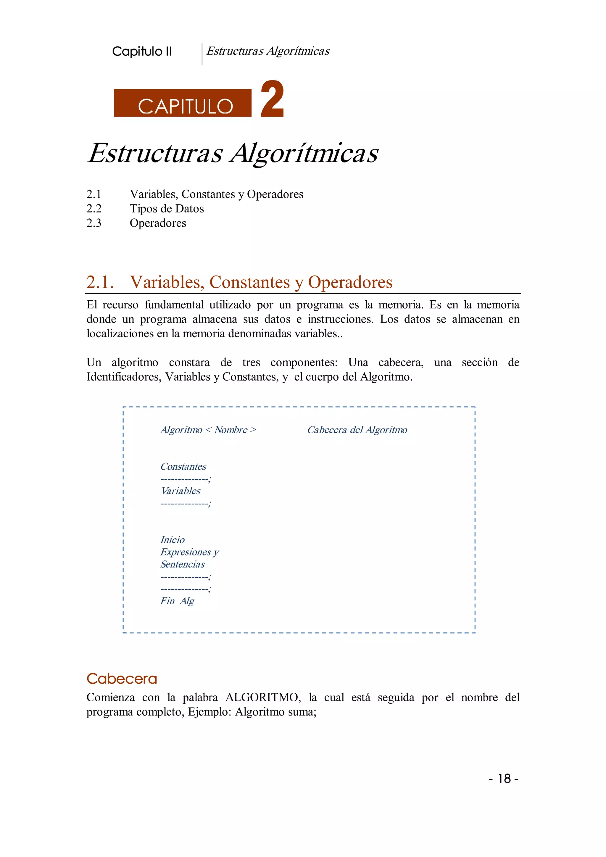 Capitulo II           Estructuras Algorítmicas 



            CAPITULO

Estructuras Algorítmicas 
2.1       Variables, Constantes y Operadores 
2.2       Tipos de Datos 
2.3       Operadores 



2.1.  Variables, Constantes y Operadores 
El  recurso  fundamental  utilizado  por  un  programa  es  la  memoria.  Es  en  la  memoria 
donde  un  programa  almacena  sus  datos  e  instrucciones.  Los  datos  se  almacenan  en 
localizaciones en la memoria denominadas variables.. 

Un  algoritmo  constara  de  tres  componentes:  Una  cabecera,  una  sección  de 
Identificadores, Variables y Constantes, y  el cuerpo del Algoritmo. 



                Algoritmo < Nombre >             Cabecera del Algoritmo 


                Constantes 
                ­­­­­­­­­­­­­­; 
                Variables 
                ­­­­­­­­­­­­­­; 


                Inicio 
                Expresiones y 
                Sentencias 
                ­­­­­­­­­­­­­­; 
                ­­­­­­­­­­­­­­; 
                Fin_Alg 




Cabecera 
Comienza  con  la  palabra  ALGORITMO,  la  cual  está  seguida  por  el  nombre  del 
programa completo, Ejemplo: Algoritmo suma; 




                                                                                      ­ 18 ­  
 