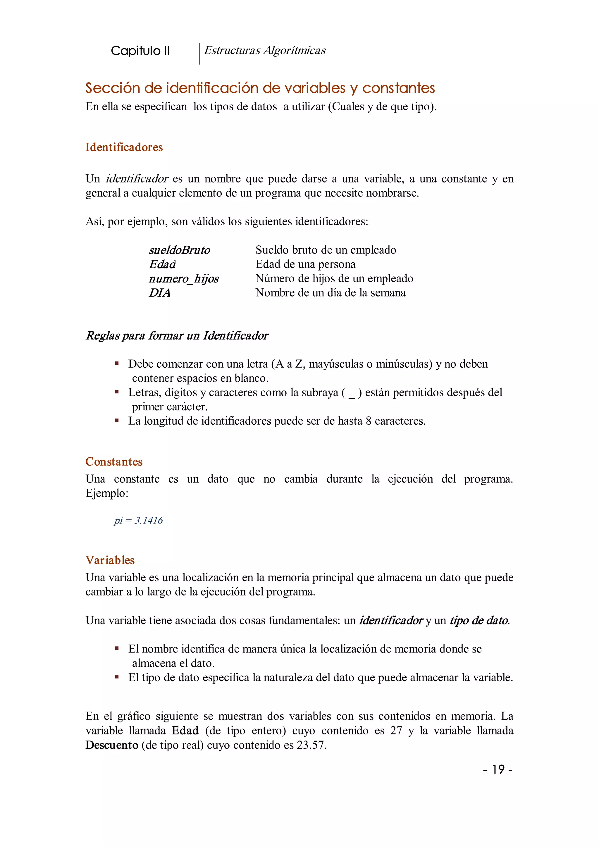 Capitulo II           Estructuras Algorítmicas 


Sección de identificación de variables y constantes 
En ella se especifican  los tipos de datos  a utilizar (Cuales y de que tipo). 


Identificadores 

Un  identificador   es  un  nombre  que  puede  darse  a  una  variable,  a  una  constante  y  en 
general a cualquier elemento de un programa que necesite nombrarse. 

Así, por ejemplo, son válidos los siguientes identificadores: 

              sueldoBruto              Sueldo bruto de un empleado 
              Edad                     Edad de una persona 
              numero_hijos             Número de hijos de un empleado 
              DIA                      Nombre de un día de la semana 


Reglas para formar un Identificador 

      §  Debe comenzar con una letra (A a Z, mayúsculas o minúsculas) y no deben 
          contener espacios en blanco. 
      §  Letras, dígitos y caracteres como la subraya ( _ ) están permitidos después del 
          primer carácter. 
      §  La longitud de identificadores puede ser de hasta 8 caracteres. 


Constantes 
Una  constante  es  un  dato  que  no  cambia  durante  la  ejecución  del  programa. 
Ejemplo: 

      pi = 3.1416 


Variables 
Una variable es una localización en la memoria principal que almacena un dato que puede 
cambiar a lo largo de la ejecución del programa. 

Una variable tiene asociada dos cosas fundamentales: un identificador  y un tipo de dato. 

      §  El nombre identifica de manera única la localización de memoria donde se 
          almacena el dato. 
      §  El tipo de dato especifica la naturaleza del dato que puede almacenar la variable. 


En  el  gráfico  siguiente  se  muestran  dos  variables  con  sus  contenidos  en  memoria.  La 
variable  llamada  Edad  (de  tipo  entero)  cuyo  contenido  es  27  y  la  variable  llamada 
Descuento (de tipo real) cuyo contenido es 23.57.

                                                                                           ­ 19 ­
 