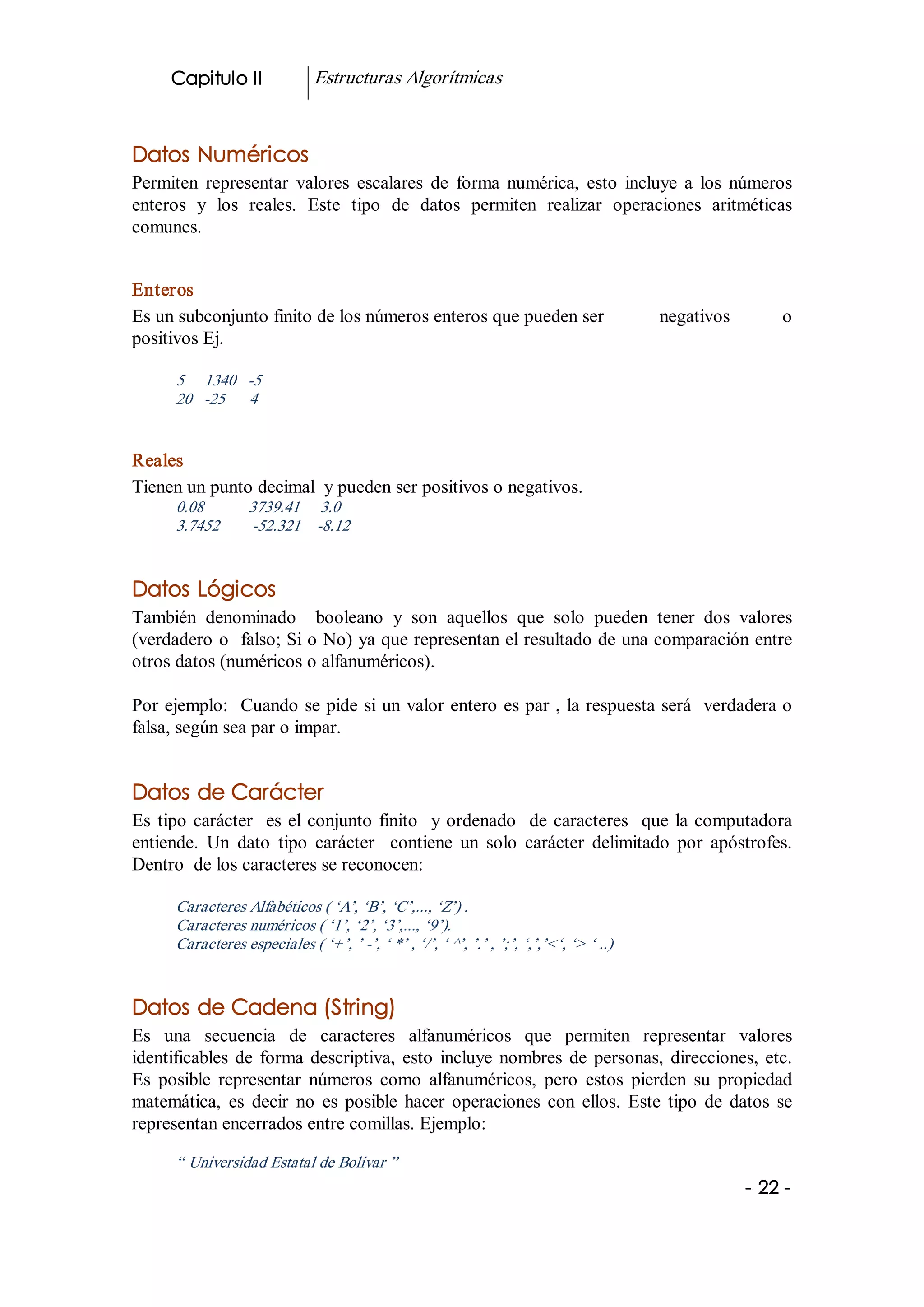 Capitulo II              Estructuras Algorítmicas 


Datos Numéricos 
Permiten  representar  valores  escalares  de  forma  numérica,  esto  incluye  a  los  números 
enteros  y  los  reales.  Este  tipo  de  datos  permiten  realizar  operaciones  aritméticas 
comunes. 


Enteros 
Es un subconjunto finito de los números enteros que pueden ser                             negativos        o 
positivos Ej. 

      5     1340  ­5 
      20  ­25      4 


Reales 
Tienen un punto decimal  y pueden ser positivos o negativos. 
      0.08           3739.41     3.0 
      3.7452         ­52.321  ­8.12 


Datos Lógicos 
También  denominado    booleano  y  son  aquellos  que  solo  pueden  tener  dos  valores 
(verdadero o  falso; Si o No) ya que representan el resultado de una comparación entre 
otros datos (numéricos o alfanuméricos). 

Por ejemplo:  Cuando se pide si un valor entero es par , la respuesta será  verdadera o 
falsa, según sea par o impar. 


Datos de Carácter 
Es  tipo  carácter    es  el  conjunto  finito    y  ordenado  de  caracteres    que  la  computadora 
entiende.  Un  dato  tipo  carácter    contiene  un  solo  carácter  delimitado  por  apóstrofes. 
Dentro  de los caracteres se reconocen: 

      Caracteres Alfabéticos ( ‘A’, ‘B’, ‘C’,..., ‘Z’) . 
      Caracteres numéricos ( ‘1’, ‘2’, ‘3’,..., ‘9’). 
      Caracteres especiales ( ‘+’, ’ ­’, ‘ *’ , ‘/’, ‘ ^’, ’.’ , ’;’, ‘,’,’<‘, ‘> ‘ ..) 


Datos de Cadena (String) 
Es  una  secuencia  de  caracteres  alfanuméricos  que  permiten  representar  valores 
identificables  de  forma  descriptiva,  esto  incluye  nombres  de  personas,  direcciones,  etc. 
Es  posible  representar  números  como  alfanuméricos,  pero  estos  pierden  su  propiedad 
matemática,  es  decir  no  es  posible  hacer  operaciones  con  ellos.  Este  tipo  de  datos  se 
representan encerrados entre comillas. Ejemplo: 

      “ Universidad Estatal de Bolívar ”
                                                                                                        ­ 22 ­
 