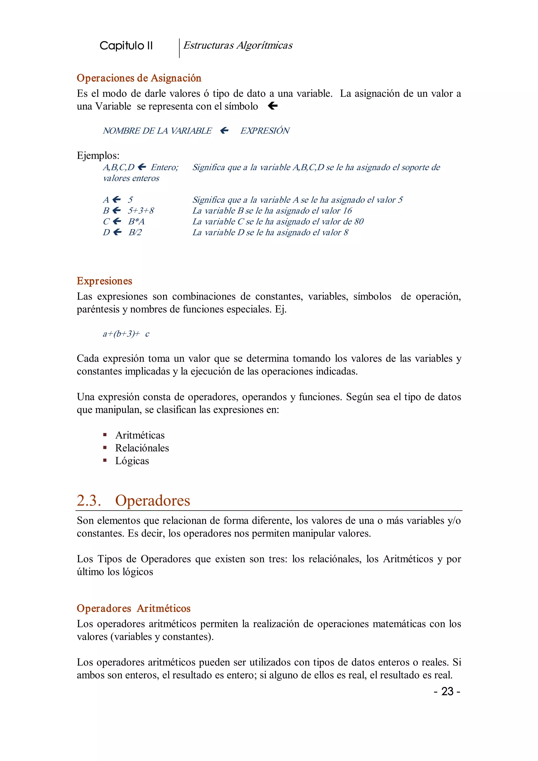 Capitulo II            Estructuras Algorítmicas 

Operaciones de Asignación 
Es el modo de darle valores ó tipo de dato a una variable.  La asignación de un valor a 
una Variable  se representa con el símbolo  ç 

      NOMBRE DE LA VARIABLE  ç             EXPRESIÓN 

Ejemplos: 
      A,B,C,D ç  Entero;      Significa que a la variable A,B,C,D se le ha asignado el soporte de 
      valores enteros 

      A ç    5                Significa que a la variable A se le ha asignado el valor 5 
      B ç    5+3+8            La variable B se le ha asignado el valor 16 
      C ç    B*A              La variable C se le ha asignado el valor de 80 
      D ç    B/2              La variable D se le ha asignado el valor 8 




Expresiones 
Las  expresiones  son  combinaciones  de  constantes,  variables,  símbolos    de  operación, 
paréntesis y nombres de funciones especiales. Ej. 

      a+(b+3)+  c 

Cada  expresión  toma  un  valor  que  se  determina  tomando  los  valores  de las variables y 
constantes implicadas y la ejecución de las operaciones indicadas. 

Una expresión consta de operadores, operandos y funciones. Según sea el tipo de datos 
que manipulan, se clasifican las expresiones en: 

      §  Aritméticas 
      §  Relaciónales 
      §  Lógicas 


2.3.  Operadores 
Son elementos que relacionan de forma diferente, los valores de una o más variables y/o 
constantes. Es decir, los operadores nos permiten manipular valores. 

Los  Tipos  de  Operadores  que  existen  son  tres:  los  relaciónales,  los  Aritméticos  y  por 
último los lógicos 


Operadores  Aritméticos 
Los  operadores  aritméticos  permiten  la  realización  de  operaciones  matemáticas con los 
valores (variables y constantes). 

Los operadores aritméticos pueden ser utilizados con tipos de datos enteros o reales. Si 
ambos son enteros, el resultado es entero; si alguno de ellos es real, el resultado es real.
                                                                                               ­ 23 ­ 
 