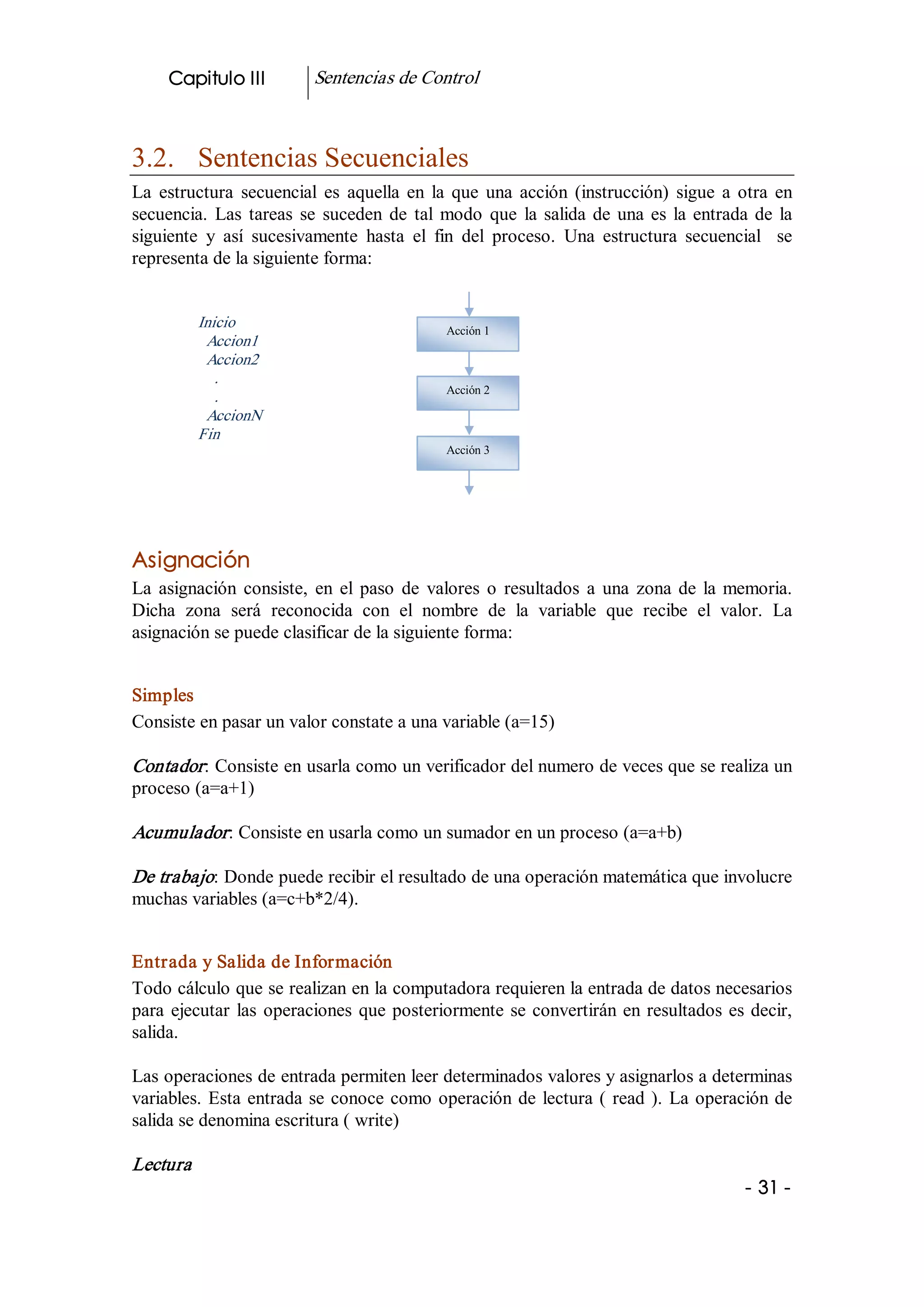 Capitulo III           Sentencias de Control 



3.2.  Sentencias Secuenciales 
La  estructura  secuencial  es  aquella  en  la  que  una  acción  (instrucción)  sigue  a  otra  en 
secuencia.  Las  tareas  se  suceden  de  tal  modo  que  la  salida  de  una  es  la  entrada  de  la 
siguiente  y  así  sucesivamente  hasta  el  fin  del  proceso.  Una  estructura  secuencial    se 
representa de la siguiente forma: 


            Inicio                              Acción 1 
             Accion1 
             Accion2 
               . 
                                                Acción 2 
               . 
             AccionN 
            Fin 
                                                Acción 3




Asignación 
La  asignación  consiste,  en  el  paso  de  valores  o  resultados  a  una  zona  de  la  memoria. 
Dicha  zona  será  reconocida  con  el  nombre  de  la  variable  que  recibe  el  valor.  La 
asignación se puede clasificar de la siguiente forma: 


Simples 
Consiste en pasar un valor constate a una variable (a=15) 

Contador : Consiste en usarla como un verificador del numero de veces que se realiza un 
proceso (a=a+1) 

Acumulador : Consiste en usarla como un sumador en un proceso (a=a+b) 

De trabajo: Donde puede recibir el resultado de una operación matemática que involucre 
muchas variables (a=c+b*2/4). 


Entrada y Salida de Información 
Todo cálculo que se realizan en la computadora requieren la entrada de datos necesarios 
para  ejecutar  las  operaciones  que  posteriormente  se  convertirán  en  resultados  es  decir, 
salida. 

Las operaciones de entrada permiten leer determinados valores y asignarlos a determinas 
variables.  Esta  entrada  se  conoce  como  operación  de  lectura  (  read  ).  La  operación de 
salida se denomina escritura ( write) 

Lectura  
                                                                                              ­ 31 ­ 
 