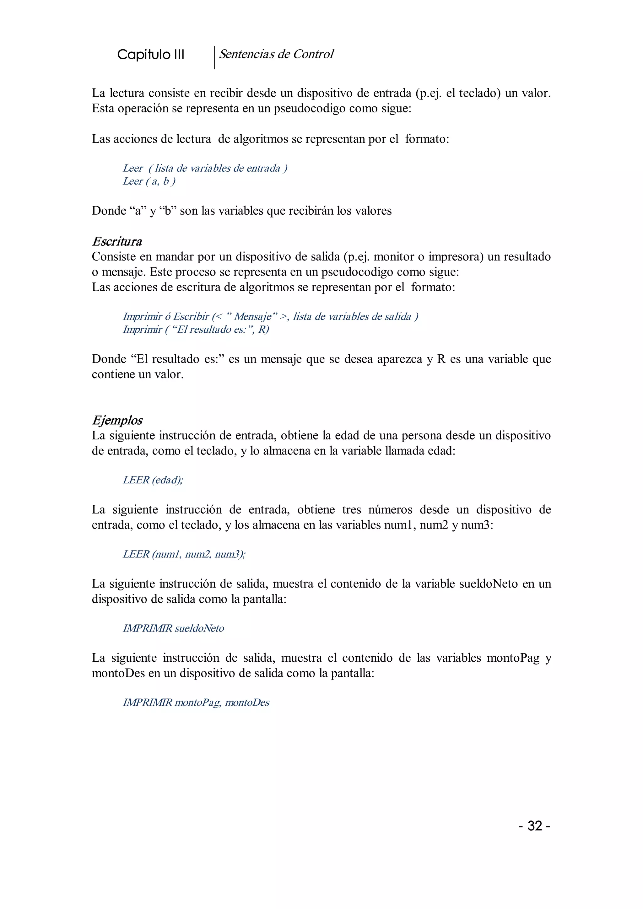 Capitulo III           Sentencias de Control 

La lectura consiste en recibir desde un dispositivo de entrada (p.ej. el teclado) un valor. 
Esta operación se representa en un pseudocodigo como sigue: 

Las acciones de lectura  de algoritmos se representan por el  formato: 

      Leer  ( lista de variables de entrada ) 
      Leer ( a, b ) 

Donde “a” y “b” son las variables que recibirán los valores 

Escritura  
Consiste en mandar por un dispositivo de salida (p.ej. monitor o impresora) un resultado 
o mensaje. Este proceso se representa en un pseudocodigo como sigue: 
Las acciones de escritura de algoritmos se representan por el  formato: 

      Imprimir ó Escribir (< ” Mensaje” >, lista de variables de salida ) 
      Imprimir ( “El resultado es:”, R) 

Donde  “El  resultado  es:” es un mensaje que se desea aparezca y R es una variable que 
contiene un valor. 


Ejemplos 
La siguiente instrucción de entrada, obtiene la edad de una persona desde un dispositivo 
de entrada, como el teclado, y lo almacena en la variable llamada edad: 

      LEER (edad);  

La  siguiente  instrucción  de  entrada,  obtiene  tres  números  desde  un  dispositivo  de 
entrada, como el teclado, y los almacena en las variables num1, num2 y num3: 

      LEER (num1, num2, num3);  

La siguiente instrucción de salida, muestra el contenido de la variable sueldoNeto en un 
dispositivo de salida como la pantalla: 

      IMPRIMIR sueldoNeto 

La  siguiente  instrucción  de  salida,  muestra  el  contenido  de  las  variables  montoPag  y 
montoDes en un dispositivo de salida como la pantalla: 

      IMPRIMIR montoPag, montoDes




                                                                                         ­ 32 ­ 
 