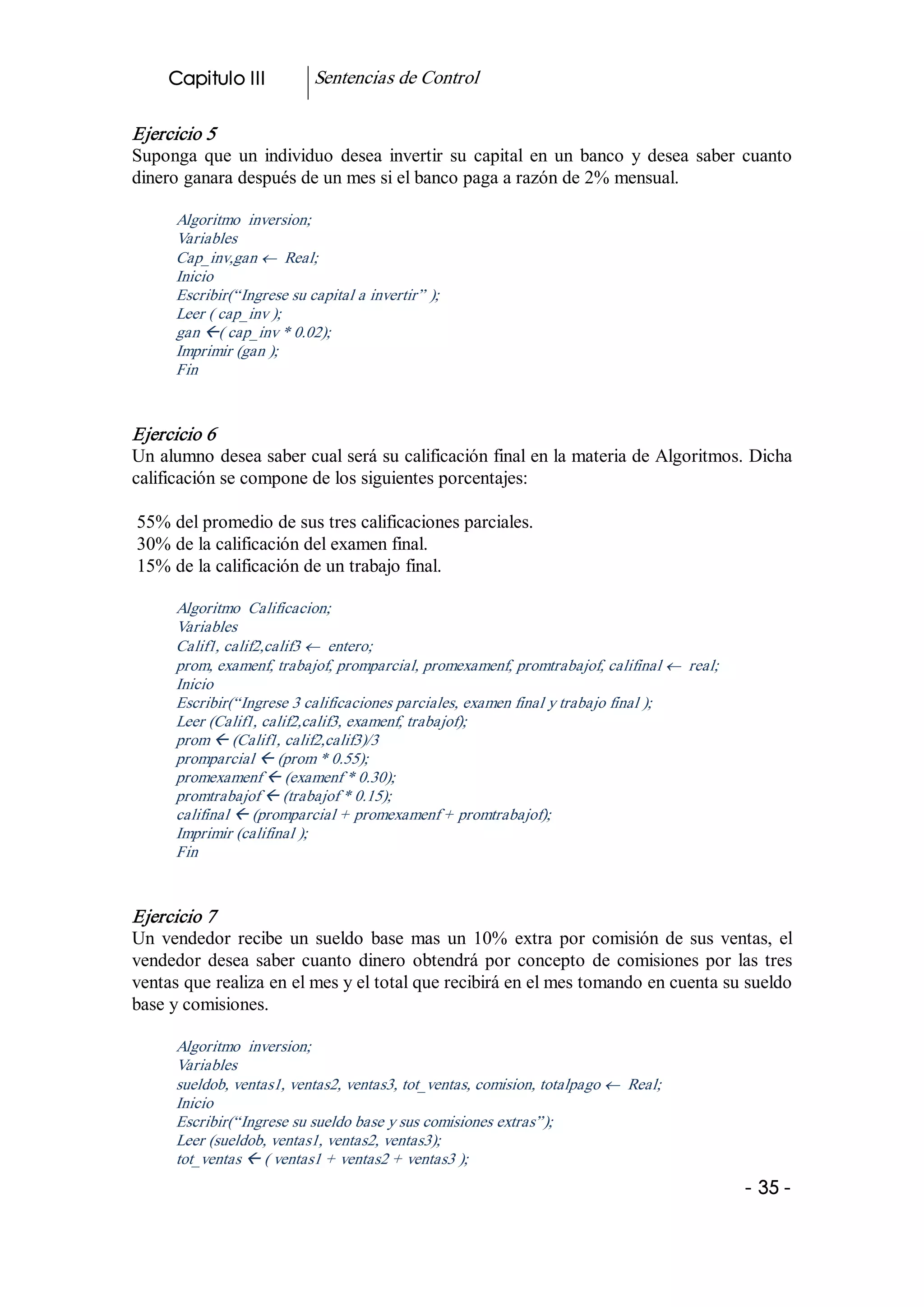 Capitulo III           Sentencias de Control 

Ejercicio 5 
Suponga  que  un  individuo  desea  invertir  su  capital  en  un  banco  y  desea  saber  cuanto 
dinero ganara después de un mes si el banco paga a razón de 2% mensual. 

      Algoritmo  inversion; 
      Variables 
      Cap_inv,gan ¬  Real; 
      Inicio 
      Escribir(“Ingrese su capital a invertir” ); 
      Leer ( cap_inv ); 
      gan ß( cap_inv * 0.02); 
      Imprimir (gan ); 
      Fin 


Ejercicio 6 
Un alumno desea saber cual será su calificación final en la materia de Algoritmos. Dicha 
calificación se compone de los siguientes porcentajes: 

55% del promedio de sus tres calificaciones parciales. 
30% de la calificación del examen final. 
15% de la calificación de un trabajo final. 

      Algoritmo  Calificacion; 
      Variables 
      Calif1, calif2,calif3 ¬  entero; 
      prom, examenf, trabajof, promparcial, promexamenf, promtrabajof, califinal ¬  real; 
      Inicio 
      Escribir(“Ingrese 3 calificaciones parciales, examen final y trabajo final ); 
      Leer (Calif1, calif2,calif3, examenf, trabajof); 
      prom ß (Calif1, calif2,calif3)/3 
      promparcial ß (prom * 0.55); 
      promexamenf ß (examenf * 0.30); 
      promtrabajof ß (trabajof * 0.15); 
      califinal ß (promparcial + promexamenf + promtrabajof); 
      Imprimir (califinal ); 
      Fin 


Ejercicio 7 
Un  vendedor  recibe  un  sueldo  base  mas  un  10%  extra  por  comisión  de  sus  ventas,  el 
vendedor  desea  saber  cuanto  dinero  obtendrá  por  concepto  de  comisiones  por  las  tres 
ventas que realiza en el mes y el total que recibirá en el mes tomando en cuenta su sueldo 
base y comisiones. 

      Algoritmo  inversion; 
      Variables 
      sueldob, ventas1, ventas2, ventas3, tot_ventas, comision, totalpago ¬  Real; 
      Inicio 
      Escribir(“Ingrese su sueldo base y sus comisiones extras”); 
      Leer (sueldob, ventas1, ventas2, ventas3); 
      tot_ventas ß ( ventas1 + ventas2 + ventas3 );
                                                                                             ­ 35 ­  
 