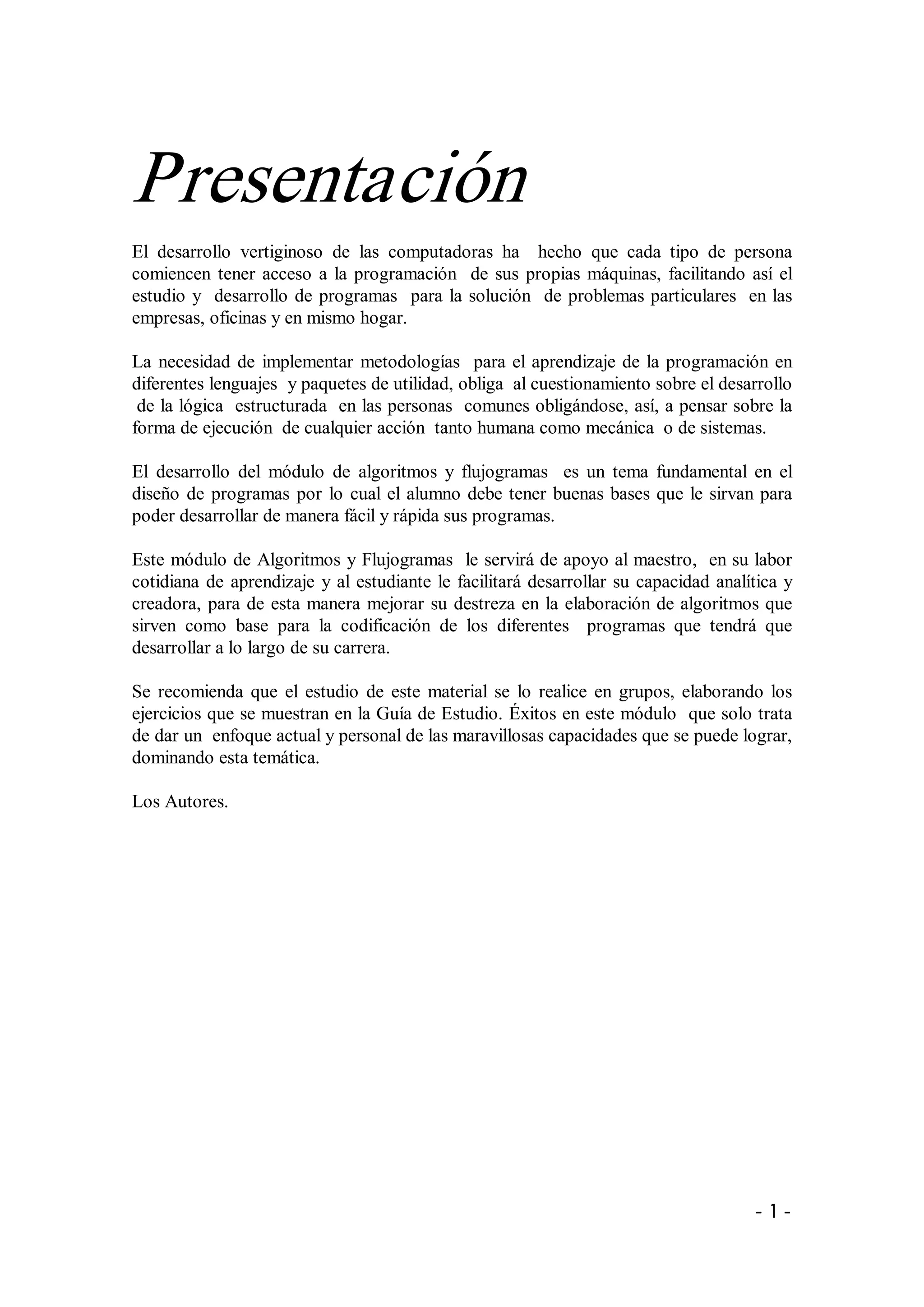 Presentación 
El  desarrollo  vertiginoso  de  las  computadoras  ha    hecho  que  cada  tipo  de  persona 
comiencen  tener  acceso  a  la  programación    de  sus  propias  máquinas,  facilitando  así  el 
estudio  y    desarrollo  de  programas    para  la  solución    de  problemas particulares  en las 
empresas, oficinas y en mismo hogar. 

La  necesidad  de  implementar  metodologías    para  el  aprendizaje  de  la  programación  en 
diferentes lenguajes  y paquetes de utilidad, obliga  al cuestionamiento sobre el desarrollo 
 de la lógica  estructurada  en las personas  comunes obligándose, así, a pensar sobre la 
forma de ejecución  de cualquier acción  tanto humana como mecánica  o de sistemas. 

El  desarrollo  del  módulo  de  algoritmos  y  flujogramas    es  un  tema  fundamental  en  el 
diseño  de  programas  por  lo  cual  el  alumno  debe  tener  buenas  bases  que  le  sirvan  para 
poder desarrollar de manera fácil y rápida sus programas. 

Este módulo de Algoritmos y Flujogramas  le servirá de apoyo al maestro,  en su labor 
cotidiana  de  aprendizaje  y  al  estudiante  le  facilitará  desarrollar  su  capacidad  analítica  y 
creadora,  para  de  esta  manera  mejorar  su  destreza  en  la  elaboración de algoritmos que 
sirven  como  base  para  la  codificación  de  los  diferentes    programas  que  tendrá  que 
desarrollar a lo largo de su carrera. 

Se  recomienda  que  el  estudio  de  este  material  se  lo  realice  en  grupos,  elaborando  los 
ejercicios que se muestran en la Guía de Estudio. Éxitos en este módulo  que solo trata 
de dar un  enfoque actual y personal de las maravillosas capacidades que se puede lograr, 
dominando esta temática. 

Los Autores.




                                                                                                 ­ 1 ­ 
 