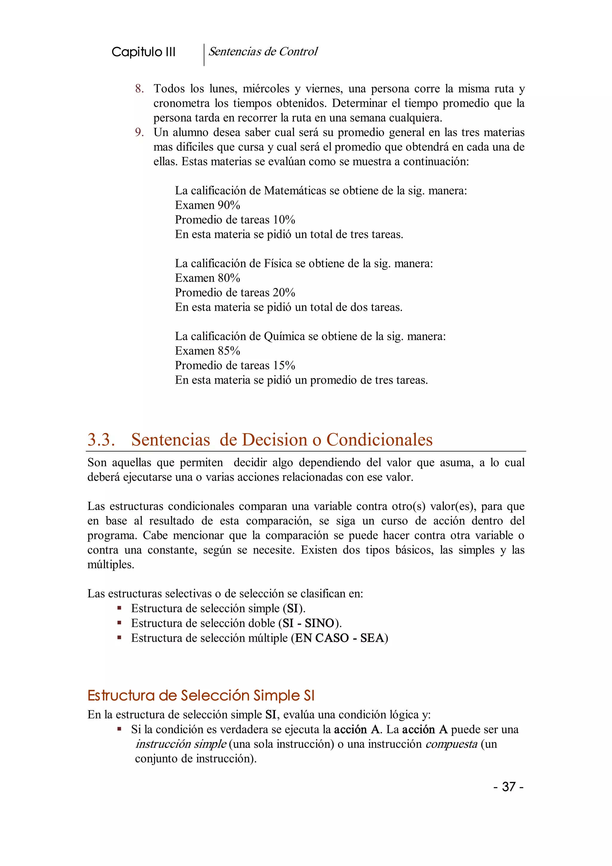 Capitulo III          Sentencias de Control 

          8.  Todos  los  lunes,  miércoles  y  viernes,  una  persona  corre  la  misma  ruta  y 
              cronometra  los  tiempos  obtenidos.  Determinar  el  tiempo  promedio  que  la 
              persona tarda en recorrer la ruta en una semana cualquiera. 
          9.  Un  alumno  desea  saber cual será su promedio general en las tres materias 
              mas difíciles que cursa y cual será el promedio que obtendrá en cada una de 
              ellas. Estas materias se evalúan como se muestra a continuación: 

                   La calificación de Matemáticas se obtiene de la sig. manera: 
                   Examen 90% 
                   Promedio de tareas 10% 
                   En esta materia se pidió un total de tres tareas. 

                   La calificación de Física se obtiene de la sig. manera: 
                   Examen 80% 
                   Promedio de tareas 20% 
                   En esta materia se pidió un total de dos tareas. 

                   La calificación de Química se obtiene de la sig. manera: 
                   Examen 85% 
                   Promedio de tareas 15% 
                   En esta materia se pidió un promedio de tres tareas. 



3.3.  Sentencias  de Decision o Condicionales 
Son  aquellas  que  permiten    decidir  algo  dependiendo  del  valor  que  asuma,  a  lo  cual 
deberá ejecutarse una o varias acciones relacionadas con ese valor. 

Las  estructuras  condicionales  comparan  una  variable  contra  otro(s)  valor(es),  para  que 
en  base  al  resultado  de  esta  comparación,  se  siga  un  curso  de  acción  dentro  del 
programa.  Cabe  mencionar  que  la  comparación  se  puede  hacer  contra  otra  variable  o 
contra  una  constante,  según  se  necesite.  Existen  dos  tipos  básicos,  las  simples  y  las 
múltiples. 

Las estructuras selectivas o de selección se clasifican en: 
      §  Estructura de selección simple (SI). 
      §  Estructura de selección doble (SI ­ SINO). 
      §  Estructura de selección múltiple (EN CASO ­ SEA) 



Estructura de Selección Simple SI 
En la estructura de selección simple SI, evalúa una condición lógica y: 
      §  Si la condición es verdadera se ejecuta la acción A. La acción A puede ser una 
          instrucción simple (una sola instrucción) o una instrucción compuesta  (un 
          conjunto de instrucción).

                                                                                           ­ 37 ­ 
 