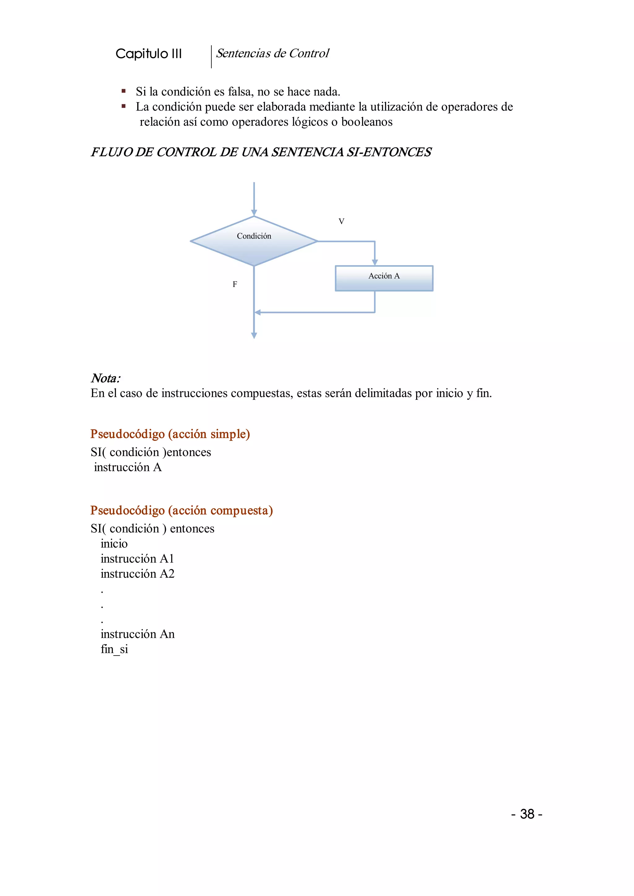 Capitulo III        Sentencias de Control 

      §  Si la condición es falsa, no se hace nada. 
      §  La condición puede ser elaborada mediante la utilización de operadores de 
          relación así como operadores lógicos o booleanos 

FLUJ O DE CONTROL DE UNA SENTENCIA SI­ENTONCES 




                                                  V 
                             Condición 



                                                        Acción A 
                            F




Nota:  
En el caso de instrucciones compuestas, estas serán delimitadas por inicio y fin. 


Pseudocódigo (acción simple) 
SI( condición )entonces 
instrucción A 


Pseudocódigo (acción compuesta) 
SI( condición ) entonces 
  inicio 
  instrucción A1 
  instrucción A2 
  . 
  . 
  . 
  instrucción An 
  fin_si 




                                                                                     ­ 38 ­
 