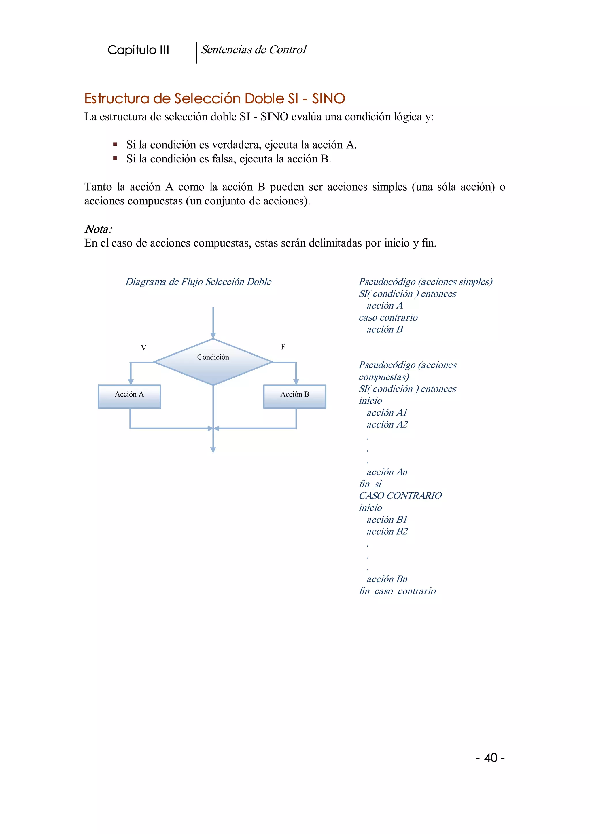 Capitulo III          Sentencias de Control 


Estructura de Selección Doble SI ­ SINO 
La estructura de selección doble SI ­ SINO evalúa una condición lógica y: 

      §  Si la condición es verdadera, ejecuta la acción A. 
      §  Si la condición es falsa, ejecuta la acción B. 

Tanto  la  acción  A  como  la  acción  B  pueden  ser  acciones  simples  (una  sóla  acción)  o 
acciones compuestas (un conjunto de acciones). 

Nota:  
En el caso de acciones compuestas, estas serán delimitadas por inicio y fin. 


          Diagrama de Flujo Selección Doble                    Pseudocódigo (acciones simples) 
                                                               SI( condición ) entonces 
                                                                 acción A 
                                                               caso contrario 
                                                                 acción B 
              V                                F 
                          Condición 
                                                               Pseudocódigo (acciones 
                                                               compuestas) 
       Acción A                                Acción B 
                                                               SI( condición ) entonces 
                                                               inicio 
                                                                 acción A1 
                                                                 acción A2 
                                                                 . 
                                                                 . 
                                                                 . 
                                                                 acción An 
                                                               fin_si 
                                                               CASO CONTRARIO 
                                                               inicio 
                                                                 acción B1 
                                                                 acción B2 
                                                                 . 
                                                                 . 
                                                                 . 
                                                                 acción Bn 
                                                               fin_caso_contrario 




                                                                                           ­ 40 ­
 