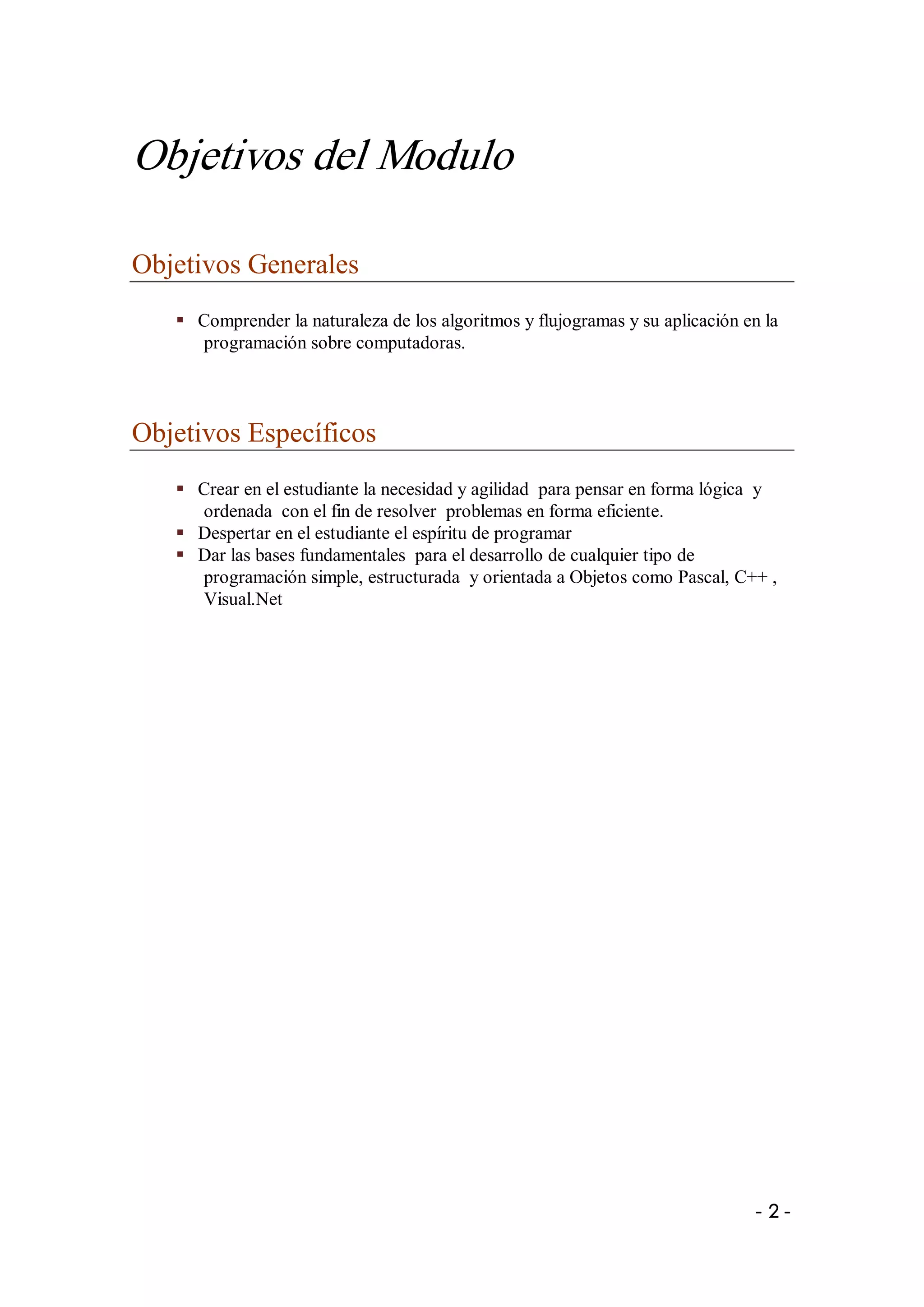 Objetivos del Modulo 

Objetivos Generales 
   §  Comprender la naturaleza de los algoritmos y flujogramas y su aplicación en la 
      programación sobre computadoras. 



Objetivos Específicos 
   §  Crear en el estudiante la necesidad y agilidad  para pensar en forma lógica  y 
      ordenada  con el fin de resolver  problemas en forma eficiente. 
   §  Despertar en el estudiante el espíritu de programar 
   §  Dar las bases fundamentales  para el desarrollo de cualquier tipo de 
      programación simple, estructurada  y orientada a Objetos como Pascal, C++ , 
      Visual.Net




                                                                                 ­ 2 ­ 
 
