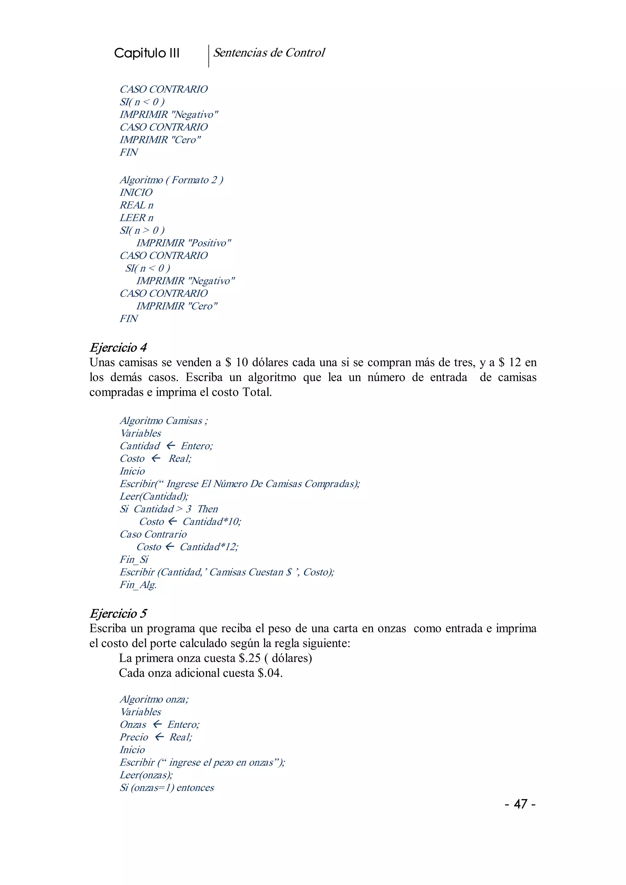 Capitulo III           Sentencias de Control 

      CASO CONTRARIO 
      SI( n < 0 ) 
      IMPRIMIR "Negativo" 
      CASO CONTRARIO 
      IMPRIMIR "Cero" 
      FIN 

      Algoritmo ( Formato 2 ) 
      INICIO 
      REAL n 
      LEER n 
      SI( n > 0 ) 
          IMPRIMIR "Positivo" 
      CASO CONTRARIO 
       SI( n < 0 ) 
          IMPRIMIR "Negativo" 
      CASO CONTRARIO 
          IMPRIMIR "Cero" 
      FIN 

Ejercicio 4 
Unas camisas se venden a $ 10 dólares cada una si se compran más de tres, y a $ 12 en 
los  demás  casos.  Escriba  un  algoritmo  que  lea  un  número  de  entrada    de  camisas 
compradas e imprima el costo Total. 

      Algoritmo Camisas ; 
      Variables 
      Cantidad  ß  Entero; 
      Costo  ß  Real; 
      Inicio 
      Escribir(“ Ingrese El Número De Camisas Compradas); 
      Leer(Cantidad); 
      Si  Cantidad > 3  Then 
           Costo ß  Cantidad*10; 
      Caso Contrario 
          Costo ß  Cantidad*12; 
      Fin_Si 
      Escribir (Cantidad,’ Camisas Cuestan $ ’, Costo); 
      Fin_Alg. 

Ejercicio 5 
Escriba un programa que reciba el peso de una carta en onzas  como entrada e imprima 
el costo del porte calculado según la regla siguiente: 
      La primera onza cuesta $.25 ( dólares) 
      Cada onza adicional cuesta $.04. 

      Algoritmo onza; 
      Variables 
      Onzas  ß  Entero; 
      Precio  ß  Real; 
      Inicio 
      Escribir (“ ingrese el pezo en onzas”); 
      Leer(onzas); 
      Si (onzas=1) entonces
                                                                                     ­ 47 ­  
 
