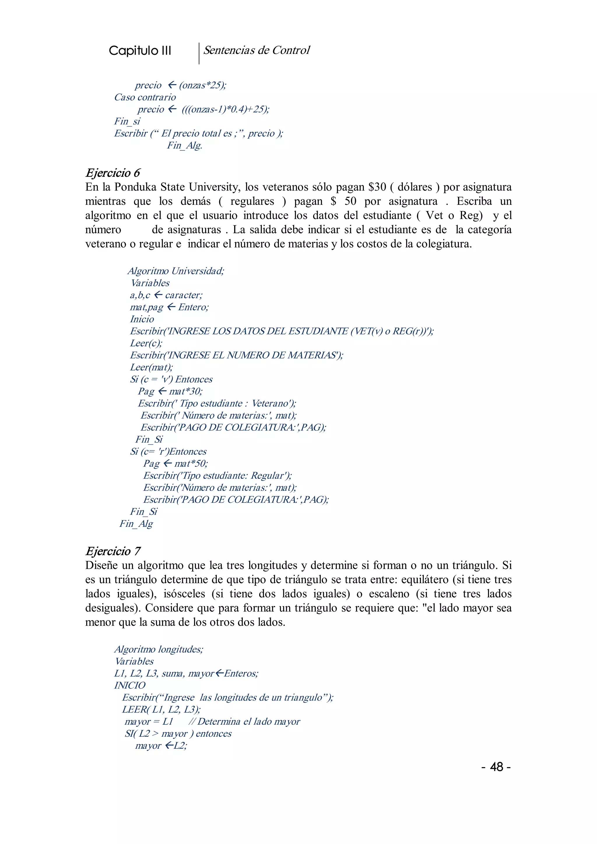 Capitulo III            Sentencias de Control 

            precio  ß (onzas*25); 
       Caso contrario 
             precio ß  (((onzas­1)*0.4)+25); 
       Fin_si 
       Escribir (“ El precio total es ;”, precio ); 
                    Fin_Alg. 

Ejercicio 6 
En la Ponduka State University, los veteranos sólo pagan $30 ( dólares ) por asignatura 
mientras  que  los  demás  (  regulares  )  pagan  $  50  por  asignatura  .  Escriba  un 
algoritmo  en  el  que  el  usuario  introduce  los  datos  del  estudiante  (  Vet  o  Reg)    y  el 
número              de  asignaturas  .  La  salida  debe  indicar  si  el  estudiante  es  de    la categoría 
veterano o regular e  indicar el número de materias y los costos de la colegiatura. 

          Algoritmo Universidad; 
          Variables 
          a,b,c ß caracter; 
          mat,pag ß Entero; 
          Inicio 
          Escribir('INGRESE LOS DATOS DEL ESTUDIANTE (VET(v) o REG(r))'); 
          Leer(c); 
          Escribir('INGRESE EL NUMERO DE MATERIAS'); 
          Leer(mat); 
          Si (c = 'v') Entonces 
            Pag ß mat*30; 
            Escribir(' Tipo estudiante : Veterano'); 
             Escribir(' Número de materias:', mat); 
             Escribir('PAGO DE COLEGIATURA:',PAG); 
            Fin_Si 
          Si (c= 'r')Entonces 
              Pag ß mat*50; 
              Escribir('Tipo estudiante: Regular'); 
              Escribir('Número de materias:', mat); 
              Escribir('PAGO DE COLEGIATURA:',PAG); 
          Fin_Si 
        Fin_Alg 

Ejercicio 7 
Diseñe un algoritmo que lea tres longitudes y determine si forman o no un triángulo. Si 
es un triángulo determine de que tipo de triángulo se trata entre: equilátero (si tiene tres 
lados  iguales),  isósceles  (si  tiene  dos  lados  iguales)  o  escaleno  (si  tiene  tres  lados 
desiguales). Considere que para formar un triángulo se requiere que: "el lado mayor sea 
menor que la suma de los otros dos lados. 

       Algoritmo longitudes; 
       Variables 
       L1, L2, L3, suma, mayorßEnteros; 
       INICIO 
         Escribir(“Ingrese  las longitudes de un triangulo”); 
         LEER( L1, L2, L3); 
         mayor = L1  // Determina el lado mayor 
         SI( L2 > mayor ) entonces 
            mayor ßL2;

                                                                                                     ­ 48 ­  
 