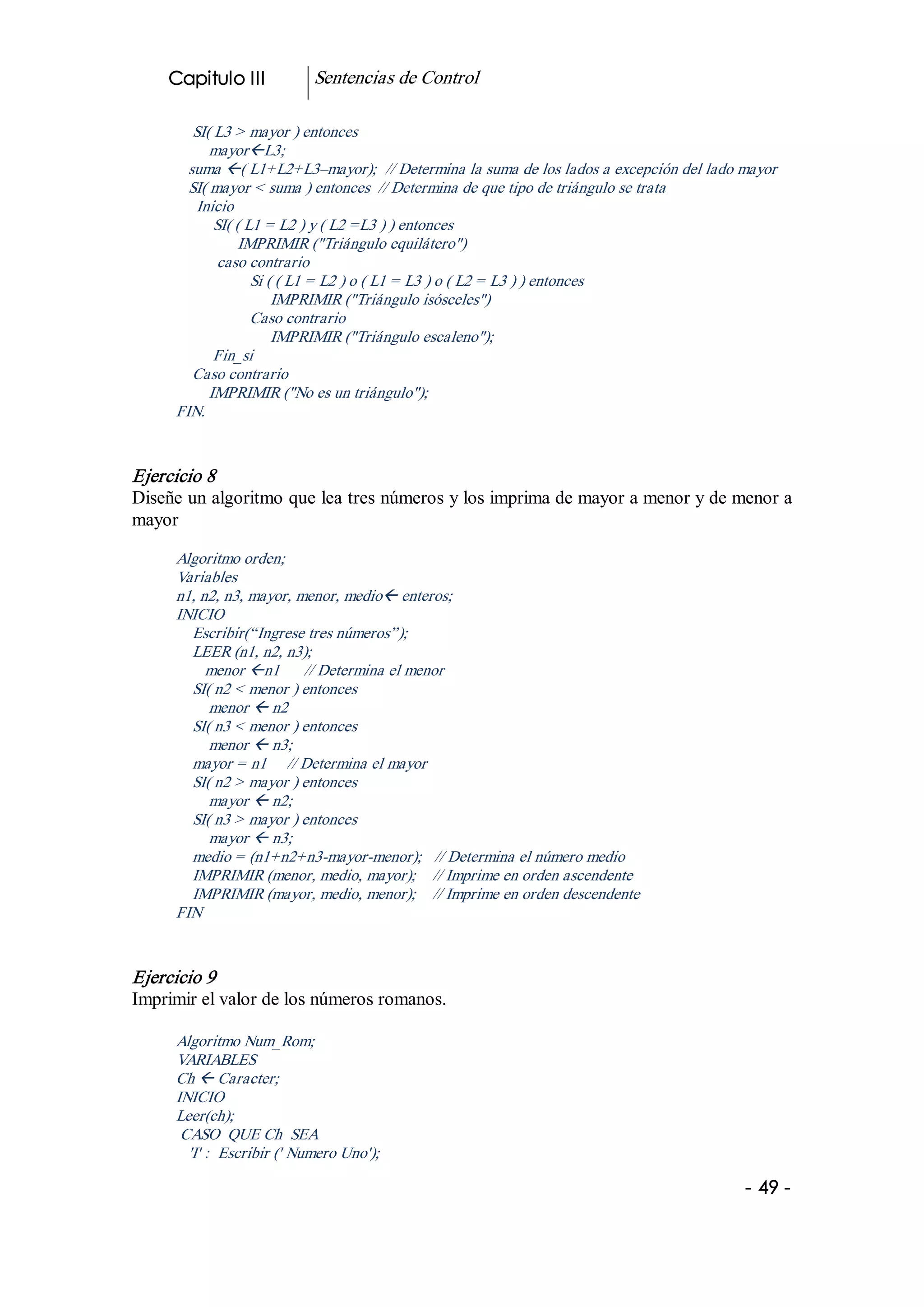 Capitulo III             Sentencias de Control 

         SI( L3 > mayor ) entonces 
            mayorßL3; 
        suma ß( L1+L2+L3–mayor);  // Determina la suma de los lados a excepción del lado mayor 
        SI( mayor < suma ) entonces  // Determina de que tipo de triángulo se trata 
          Inicio 
             SI( ( L1 = L2 ) y ( L2 =L3 ) ) entonces 
                  IMPRIMIR ("Triángulo equilátero") 
              caso contrario 
                    Si ( ( L1 = L2 ) o ( L1 = L3 ) o ( L2 = L3 ) ) entonces 
                        IMPRIMIR ("Triángulo isósceles") 
                    Caso contrario 
                        IMPRIMIR ("Triángulo escaleno"); 
             Fin_si 
         Caso contrario 
            IMPRIMIR ("No es un triángulo"); 
      FIN. 


Ejercicio 8 
Diseñe un algoritmo que lea tres números y los imprima de mayor a menor y de menor a 
mayor 

      Algoritmo orden; 
      Variables 
      n1, n2, n3, mayor, menor, medioß enteros; 
      INICIO 
        Escribir(“Ingrese tres números”); 
        LEER (n1, n2, n3); 
           menor ßn1  // Determina el menor 
        SI( n2 < menor ) entonces 
           menor ß n2 
        SI( n3 < menor ) entonces 
           menor ß n3; 
        mayor = n1  // Determina el mayor 
        SI( n2 > mayor ) entonces 
           mayor ß n2; 
        SI( n3 > mayor ) entonces 
           mayor ß n3; 
        medio = (n1+n2+n3­mayor­menor);  // Determina el número medio 
        IMPRIMIR (menor, medio, mayor);  // Imprime en orden ascendente 
        IMPRIMIR (mayor, medio, menor);  // Imprime en orden descendente 
      FIN 


Ejercicio 9 
Imprimir el valor de los números romanos. 

      Algoritmo Num_Rom; 
      VARIABLES 
      Ch ß Caracter; 
      INICIO 
      Leer(ch); 
       CASO  QUE Ch  SEA 
        'I' :  Escribir (' Numero Uno');

                                                                                         ­ 49 ­  
 
