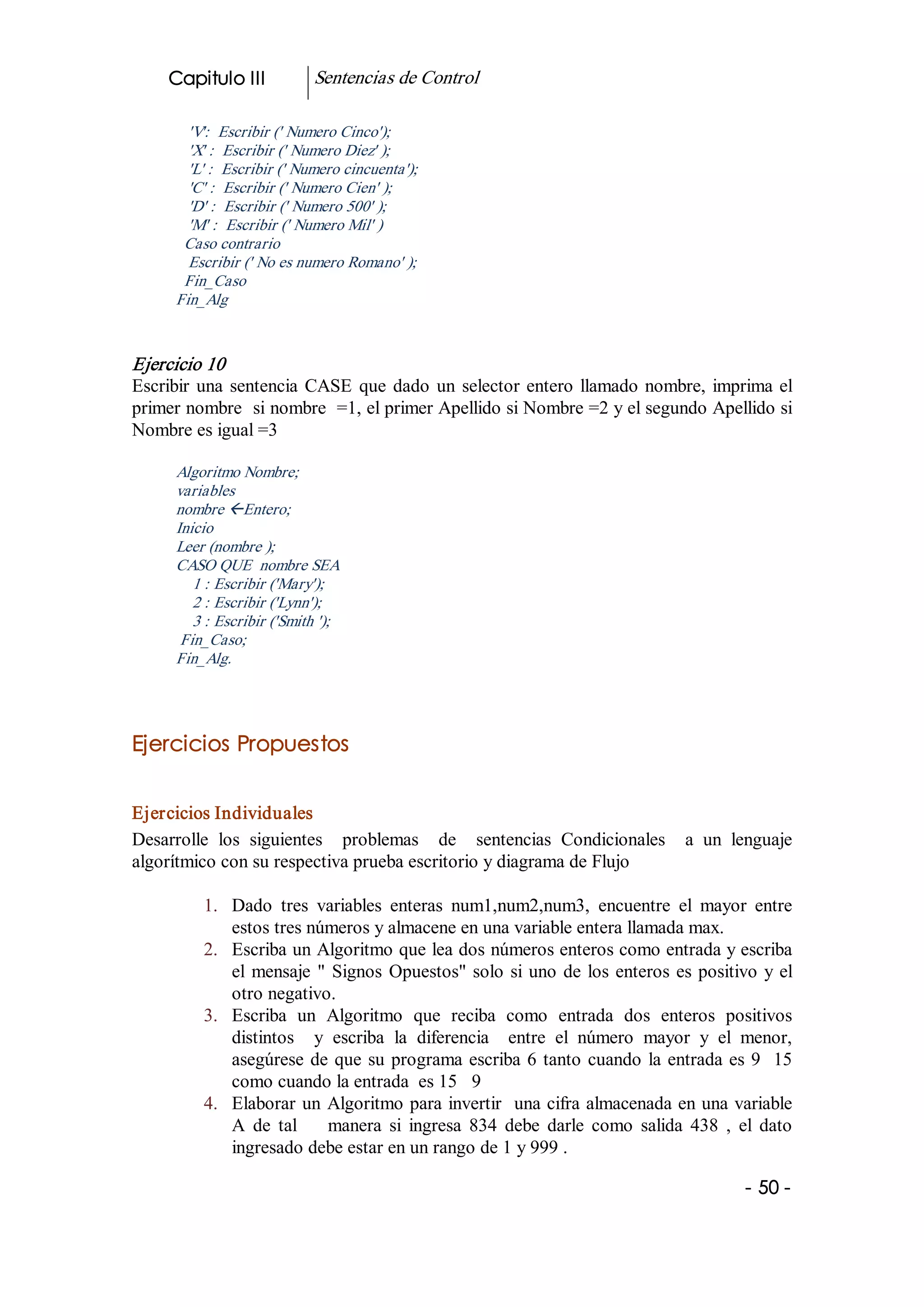 Capitulo III            Sentencias de Control 

        'V':  Escribir (' Numero Cinco'); 
        'X' :  Escribir (' Numero Diez' ); 
        'L' :  Escribir (' Numero cincuenta'); 
        'C' :  Escribir (' Numero Cien' ); 
        'D' :  Escribir (' Numero 500' ); 
        'M' :  Escribir (' Numero Mil' ) 
       Caso contrario 
        Escribir (' No es numero Romano' ); 
       Fin_Caso 
      Fin_Alg 


Ejercicio 10 
Escribir  una  sentencia  CASE  que  dado  un  selector  entero  llamado  nombre,  imprima  el 
primer nombre  si nombre  =1, el primer Apellido si Nombre =2 y el segundo Apellido si 
Nombre es igual =3 

      Algoritmo Nombre; 
      variables 
      nombre ßEntero; 
      Inicio 
      Leer (nombre ); 
      CASO QUE  nombre SEA 
         1 : Escribir ('Mary'); 
         2 : Escribir ('Lynn'); 
         3 : Escribir ('Smith '); 
       Fin_Caso; 
      Fin_Alg. 




Ejercicios Propuestos 


Ejercicios Individuales 
Desarrolle  los  siguientes    problemas    de    sentencias  Condicionales    a  un  lenguaje 
algorítmico con su respectiva prueba escritorio y diagrama de Flujo 

          1.  Dado  tres  variables  enteras  num1,num2,num3,  encuentre  el  mayor  entre 
              estos tres números y almacene en una variable entera llamada max. 
          2.  Escriba un Algoritmo que lea dos números enteros como entrada y escriba 
              el  mensaje  "  Signos  Opuestos"  solo  si  uno  de  los  enteros  es  positivo  y  el 
              otro negativo. 
          3.  Escriba  un  Algoritmo  que  reciba  como  entrada  dos  enteros  positivos 
              distintos    y  escriba  la  diferencia    entre  el  número  mayor  y  el  menor, 
              asegúrese  de  que  su  programa  escriba  6  tanto  cuando  la  entrada  es  9   15 
              como cuando la entrada  es 15   9 
          4.  Elaborar  un  Algoritmo para invertir  una cifra almacenada en una variable 
              A  de  tal        manera  si  ingresa  834  debe  darle  como  salida  438  ,  el  dato 
              ingresado debe estar en un rango de 1 y 999 .

                                                                                             ­ 50 ­  
 