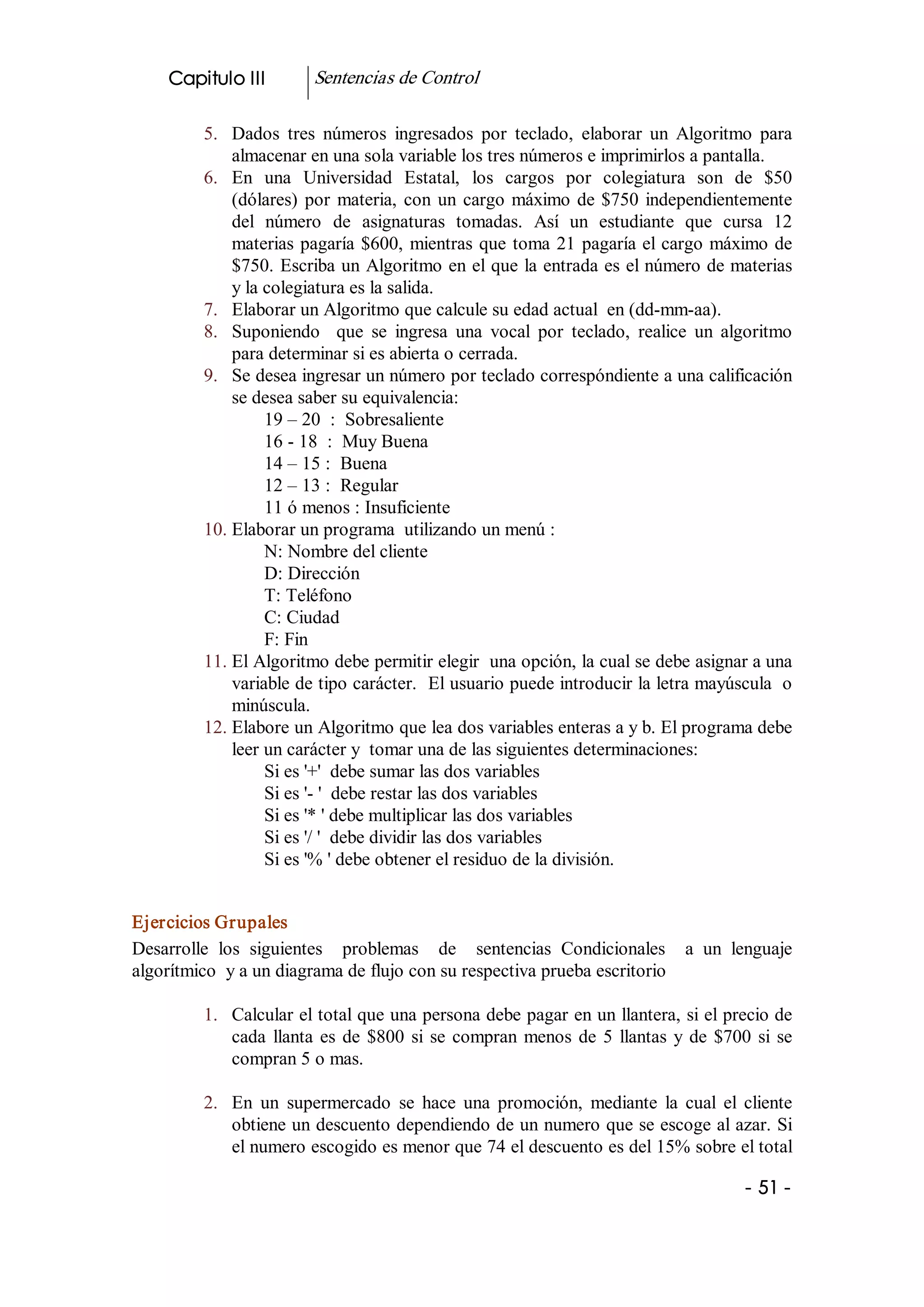 Capitulo III          Sentencias de Control 

          5.  Dados  tres  números  ingresados  por  teclado,  elaborar  un  Algoritmo  para 
              almacenar en una sola variable los tres números e imprimirlos a pantalla. 
          6.  En  una  Universidad  Estatal,  los  cargos  por  colegiatura  son  de  $50 
              (dólares)  por  materia,  con  un  cargo  máximo  de  $750  independientemente 
              del  número  de  asignaturas  tomadas.  Así  un  estudiante  que  cursa  12 
              materias  pagaría  $600,  mientras  que  toma  21  pagaría el cargo máximo de 
              $750. Escriba un Algoritmo en el que la entrada es el número de materias 
              y la colegiatura es la salida. 
          7.  Elaborar un Algoritmo que calcule su edad actual  en (dd­mm­aa). 
          8.  Suponiendo    que  se  ingresa  una  vocal  por  teclado,  realice  un  algoritmo 
              para determinar si es abierta o cerrada. 
          9.  Se desea ingresar un número por teclado correspóndiente a una calificación 
              se desea saber su equivalencia: 
                   19 – 20  :  Sobresaliente 
                   16 ­ 18  :  Muy Buena 
                   14 – 15 :  Buena 
                   12 – 13 :  Regular 
                   11 ó menos : Insuficiente 
          10. Elaborar un programa  utilizando un menú : 
                   N: Nombre del cliente 
                   D: Dirección 
                   T: Teléfono 
                   C: Ciudad 
                   F: Fin 
          11. El Algoritmo debe permitir elegir  una opción, la cual se debe asignar a una 
              variable de tipo carácter.  El usuario puede introducir la letra mayúscula  o 
              minúscula. 
          12. Elabore un Algoritmo que lea dos variables enteras a y b. El programa debe 
              leer un carácter y  tomar una de las siguientes determinaciones: 
                   Si es '+'  debe sumar las dos variables 
                   Si es '­ '  debe restar las dos variables 
                   Si es '* ' debe multiplicar las dos variables 
                   Si es '/ '  debe dividir las dos variables 
                   Si es '% ' debe obtener el residuo de la división. 


Ejercicios Grupales 
Desarrolle  los  siguientes    problemas    de    sentencias  Condicionales    a  un  lenguaje 
algorítmico  y a un diagrama de flujo con su respectiva prueba escritorio 

          1.  Calcular el total que una persona debe pagar en un llantera, si el precio de 
              cada  llanta  es  de  $800  si  se  compran  menos  de  5  llantas  y  de  $700  si  se 
              compran 5 o mas. 

          2.  En  un  supermercado  se  hace  una  promoción,  mediante  la  cual  el  cliente 
              obtiene un descuento dependiendo de un numero que se escoge al azar. Si 
              el numero escogido es menor que 74 el descuento es del 15% sobre el total

                                                                                             ­ 51 ­ 
 