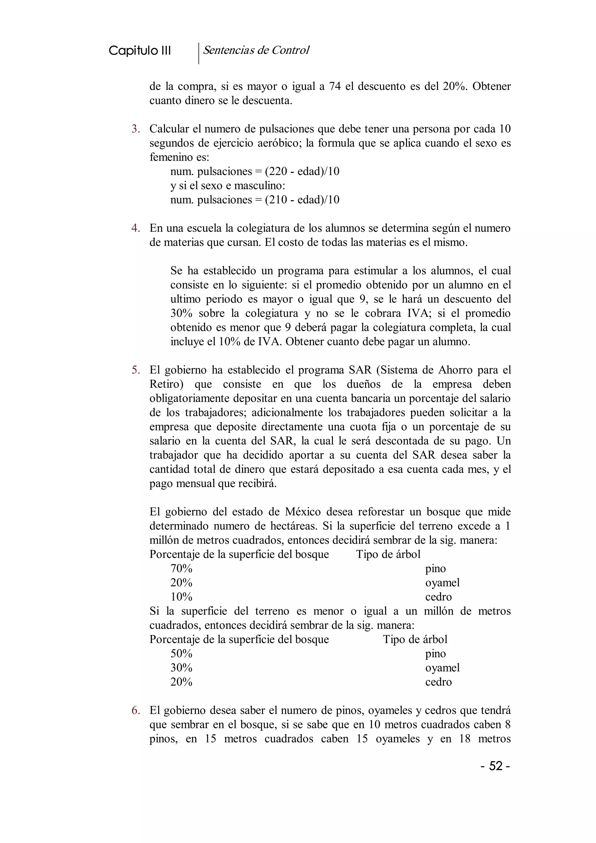 Capitulo III        Sentencias de Control 

        de  la  compra,  si  es  mayor  o  igual  a  74  el  descuento  es  del  20%.  Obtener 
        cuanto dinero se le descuenta. 

    3.  Calcular el numero de pulsaciones que debe tener una persona por cada 10 
        segundos de ejercicio aeróbico; la formula que se aplica cuando el sexo es 
        femenino es: 
            num. pulsaciones = (220 ­ edad)/10 
            y si el sexo e masculino: 
            num. pulsaciones = (210 ­ edad)/10 

    4.  En una escuela la colegiatura de los alumnos se determina según el numero 
        de materias que cursan. El costo de todas las materias es el mismo. 

             Se  ha  establecido  un  programa  para  estimular  a  los  alumnos,  el  cual 
             consiste  en  lo  siguiente:  si  el  promedio  obtenido  por un alumno en el 
             ultimo  periodo  es  mayor  o  igual  que  9,  se  le  hará  un  descuento  del 
             30%  sobre  la  colegiatura  y  no  se  le  cobrara  IVA;  si  el  promedio 
             obtenido es menor que 9 deberá pagar la colegiatura completa, la cual 
             incluye el 10% de IVA. Obtener cuanto debe pagar un alumno. 

    5.  El  gobierno  ha  establecido  el  programa  SAR  (Sistema  de  Ahorro  para  el 
        Retiro)  que  consiste  en  que  los  dueños  de  la  empresa  deben 
        obligatoriamente depositar en una cuenta bancaria un porcentaje del salario 
        de  los  trabajadores;  adicionalmente  los  trabajadores  pueden  solicitar  a  la 
        empresa  que  deposite  directamente  una  cuota  fija  o  un  porcentaje  de  su 
        salario  en  la  cuenta  del  SAR,  la  cual  le  será  descontada  de  su  pago.  Un 
        trabajador  que  ha  decidido  aportar  a  su  cuenta  del  SAR  desea  saber  la 
        cantidad total de dinero que estará depositado a esa cuenta cada mes, y el 
        pago mensual que recibirá. 

        El  gobierno  del  estado  de  México  desea  reforestar  un  bosque  que  mide 
        determinado  numero  de  hectáreas.  Si  la  superficie  del  terreno  excede  a  1 
        millón de metros cuadrados, entonces decidirá sembrar de la sig. manera: 
        Porcentaje de la superficie del bosque        Tipo de árbol 
             70%                                                        pino 
             20%                                                        oyamel 
             10%                                                        cedro 
        Si  la  superficie  del  terreno  es  menor  o  igual  a  un  millón  de  metros 
        cuadrados, entonces decidirá sembrar de la sig. manera: 
        Porcentaje de la superficie del bosque              Tipo de árbol 
             50%                                                        pino 
             30%                                                        oyamel 
             20%                                                        cedro 

    6.  El gobierno desea saber el numero de pinos, oyameles y cedros que tendrá 
        que sembrar en el bosque, si se sabe que en 10 metros cuadrados caben 8 
        pinos,  en  15  metros  cuadrados  caben  15  oyameles  y  en  18  metros

                                                                                       ­ 52 ­ 
 