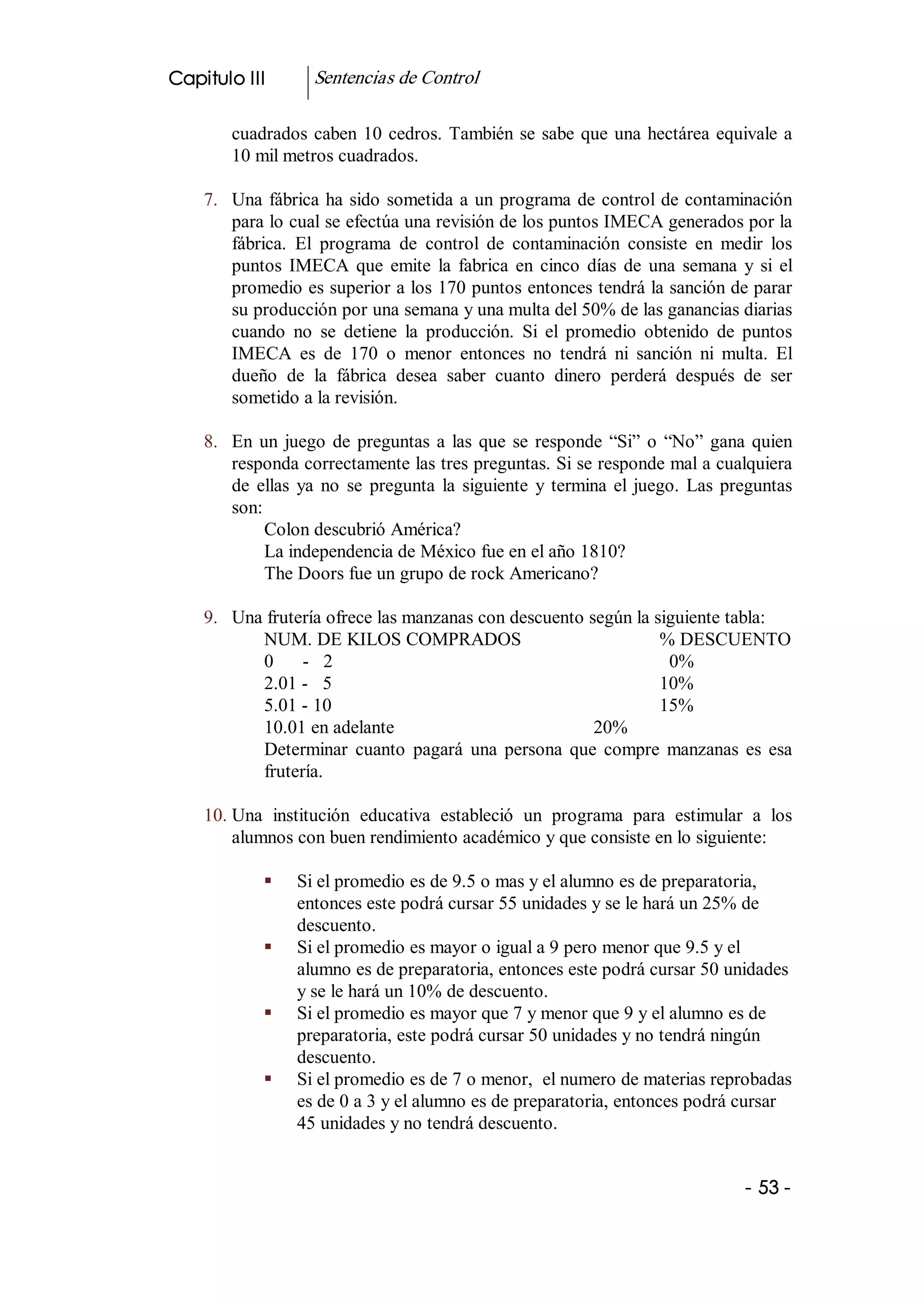 Capitulo III        Sentencias de Control 

        cuadrados  caben  10  cedros.  También  se  sabe  que  una  hectárea  equivale  a 
        10 mil metros cuadrados. 

    7.  Una  fábrica  ha  sido  sometida  a  un  programa  de  control de contaminación 
        para lo cual se efectúa una revisión de los puntos IMECA generados por la 
        fábrica.  El  programa  de  control  de  contaminación  consiste  en  medir  los 
        puntos  IMECA  que  emite  la  fabrica  en  cinco  días  de  una  semana  y  si  el 
        promedio es superior a los 170 puntos entonces tendrá la sanción de parar 
        su producción por una semana y una multa del 50% de las ganancias diarias 
        cuando  no  se  detiene  la  producción.  Si  el  promedio  obtenido  de  puntos 
        IMECA  es  de  170  o  menor  entonces  no  tendrá  ni  sanción  ni  multa.  El 
        dueño  de  la  fábrica  desea  saber  cuanto  dinero  perderá  después  de  ser 
        sometido a la revisión. 

    8.  En  un  juego  de  preguntas  a  las  que  se  responde  “Si”  o  “No”  gana  quien 
        responda correctamente las tres preguntas. Si se responde mal a cualquiera 
        de  ellas  ya  no  se  pregunta  la  siguiente  y  termina  el  juego.  Las  preguntas 
        son: 
             Colon descubrió América? 
             La independencia de México fue en el año 1810? 
             The Doors fue un grupo de rock Americano? 

    9.  Una frutería ofrece las manzanas con descuento según la siguiente tabla: 
           NUM. DE KILOS COMPRADOS                               % DESCUENTO 
           0  ­  2                                                0% 
           2.01 ­  5                                             10% 
           5.01 ­ 10                                             15% 
           10.01 en adelante                            20% 
           Determinar  cuanto  pagará  una  persona  que  compre  manzanas  es  esa 
           frutería. 

    10. Una  institución  educativa  estableció  un  programa  para  estimular  a  los 
        alumnos con buen rendimiento académico y que consiste en lo siguiente: 

             §    Si el promedio es de 9.5 o mas y el alumno es de preparatoria, 
                  entonces este podrá cursar 55 unidades y se le hará un 25% de 
                  descuento. 
             §    Si el promedio es mayor o igual a 9 pero menor que 9.5 y el 
                  alumno es de preparatoria, entonces este podrá cursar 50 unidades 
                  y se le hará un 10% de descuento. 
             §    Si el promedio es mayor que 7 y menor que 9 y el alumno es de 
                  preparatoria, este podrá cursar 50 unidades y no tendrá ningún 
                  descuento. 
             §    Si el promedio es de 7 o menor,  el numero de materias reprobadas 
                  es de 0 a 3 y el alumno es de preparatoria, entonces podrá cursar 
                  45 unidades y no tendrá descuento.


                                                                                       ­ 53 ­ 
 