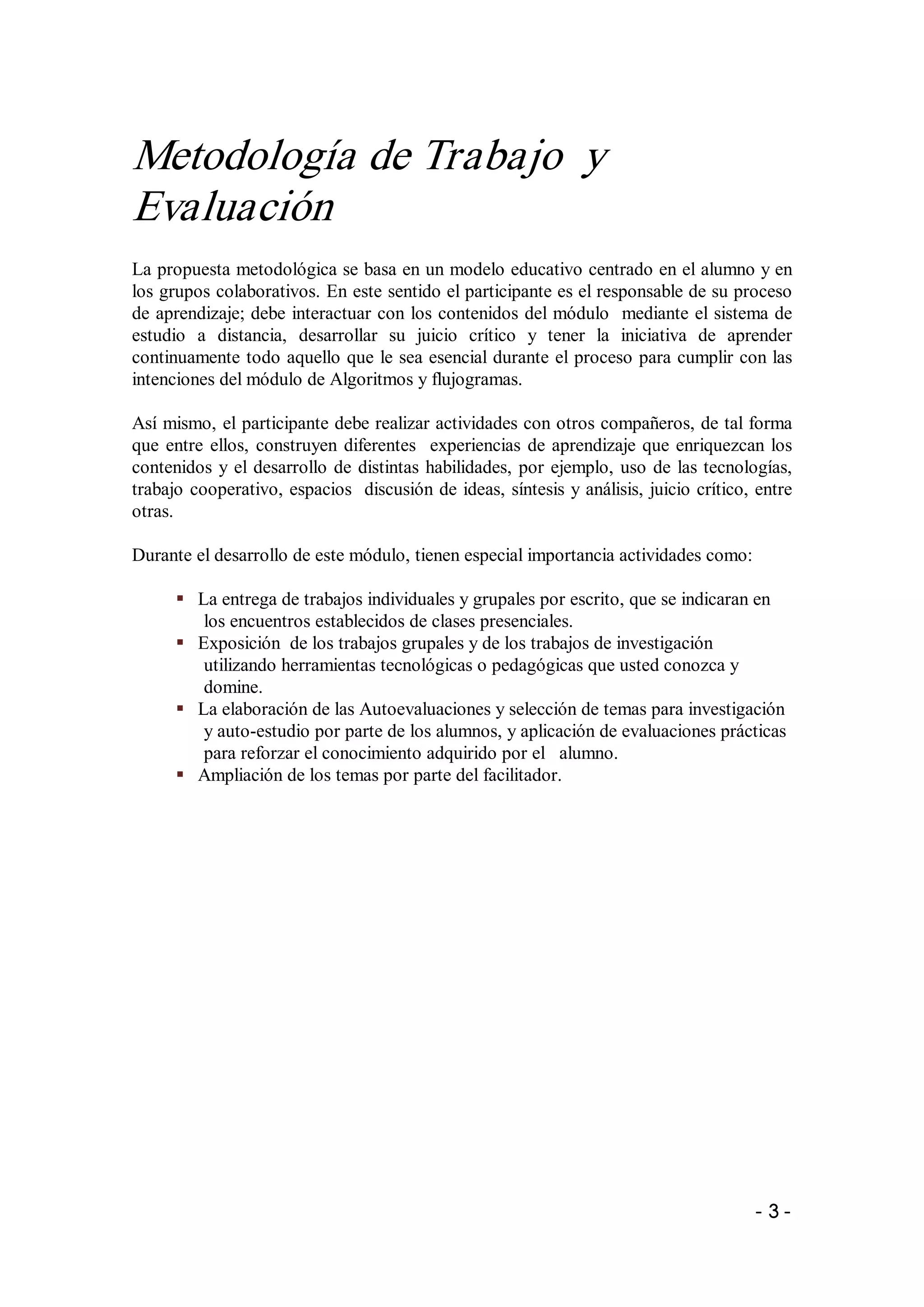 Metodología de Trabajo  y 
Evaluación 
La propuesta metodológica se basa en un modelo educativo centrado en el alumno y en 
los grupos colaborativos. En este sentido el participante es el responsable de su proceso 
de aprendizaje; debe interactuar con los contenidos del módulo  mediante el sistema de 
estudio  a  distancia,  desarrollar  su  juicio  crítico  y  tener  la  iniciativa  de  aprender 
continuamente todo aquello que le sea esencial durante el proceso para cumplir con las 
intenciones del módulo de Algoritmos y flujogramas. 

Así mismo, el participante debe realizar actividades con otros compañeros, de tal forma 
que  entre  ellos,  construyen  diferentes    experiencias  de  aprendizaje  que  enriquezcan  los 
contenidos  y  el  desarrollo  de  distintas  habilidades,  por  ejemplo,  uso  de  las tecnologías, 
trabajo  cooperativo, espacios  discusión de ideas, síntesis y análisis, juicio crítico, entre 
otras. 

Durante el desarrollo de este módulo, tienen especial importancia actividades como: 

      §  La entrega de trabajos individuales y grupales por escrito, que se indicaran en 
          los encuentros establecidos de clases presenciales. 
      §  Exposición  de los trabajos grupales y de los trabajos de investigación 
          utilizando herramientas tecnológicas o pedagógicas que usted conozca y 
          domine. 
      §  La elaboración de las Autoevaluaciones y selección de temas para investigación 
          y auto­estudio por parte de los alumnos, y aplicación de evaluaciones prácticas 
          para reforzar el conocimiento adquirido por el   alumno. 
      §  Ampliación de los temas por parte del facilitador.




                                                                                              ­ 3 ­ 
 