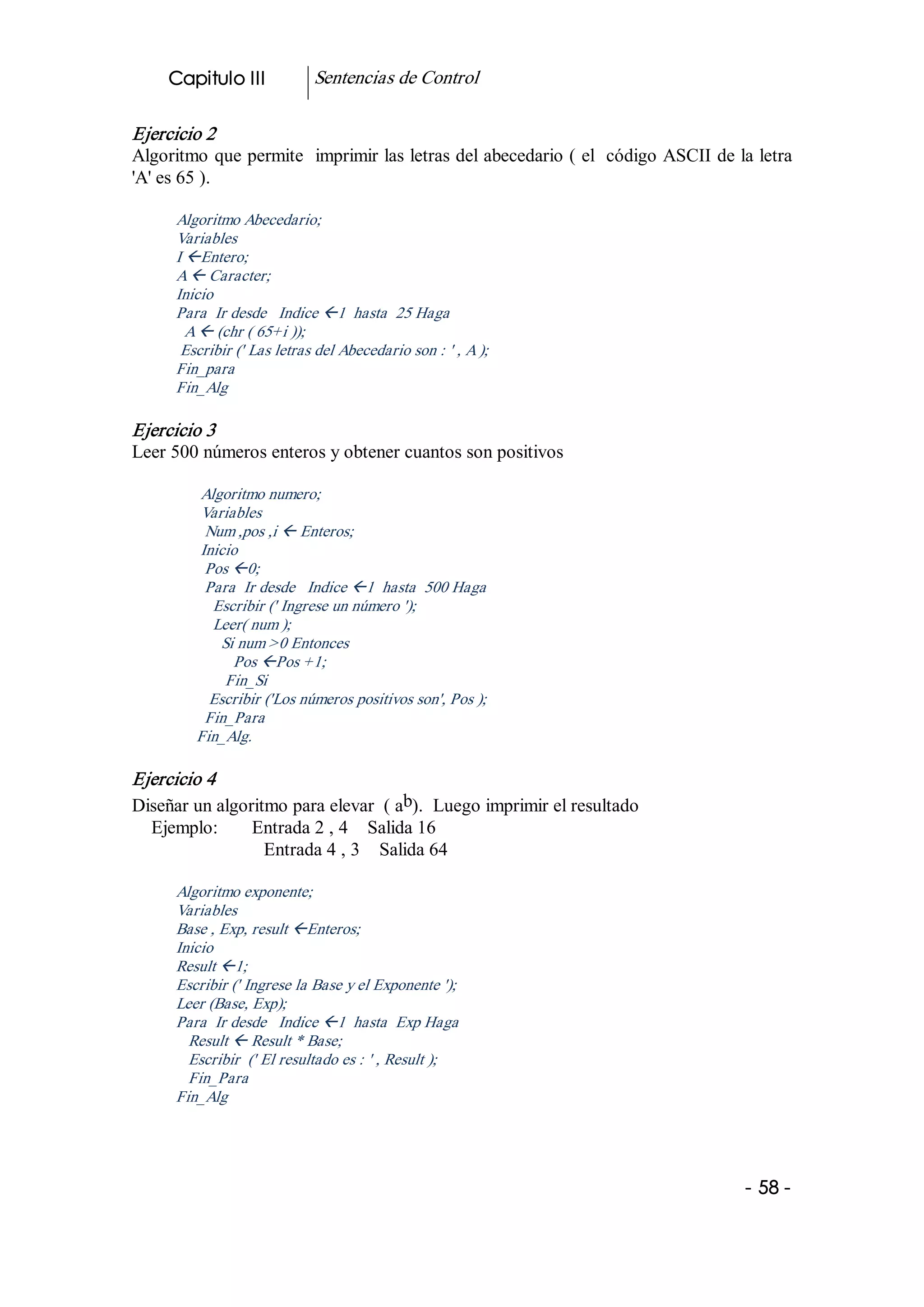 Capitulo III            Sentencias de Control 

Ejercicio 2 
Algoritmo que permite  imprimir las letras del abecedario ( el  código ASCII de la letra 
'A' es 65 ). 

      Algoritmo Abecedario; 
      Variables 
      I ßEntero; 
      A ß Caracter; 
      Inicio 
      Para  Ir desde   Indice ß1  hasta  25 Haga 
        A ß (chr ( 65+i )); 
       Escribir (' Las letras del Abecedario son : ' , A ); 
      Fin_para 
      Fin_Alg 

Ejercicio 3 
Leer 500 números enteros y obtener cuantos son positivos 

         Algoritmo numero; 
         Variables 
          Num ,pos ,i ß Enteros; 
         Inicio 
          Pos ß0; 
          Para  Ir desde   Indice ß1  hasta  500 Haga 
           Escribir (' Ingrese un número '); 
           Leer( num ); 
            Si num >0 Entonces 
              Pos ßPos +1; 
             Fin_Si 
           Escribir ('Los números positivos son', Pos ); 
          Fin_Para 
         Fin_Alg. 

Ejercicio 4 
                                       b 
Diseñar un algoritmo para elevar  ( a  ).  Luego imprimir el resultado 
  Ejemplo:       Entrada 2 , 4    Salida 16 
                  Entrada 4 , 3    Salida 64 

      Algoritmo exponente; 
      Variables 
      Base , Exp, result ßEnteros; 
      Inicio 
      Result ß1; 
      Escribir (' Ingrese la Base y el Exponente '); 
      Leer (Base, Exp); 
      Para  Ir desde   Indice ß1  hasta  Exp Haga 
        Result ß Result * Base; 
        Escribir  (' El resultado es : ' , Result ); 
        Fin_Para 
      Fin_Alg




                                                                                  ­ 58 ­  
 