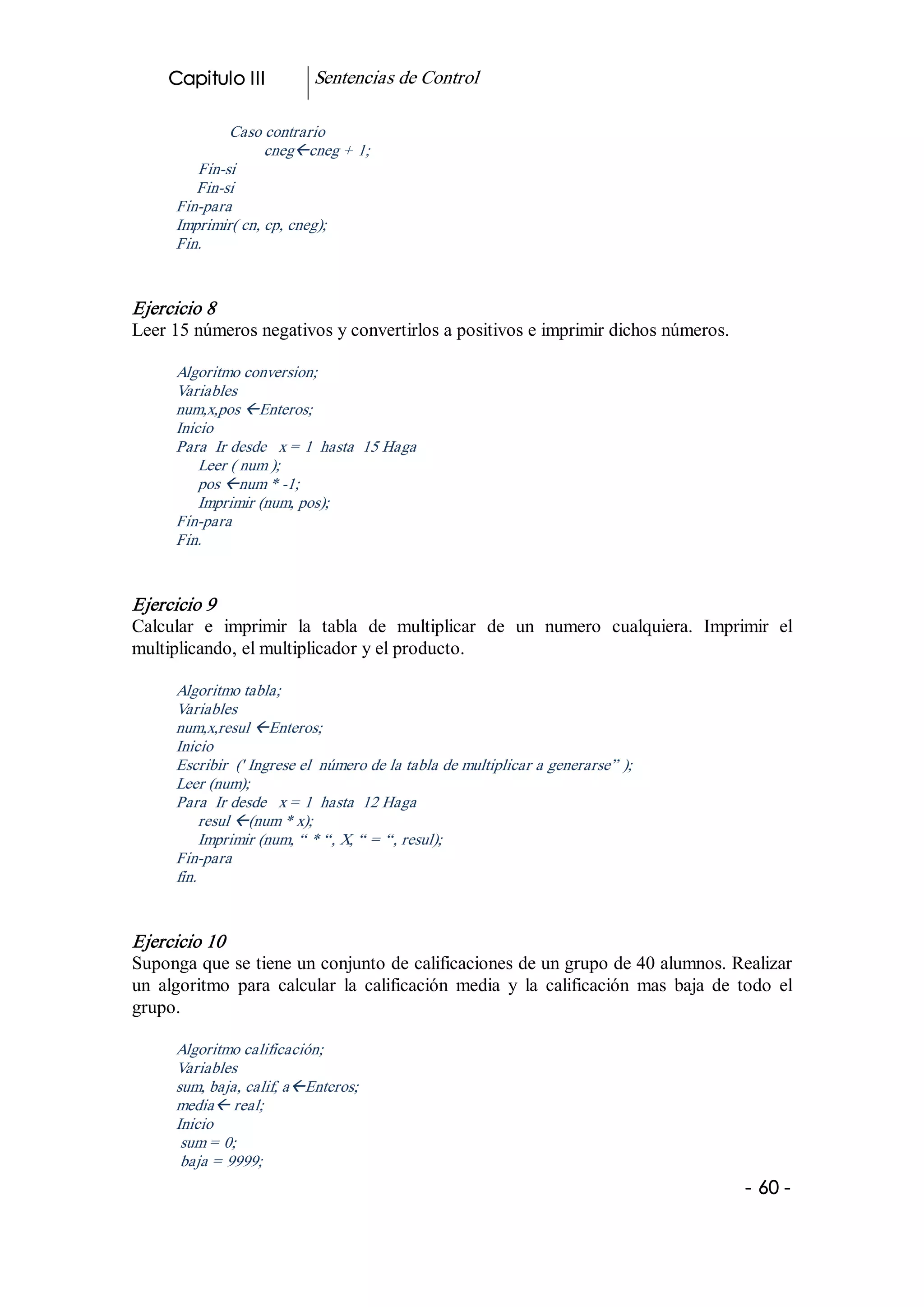 Capitulo III           Sentencias de Control 

              Caso contrario 
                    cnegßcneg + 1; 
         Fin­si 
         Fin­si 
      Fin­para 
      Imprimir( cn, cp, cneg); 
      Fin. 


Ejercicio 8 
Leer 15 números negativos y convertirlos a positivos e imprimir dichos números. 

      Algoritmo conversion; 
      Variables 
      num,x,pos ßEnteros; 
      Inicio 
      Para  Ir desde   x = 1  hasta  15 Haga 
          Leer ( num ); 
          pos ßnum * ­1; 
          Imprimir (num, pos); 
      Fin­para 
      Fin. 


Ejercicio 9 
Calcular  e  imprimir  la  tabla  de  multiplicar  de  un  numero  cualquiera.  Imprimir  el 
multiplicando, el multiplicador y el producto. 

      Algoritmo tabla; 
      Variables 
      num,x,resul ßEnteros; 
      Inicio 
      Escribir  (' Ingrese el  número de la tabla de multiplicar a generarse” ); 
      Leer (num); 
      Para  Ir desde   x = 1  hasta  12 Haga 
          resul ß(num * x); 
          Imprimir (num, “ * “, X, “ = “, resul); 
      Fin­para 
      fin. 


Ejercicio 10 
Suponga que se tiene un conjunto de calificaciones de un grupo de 40 alumnos. Realizar 
un  algoritmo  para  calcular  la  calificación  media  y  la  calificación  mas  baja  de  todo  el 
grupo. 

      Algoritmo calificación; 
      Variables 
      sum, baja, calif, aßEnteros; 
      mediaß real; 
      Inicio 
       sum = 0; 
       baja = 9999;
                                                                                             ­ 60 ­  
 