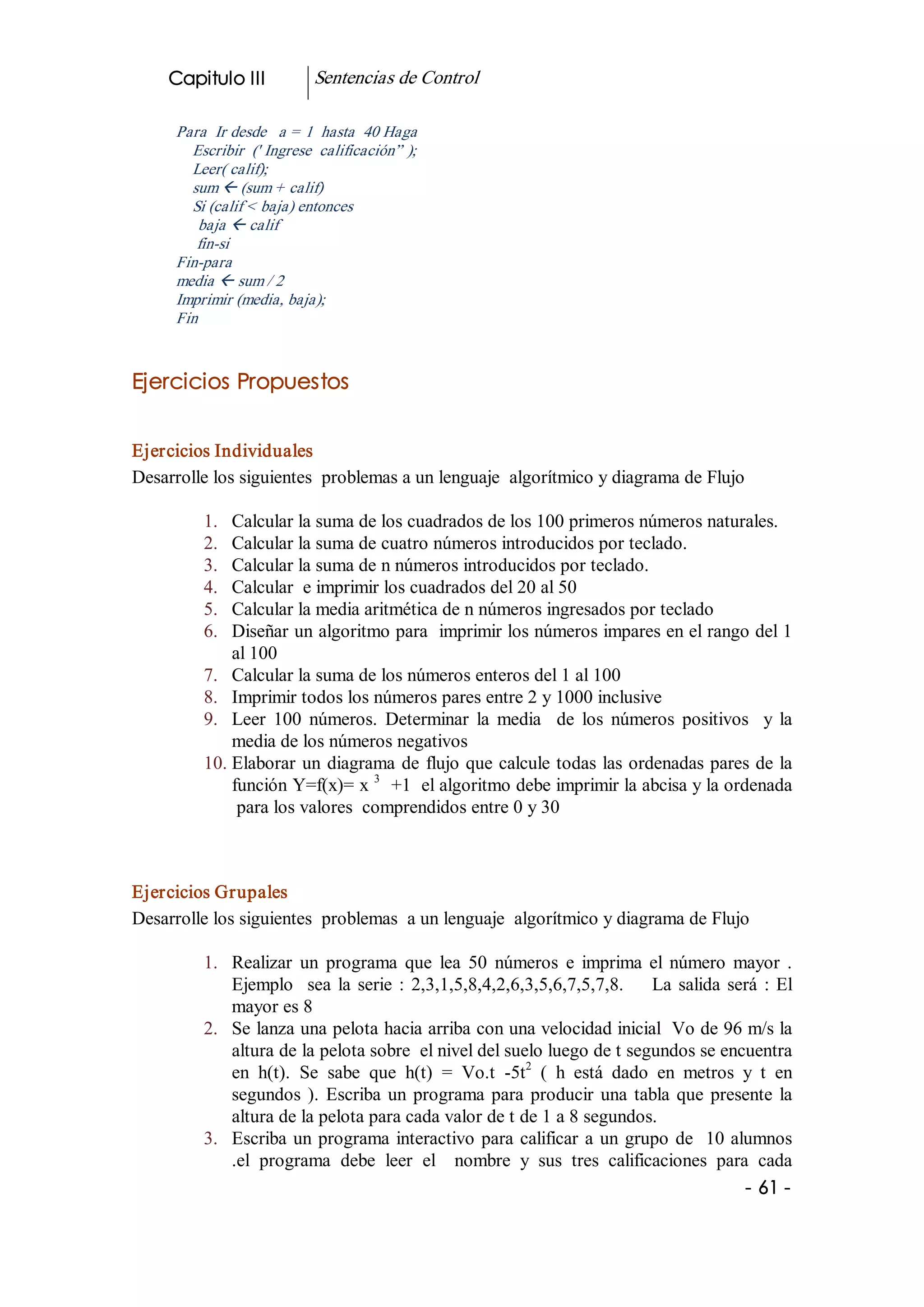Capitulo III             Sentencias de Control 

      Para  Ir desde   a = 1  hasta  40 Haga 
        Escribir  (' Ingrese  calificación” ); 
        Leer( calif); 
        sum ß (sum + calif) 
        Si (calif < baja) entonces 
         baja ß calif 
         fin­si 
      Fin­para 
      media ß sum / 2 
      Imprimir (media, baja); 
      Fin 


Ejercicios Propuestos 


Ejercicios Individuales 
Desarrolle los siguientes  problemas a un lenguaje  algorítmico y diagrama de Flujo 

          1.  Calcular la suma de los cuadrados de los 100 primeros números naturales. 
          2.  Calcular la suma de cuatro números introducidos por teclado. 
          3.  Calcular la suma de n números introducidos por teclado. 
          4.  Calcular  e imprimir los cuadrados del 20 al 50 
          5.  Calcular la media aritmética de n números ingresados por teclado 
          6.  Diseñar un algoritmo para  imprimir los números impares en el rango del 1 
              al 100 
          7.  Calcular la suma de los números enteros del 1 al 100 
          8.  Imprimir todos los números pares entre 2 y 1000 inclusive 
          9.  Leer  100  números.  Determinar  la  media    de  los  números  positivos    y  la 
              media de los números negativos 
          10. Elaborar  un  diagrama  de  flujo que calcule todas las ordenadas pares de la 
              función Y=f(x)= x  3  +1  el algoritmo debe imprimir la abcisa y la ordenada 
               para los valores  comprendidos entre 0 y 30 



Ejercicios Grupales 
Desarrolle los siguientes  problemas  a un lenguaje  algorítmico y diagrama de Flujo 

          1.  Realizar  un  programa  que  lea  50  números  e  imprima  el  número  mayor  . 
              Ejemplo    sea  la  serie  :  2,3,1,5,8,4,2,6,3,5,6,7,5,7,8.        La  salida  será  :  El 
              mayor es 8 
          2.  Se lanza una pelota hacia arriba con una velocidad inicial  Vo de 96 m/s la 
              altura de la pelota sobre  el nivel del suelo luego de t segundos se encuentra 
                                                            2 
              en  h(t).  Se  sabe  que  h(t)  =  Vo.t  ­5t  (  h  está  dado  en  metros  y  t  en 
              segundos  ).  Escriba  un  programa  para  producir  una  tabla  que  presente  la 
              altura de la pelota para cada valor de t de 1 a 8 segundos. 
          3.  Escriba  un  programa  interactivo  para  calificar  a  un  grupo  de  10 alumnos 
              .el  programa  debe  leer  el    nombre  y  sus  tres  calificaciones  para  cada
                                                                                                ­ 61 ­  
 
