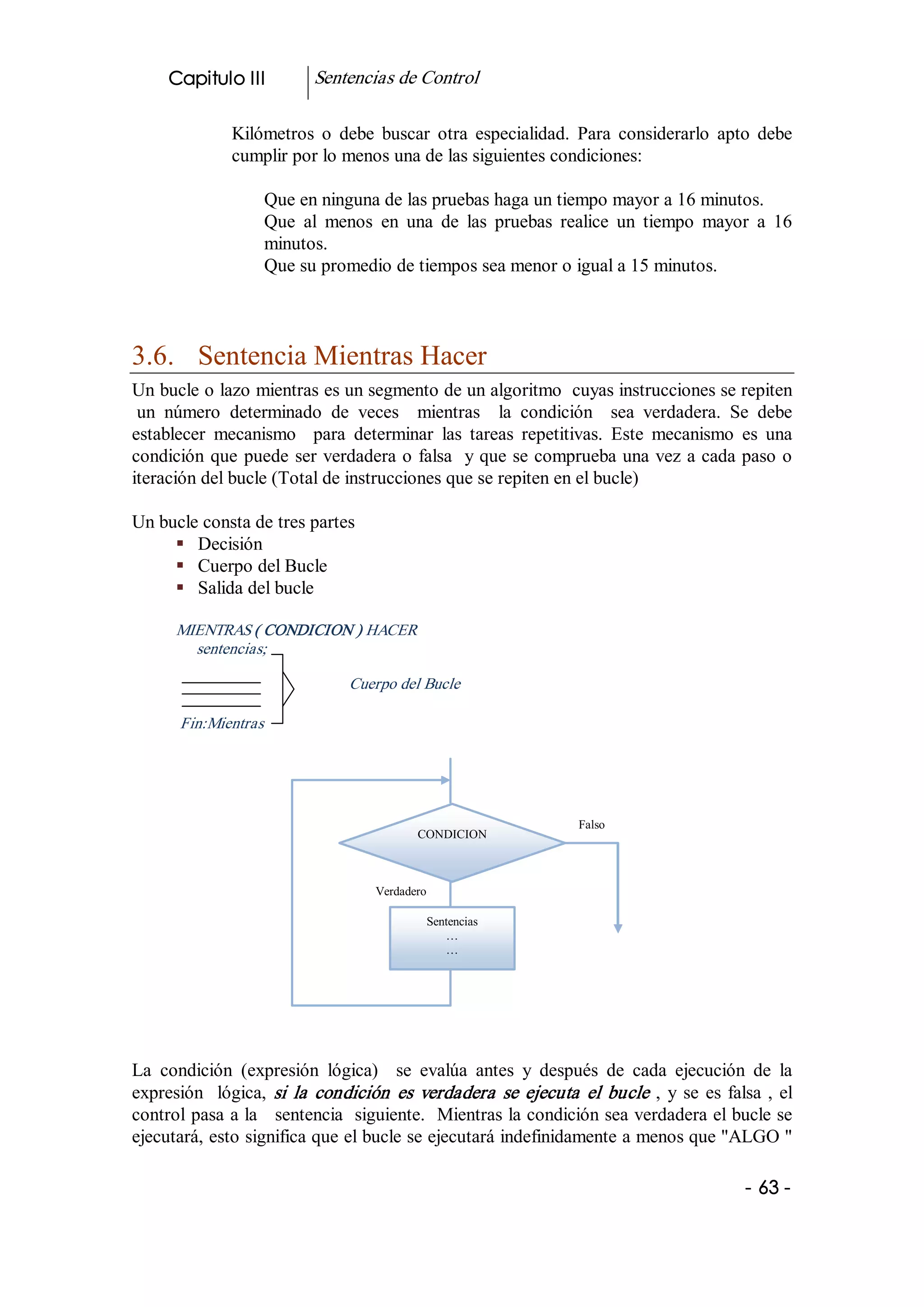 Capitulo III            Sentencias de Control 

                Kilómetros  o  debe  buscar  otra  especialidad.  Para  considerarlo  apto  debe 
                cumplir por lo menos una de las siguientes condiciones: 

                     Que en ninguna de las pruebas haga un tiempo mayor a 16 minutos. 
                     Que  al  menos  en  una  de  las  pruebas  realice  un  tiempo  mayor  a  16 
                     minutos. 
                     Que su promedio de tiempos sea menor o igual a 15 minutos. 



3.6.  Sentencia Mientras Hacer 
Un bucle o lazo mientras es un segmento de un algoritmo  cuyas instrucciones se repiten 
 un  número  determinado  de  veces    mientras    la  condición    sea  verdadera.  Se  debe 
establecer  mecanismo    para  determinar  las  tareas  repetitivas.  Este  mecanismo  es  una 
condición  que  puede  ser verdadera o falsa  y que se comprueba una vez a cada paso o 
iteración del bucle (Total de instrucciones que se repiten en el bucle) 

Un bucle consta de tres partes 
     §  Decisión 
     §  Cuerpo del Bucle 
     §  Salida del bucle 

       MIENTRAS ( CONDICION ) HACER 
         sentencias; 

                                  Cuerpo del Bucle 

       Fin:Mientras 




                                                                       Falso 
                                              CONDICION 



                                       Verdadero

                                                   Sentencias 
                                                      …
                                                      … 




La  condición  (expresión  lógica)    se  evalúa  antes  y  después  de  cada  ejecución  de  la 
expresión    lógica,  si  la  condición  es  verdadera  se  ejecuta  el  bucle  ,  y  se  es  falsa  ,  el 
control pasa a la   sentencia  siguiente.  Mientras la condición sea verdadera el bucle se 
ejecutará, esto significa que el bucle se ejecutará indefinidamente a menos que "ALGO " 

                                                                                                  ­ 63 ­  
 